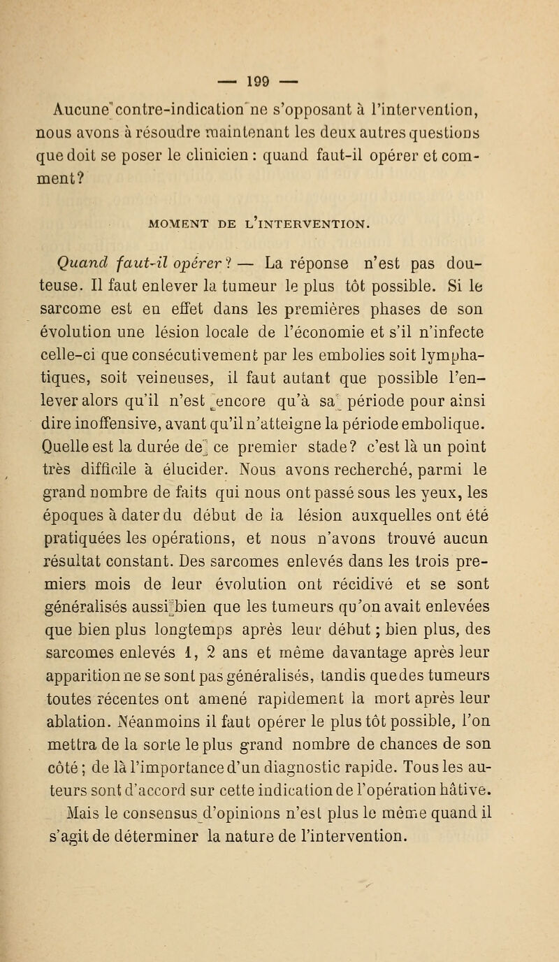 Aucunecontre-indication'ne s'opposant à l'intervention, nous avons à résoudre maintenant les deux autres questions que doit se poser le clinicien : quand faut-il opérer et com- ment? MOMENT DE L'iNTERVENTION. Quand faut-il opérera— La réponse n'est pas dou- teuse. Il faut enlever la tumeur le plus tôt possible. Si le sarcome est en effet dans les premières phases de son évolution une lésion locale de l'économie et s'il n'infecte celle-ci que consécutivement par les embolies soit lympha- tiques, soit veineuses, il faut autant que possible l'en- lever alors qu'il n'est ^encore qu'à sa période pour ainsi dire inofFensive, avant qu'il n'atteigne la période embolique. Quelle est la durée de] ce premier stade? c'est là un point très difficile à élucider. Nous avons recherché, parmi le grand nombre de faits qui nous ont passé sous les yeux, les époques à dater du début de ia lésion auxquelles ont été pratiquées les opérations, et nous n'avons trouvé aucun résultat constant. Des sarcomes enlevés dans les trois pre- miers mois de leur évolution ont récidivé et se sont généralisés aussrbien que les tumeurs qu'on avait enlevées que bien plus longtemps après leur début ; bien plus, des sarcomes enlevés 1, 2 ans et même davantage après leur apparition ne se sont pas généralisés, tandis que des tumeurs toutes récentes ont amené rapidement la mort après leur ablation. Néanmoins il faut opérer le plus tôt possible, l'on mettra de la sorte le plus grand nombre de chances de son côté ; de là l'importance d'un diagnostic rapide. Tous les au- teurs sont d'accord sur cette indication de l'opération hâtive. Mais le consensus d'opinions n'est plus le même quand il s'agit de déterminer la nature de l'intervention.