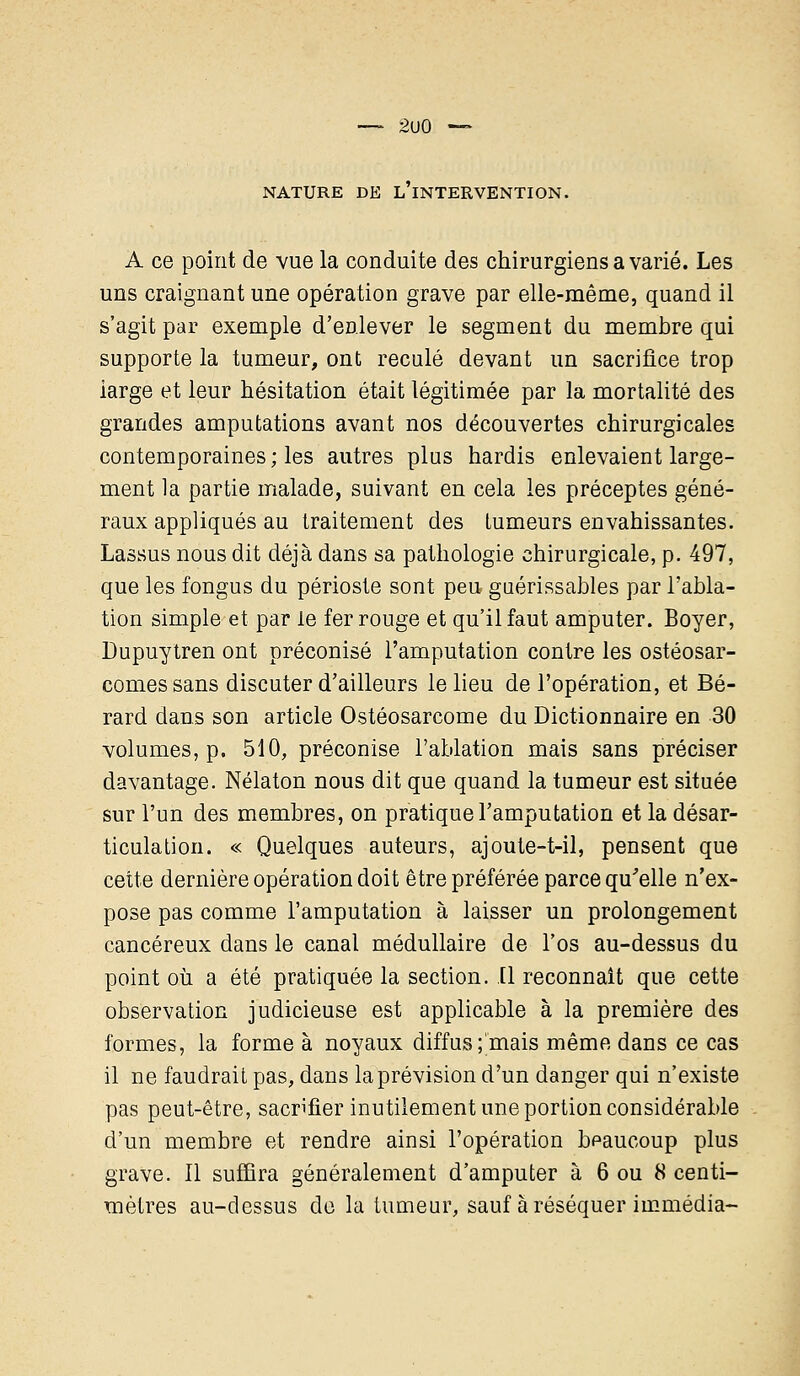 2u0 NATURE DE L INTERVENTION. A ce point de vue la conduite des chirurgiens a varié. Les uns craignant une opération grave par elle-même, quand il s'agit par exemple d'enlever le segment du membre qui supporte la tumeur, ont reculé devant un sacrifice trop large et leur hésitation était légitimée par la mortalité des grandes amputations avant nos découvertes chirurgicales contemporaines; les autres plus hardis enlevaient large- ment la partie malade, suivant en cela les préceptes géné- raux appliqués au traitement des tumeurs envahissantes. Lassus nous dit déjà dans sa pathologie chirurgicale, p. 497, que les fongus du périoste sont peu guérissables par l'abla- tion simple et par le fer rouge et qu'il faut amputer. Boyer, Dupuytren ont préconisé l'amputation contre les ostéosar- comessans discuter d'ailleurs le lieu de l'opération, et Bé- rard dans son article Ostéosarcome du Dictionnaire en 30 volumes, p. 510, préconise l'ablation mais sans préciser davantage. Nélaton nous dit que quand la tumeur est située sur l'un des membres, on pratique l'amputation et la désar- ticulation. « Quelques auteurs, ajoute-t-il, pensent que cette dernière opération doit être préférée parce qu'elle n'ex- pose pas comme l'amputation à laisser un prolongement cancéreux dans le canal médullaire de l'os au-dessus du point où a été pratiquée la section. Il reconnaît que cette observation judicieuse est applicable à la première des formes, la forme à noyaux diffus ;'mais même dans ce cas il ne faudrait pas, dans la prévision d'un danger qui n'existe pas peut-être, sacrifier inutilement une portion considérable d'un membre et rendre ainsi l'opération beaucoup plus grave. Il suffira généralement d'amputer à 6 ou 8 centi- mètres au-dessus de la tumeur, sauf à réséquer immédia-