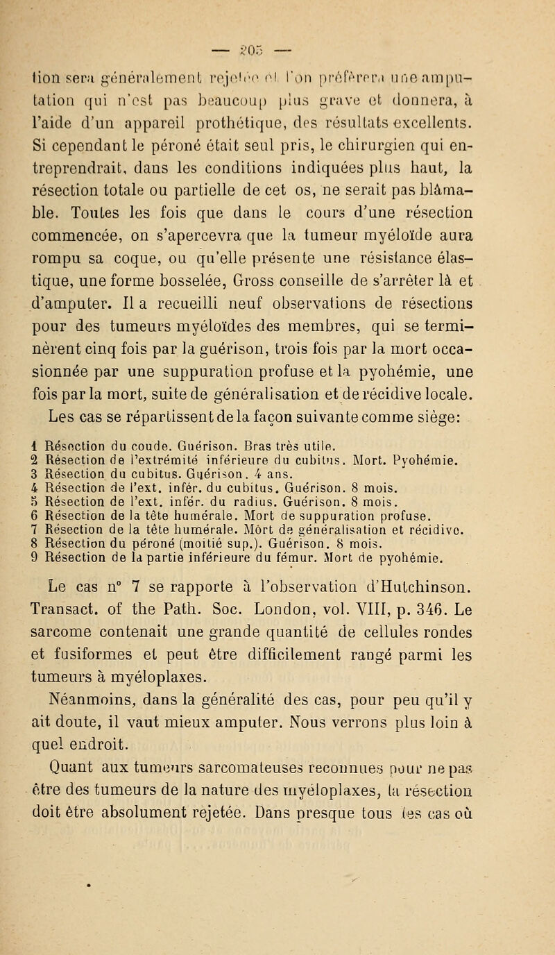 tioû sera généralement reje'èe oi l'on préférera une-anipu- taiion qui n'est pas boaucoii[) plus grave et donnera, à l'aide d'un appareil prothétique, dos résultats excellents. Si cependant le péroné était seul pris, le chirurgien qui en- treprendrait, dans les conditions indiquées plus haut, la résection totale ou partielle de cet os, ne serait pas blâma- ble. Toutes les fois que dans le cours d'une résection commencée, on s'apercevra que la tumeur myéloïde aura rompu sa coque, ou qu'elle présente une résistance élas- tique, une forme bosselée, Gross conseille de s'arrêter là et d'amputer. 11 a recueilli neuf observations de résections pour des tumeurs myéloïdes des membres, qui se termi- nèrent cinq fois par la guérison, trois fois par la mort occa- sionnée par une suppuration profuse et la pyohémie, une fois par la mort, suite de généralisation et de récidive locale. Les cas se répartissent de la façon suivante comme siège: 1 Résection du coude. Guérison. Bras très utile. 2 Résection de l'extrémité inférieure du cubitus. Mort. Pyohémie. 3 Résection du cubitus. Guérison. 4 ans. 4 Résection de l'ext. infér. du cubitus. Guérison. 8 mois. 5 Résection de l'ext. infér. du radius. Guérison. 8 mois. 6 Résection de la tète humérale. Mort de suppuration profuse. 7 Résection de la tête humérale. Mort de généralisation et récidive. 8 Résection du péroné (moitié sup.). Guérison. 8 mois. 9 Résection de la partie inférieure du fémur. Mort de pyohémie. Le cas n° 7 se rapporte à l'observation d'Hutchinson. Transact. of the Path. Soc. London, vol. VIII, p. 346. Le sarcome contenait une grande quantité de cellules rondes et fusiformes et peut être difficilement rangé parmi les tumeurs à myéloplaxes. Néanmoins, dans la généralité des cas, pour peu qu'il y ait doute, il vaut mieux amputer. Nous verrons plus loin à quel endroit. Quant aux tumeurs sarcomateuses reconnues pour ne pas être des tumeurs de la nature des myéloplaxes, ta résection doit être absolument rejetée. Dans presque tous (es cas où