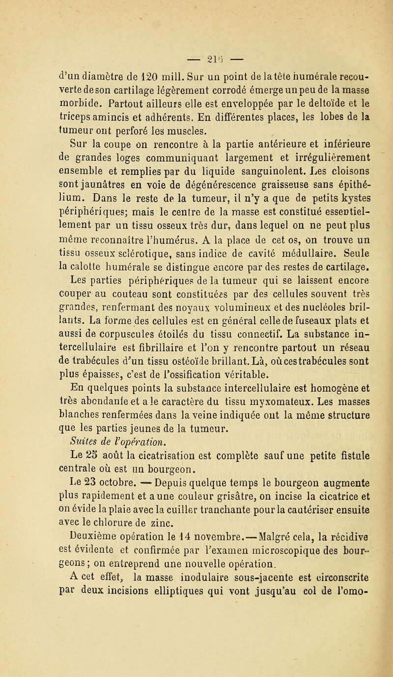 d'un diamètre de 120 mill. Sur un point de latêie numérale recou- verte de son cartilage légèrement corrodé émerge un peu de la masse morbide. Partout ailleurs elle est enveloppée par le deltoïde et le triceps amincis et adhérents. En différentes places, les lobes de la tumeur ont perforé les muscles. Sur la coupe on rencontre à la partie antérieure et inférieure de grandes loges communiquant largement et irrégulièrement ensemble et remplies par du liquide sanguinolent. Les cloisons sont jaunâtres en voie de dégénérescence graisseuse sans épithé- lium. Dans le reste de la tumeur, il n'y a que de petits kystes périphériques; mais le centre de la masse est constitué essentiel- lement par un tissu osseux très dur, dans lequel on ne peut plus même reconnaître l'humérus. A la place de cet os, on trouve un tissu osseux sclérotique, sans indice de cavité médullaire. Seule la calotte humérale se distingue encore par des restes de cartilage. Les parties périphériques de la tumeur qui se laissent encore couper au couteau sont constituées par des cellules souvent très grandes, renfermant des noyaux volumineux et des nucléoles bril- lants. La forme des cellules est en général celle de fuseaux plats et aussi de corpuscules étoiles du tissu connectif. La substance in- tercellulaire est fibrillaire et l'on y rencontre partout un réseau de trabécules d'un tissu ostéoïde brillant. Là, oùcestrabécules sont plus épaisses, c'est de l'ossification véritable. En quelques points la substance intercellulaire est homogène et très abcndanfe et a le caractère du tissu myxomateux. Les masses blanches renfermées dans la veine indiquée ont la même structure que les parties jeunes de la tumeur. Suites de l'opération. Le 25 août la cicatrisation est complète sauf une petite fistule centrale où est un bourgeon. Le 23 octobre. — Depuis quelque temps le bourgeon augmente plus rapidement et aune couleur grisâtre, on incise la cicatrice et on évide la plaie avec la cuiller tranchante pour la cautériser ensuite avec le chlorure de zinc. Deuxième opération le 14 novembre. —Malgré cela, la récidive est évidente et confirmée par l'examen microscopique des bour- geons ; on entreprend une nouvelle opération. A cet effet, la masse inodulaire sous-jacente est circonscrite par deux incisions elliptiques qui vont jusqu'au col de l'omo-