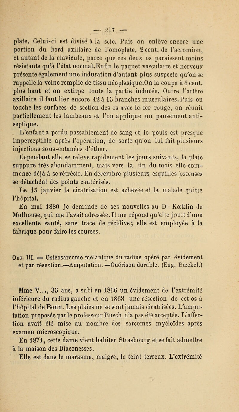 — -'M — plate. Celui-ci est divisé à la scie. Puis on enlève encore une portion du bord axillaire de l'omoplate, 2cent.de l'acromion, et autant de la clavicule, parce que ces deux os paraissent moins résistants qu'à l'état normal.Enfin le paquet vasculaire et nerveux présente également une induration d'autant plus suspecte qu'on se rappelle la veine remplie de tissu néoplasique.On la coupe à 4 cent, plus haut et on extirpe toute la partie indurée. Outre l'artère axillaire il faut lier encore 12 à 15 branches musculaires. Puis on touche les surfaces de seetion des os avec le fer rouge, on réunit partiellement les lambeaux et l'on applique un pansement anti- septique. L'enfanta perdu passablement de sang et le pouls est presque imperceptible après l'opération, de sorte qu'on lui fait plusieurs injections sous-cutanées d'éther. Cependant elle se relève rapidement les jours suivants, la plaie suppure très abondamment, mais vers la tin du mois elle com- mence déjà à se rétrécir. En décembre plusieurs esquilles osseuses se détachent des points cautérisés. Le 15 janvier la cicatrisation est achevée et la malade quitie l'hôpital. En mai 1880 je demande de ses nouvelles au Dr Kceklin de Mulhouse, qui me l'avait adressée. Il me répond qu'elle jouit d'une excellente santé, sans trace de récidive; elle est employée à la fabrique pour faire les courses, Obs. III. — Ostéosarcome mélanique du radius opéré par évidement et par résection.—Amputation.—Guérison durable. (Eug. Bœckel.) Mme V..., 35 ans, a subi en 1866 un évidement de l'extrémité inférieure du radius gauche et en 4868 une résection de cet os à l'hôpital de Bonn. Les plaies ne se sont jamais cicatrisées. L'ampu- tation proposée parle professeur Busch n'a pas été acceptée. L'affec- tion avait été mise au nombre des sarcomes myéloïdes après examen microscopique. En 1871, cette dame vient habiter Strasbourg et se fait admettre à la maison des Diaconesses. Elle est dans le marasme, maigre, le teint terreux. L'extrémité