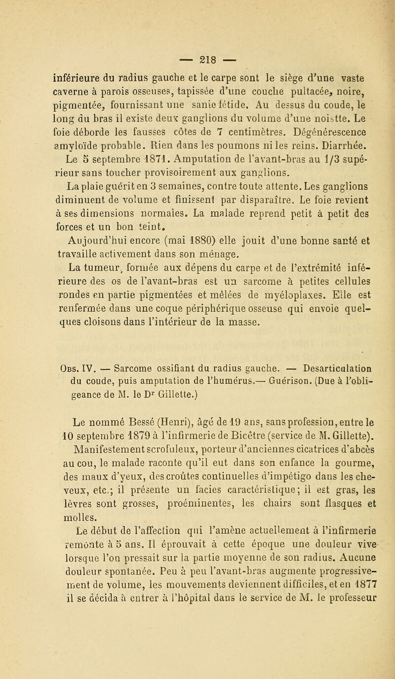 inférieure du radius gauche et le carpe sont le siège d'une vaste caverne à parois osseuses, tapissée d'une couche pultacée, noire, pigmentée, fournissant une sanie fétide. Au dessus du coude, le long du bras il existe deux ganglions du volume d'une noistte. Le foie déborde les fausses côtes de 7 centimètres. Dégénérescence amyloïde probable. Rien dans les poumons ni les reins. Diarrhée. Le 5 septembre 1871. Amputation de l'avant-bras au 1/3 supé- rieur sans toucher provisoirement aux ganglions. La plaie guérit en 3 semaines, contre toute attente. Les ganglions diminuent de volume et finissent par disparaître. Le foie revient à ses dimensions normales. La malade reprend petit à petit des forces et un bon teint. Aujourd'hui encore (mai 1880) elle jouit d'une bonne santé et travaille activement dans son ménage. La tumeur., formée aux dépens du carpe et de l'extrémité infé- rieure des os de l'avant-bras est un sarcome à petites cellules rondes en partie pigmentées et mêlées de myéloplaxes. Elle est renfermée dans une coque périphérique osseuse qui envoie quel- ques cloisons dans l'intérieur de la masse. Obs. IV. — Sarcome ossifiant du radius gauche. — Desarticulation du coude, puis amputation de l'humérus,— Guérison. (Due à l'obli- geance de M. le Dr Gillette.) Le nommé Bessé (Henri), âgé de 19 ans, sans profession, entre le 10 septembre 1879 à l'infirmerie de Bicêtre (service de M. Gillette). Manifestement scrofuleux, porteur d'anciennes cicatrices d'abcès au cou, le malade raconte qu'il eut dans son enfance la gourme, des maux d'yeux, des croûtes continuelles d'impétigo dans les che- veux, etc.; il présente un faciès caractéristique; il est gras, les lèvres sont grosses, proéminentes, les chairs sont flasques et molles. Le début de l'affection qui l'amène actuellement à l'infirmerie remonte à 5 ans. Il éprouvait à cette époque une douleur vive lorsque l'on pressait sur la partie moyenne de son radius. Aucune douleur spontanée. Peu à peu l'avant-bras augmente progressive- ment de volume, les mouvements deviennent difficiles, et en -1877 il se décida à entrer à l'hôpital dans le service de M. le professeur