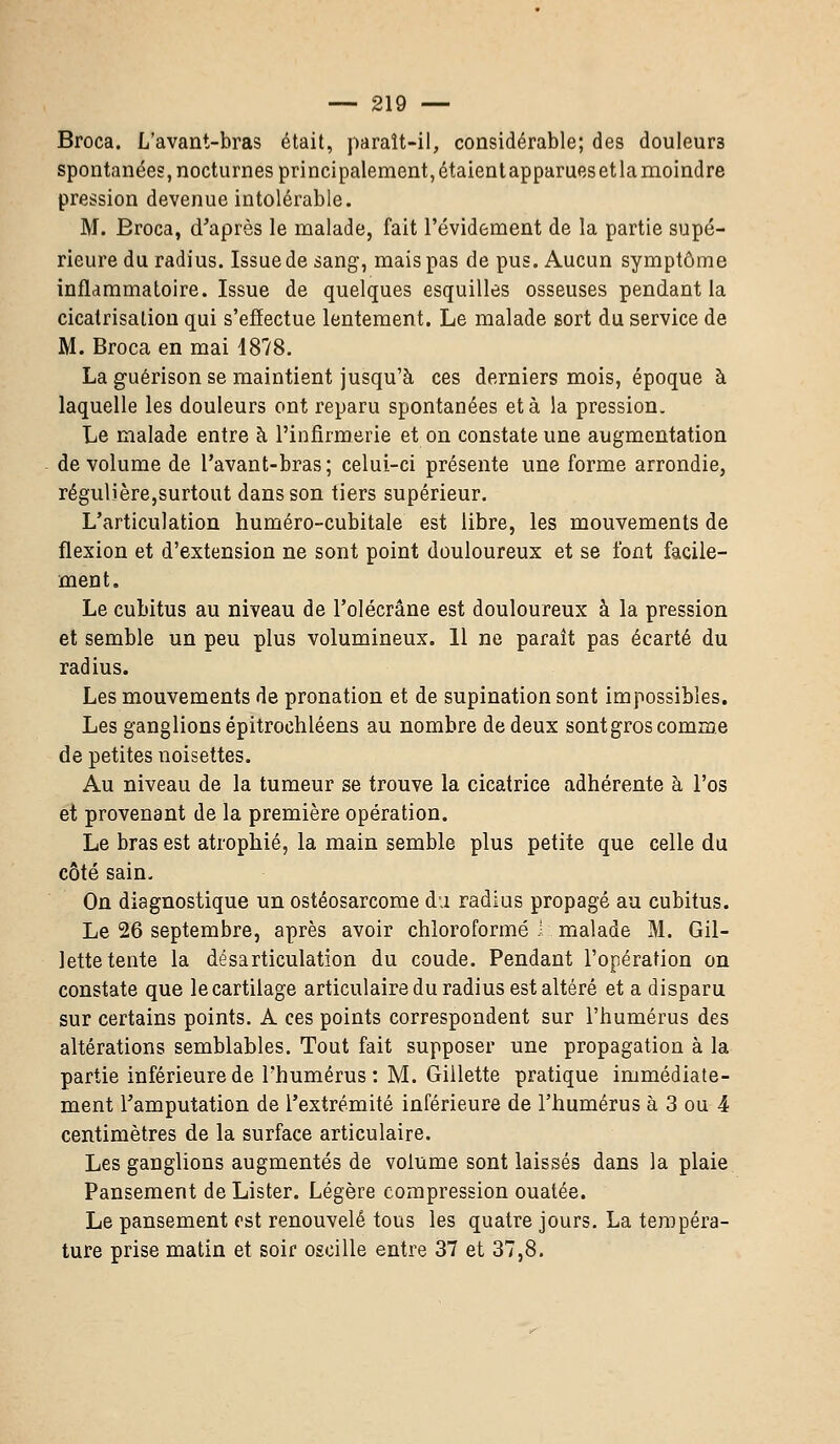 Broca. L'avant-bras était, paraît-il, considérable; des douleurs spontanées, nocturnes principalement, étaient apparues et la moindre pression devenue intolérable. M. Broca, d'après le malade, fait l'évidement de la partie supé- rieure du radius. Issue de sang, mais pas de pus. Aucun symptôme inflammatoire. Issue de quelques esquilles osseuses pendant la cicatrisation qui s'effectue lentement. Le malade sort du service de M. Broca en mai 1878. La guérison se maintient jusqu'à ces derniers mois, époque à laquelle les douleurs ont reparu spontanées et à la pression. Le malade entre à l'infirmerie et on constate une augmentation de volume de l'avant-bras; celui-ci présente une forme arrondie, régulière,surtout dans son tiers supérieur. L'articulation huméro-cubitale est libre, les mouvements de flexion et d'extension ne sont point douloureux et se font facile- ment. Le cubitus au niveau de l'olécrâne est douloureux à la pression et semble un peu plus volumineux. 11 ne paraît pas écarté du radius. Les mouvements de pronation et de supination sont impossibles. Les ganglions épitrochléens au nombre de deux sont gros comme de petites noisettes. Au niveau de la tumeur se trouve la cicatrice adhérente à l'os et provenant de la première opération. Le bras est atrophié, la main semble plus petite que celle du côté sain. On diagnostique un ostéosarcome du radius propagé au cubitus. Le 26 septembre, après avoir chloroformé 1 malade M. Gil- lette tente la désarticulation du coude. Pendant l'opération on constate que le cartilage articulaire du radius est altéré et a disparu sur certains points. A ces points correspondent sur l'humérus des altérations semblables. Tout fait supposer une propagation à la partie inférieure de l'humérus: M. Gillette pratique immédiate- ment l'amputation de l'extrémité inférieure de l'humérus à 3 ou 4 centimètres de la surface articulaire. Les ganglions augmentés de volume sont laissés dans la plaie Pansement de Lister. Légère compression ouatée. Le pansement est renouvelé tous les quatre jours. La tempéra- ture prise matin et soir oscille entre 37 et 37,8.