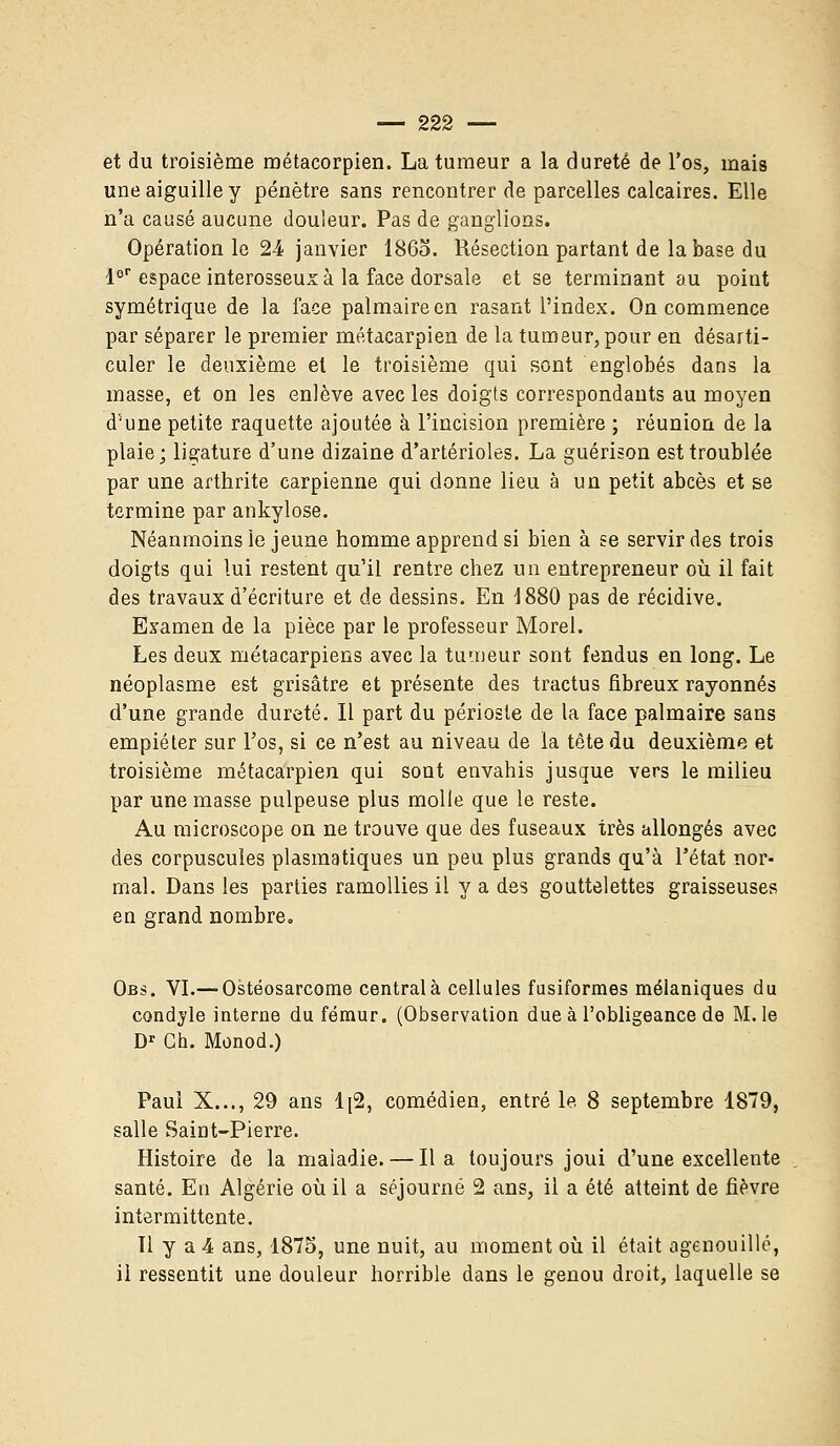 et du troisième métacorpien. La tumeur a la dureté de l'os, mais une aiguille y pénètre sans rencontrer de parcelles calcaires. Elle n'a causé aucune douleur. Pas de ganglions. Opération le 24 janvier 1865. Résection partant de la base du l°r espace interosseux à la face dorsale et se terminant au point symétrique de la face palmaire en rasant l'index. On commence par séparer le premier métacarpien de la tumeur, pour en désarti- culer le deuxième et le troisième qui sont englobés dans la masse, et on les enlève avec les doigts correspondants au moyen d5une petite raquette ajoutée à l'incision première ; réunion de la plaie; ligature d'une dizaine d'artérioles. La guérison est troublée par une arthrite carpienne qui donne lieu à un petit abcès et se termine par ankylose. Néanmoins le jeune homme apprend si bien à se servir des trois doigts qui lui restent qu'il rentre chez un entrepreneur où il fait des travaux d'écriture et de dessins. En 4880 pas de récidive. Examen de la pièce par le professeur Morel. Les deux métacarpiens avec la tumeur sont fendus en long. Le néoplasme est grisâtre et présente des tractus fibreux rayonnes d'une grande dureté. Il part du périoste de la face palmaire sans empiéter sur l'os, si ce n'est au niveau de la tête du deuxième et troisième métacarpien qui sont envahis jusque vers le milieu par une masse pulpeuse plus molle que le reste. Au microscope on ne trouve que des fuseaux très allongés avec des corpuscules plasmatiques un peu plus grands qu'à l'état nor- mal. Dans les parties ramollies il y a des gouttelettes graisseuses en grand nombre. Obs. VI.— Ostéosarcome central à cellules fusiformes mélaniques du condyle interne du fémur. (Observation due à l'obligeance de M. le Dr Ch. Monod.) Paul X..., 29 ans 1[2, comédien, entré le. 8 septembre 1879, salle Saint-Pierre. Histoire de la maladie. — lia toujours joui d'une excellente santé. En Algérie où il a séjourné 2 ans, il a été atteint de fièvre intermittente. Il y a 4 ans, 1875, une nuit, au moment où il était agenouillé, il ressentit une douleur horrible dans le genou droit, laquelle se