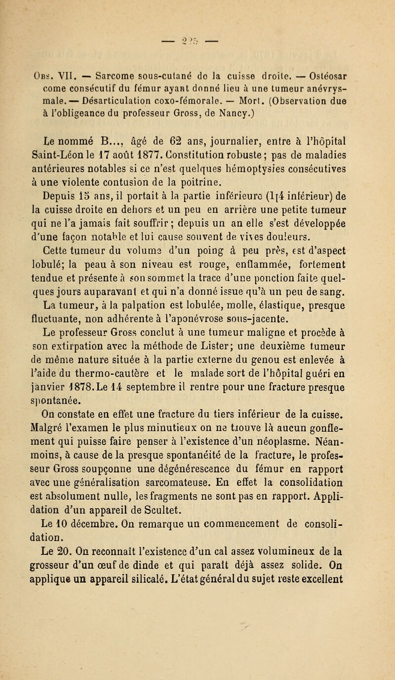 Obs. VII. — Sarcome sous-cutané do la cuisse droite. — Ostéosar corne consécutif du fémur ayant donné lieu à une tumeur anévrys- male. — Désarticulation coxo-fémorale. — Mort. (Observation due à l'obligeance du professeur Gross, de Nancy.) Le nommé B..., âgé de 62 ans, journalier, entre à l'hôpital Saint-Léon le 17 août 1877. Constitution robuste; pas de maladies antérieures notables si ce n'est quelques hémoptysies consécutives à une violente contusion de la poitrine. Depuis 15 ans, il portait à la partie inférieure (1[4 inférieur) de la cuisse droite en dehors et un peu en arrière une petite tumeur qui ne l'a jamais fait souffrir ; depuis un an elle s'est développée d'une façon notable et lui cause souvent de vives douleurs. Cette tumeur du volums d'un poing à peu près, est d'aspect lobule; la peau à son niveau est rouge, enflammée, fortement tendue et présente à son sommet la trace d'une ponction faite quel- ques jours auparavant et qui n'a donné issue qu'à un peu de sang. La tumeur, à la palpation est lobulée, molle, élastique, presque fluctuante, non adhérente à l'aponévrose sous-jacente. Le professeur Gross conclut à une tumeur maligne et procède à son extirpation avec la méthode de Lister; une deuxième tumeur de même nature située à la partie externe du genou est enlevée à l'aide du thermo-cautère et le malade sort de l'hôpital guéri en janvier 1878.Le 14 septembre il rentre pour une fracture presque spontanée. On constate en effet une fracture du tiers inférieur de la cuisse. Malgré l'examen le plus minutieux on ne iiouve là aucun gonfle- ment qui puisse faire penser à l'existence d'un néoplasme. Néan- moins, à cause de la presque spontanéité de la fracture, le profes- seur Gross soupçonne une dégénérescence du fémur en rapport avec une généralisation sarcomateuse. En effet la consolidation est absolument nulle, les fragments ne sont pas en rapport. Appli- dation d'un appareil de Scultet. Le 10 décembre. On remarque un commencement de consoli- dation. Le 20. On reconnaît l'existence d'un cal assez volumineux de la grosseur d'un œuf de dinde et qui parait déjà assez solide. On applique un appareil silicalé. L'état général du sujet reste excellent