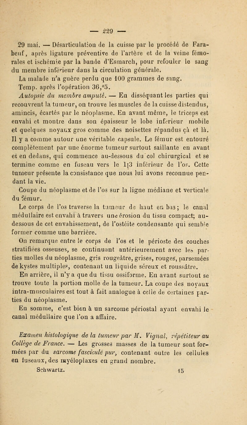 29 mai. — Désarticulation de la cuisse par le procédé de Fara- beuf, après ligature préventive de l'artère et de la veine fémo- rales et ischémie par la bande d'Esmarch, pour refouler le sang du membre inférieur dans la circulation générale. La malade n'a guère perdu que 100 grammes de sang. Temp. après l'opération 36,°o. Autopsie du membre amputé. — En disséquant les parties qui recouvrent la tumeur, on trouve les muscles de la cuisse distendus, amincis, écartés par le néoplasme. En avant même, le triceps est envahi et montre dans son épaisseur le lobe inférieur mobile et quelques noyaux gros comme des noisettes répandus çà et là. Il y a comme autour une véritable capsule. Le fémur est entouré complètement par une énorme tumeur surtout saillante en avant et en dedans, qui commence au-dessous du'col chirurgical et se termine comme en fuseau vers le Ij3 inférieur de l'os. Cette tumeur présente la consistance que nous lui avons reconnue pen- dant la vie. Coupe du néoplasme et de l'os sur la ligne médiane et verticale du fémur. Le corps de l'os traverse la tumeur do haut en bas ; le canal médullaire est envahi à travers une érosion du tissu compact; au- dessous de cet envahissement, de l'ostéite condensante qui semble former comme une barrière. On remarque entre le corps de l'os et le périoste des couches stratifiées osseuses, se continuant antérieurement avec les par- ties molles du néoplasme, gris rougeâtre, grises, rouges, parsemées de kystes multiples, contenant un liquide séreux et roussâtre. En arrière, il n'y a que du tissu ossiforme. En avant surtout se trouve toute la portion molle de la tumeur. La coupe des noyaux intra-musculaires est tout à fait analogue à celle de certaines par- ties du néoplasme. En somme, c'est bien à un sarcome périostal ayant envahi le canal médullaire que l'on a affaire. Examen histologique de la tumeur par M. Vignal, répétiteur au Collège de France. — Les grosses masses de la tumeur sont for- mées par du sarcome fascicule pur, contenant outre les cellules en iuseaux, des myéloplaxes en grand nombre. Schwartz. 15