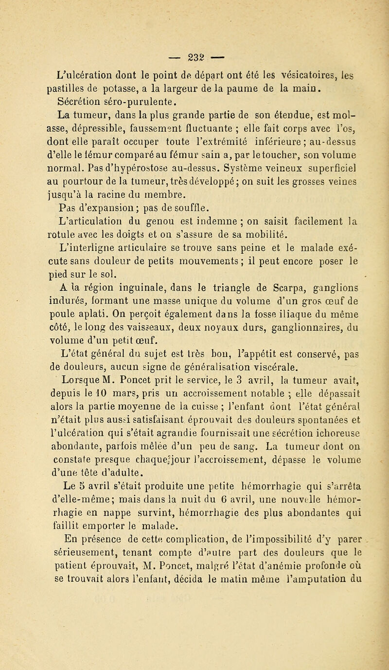 L'ulcération dont le point de départ ont été les vésicatoires, les pastilles de potasse, a la largeur de la paume de la main. Sécrétion séro-purulente. La tumeur, dans la plus grande partie de son étendue, est mol- asse, dépressible, faussement fluctuante ; elle fait corps avec l'os, dont elle paraît occuper toute l'extrémité inférieure ; au-dessus d'elle le fémur comparé au fémur sain a, par le toucher, son volume normal. Pasd'hypérostose au-dessus. Système veineux superficiel au pourtour de la tumeur, très développé; on suit les grosses veines jusqu'à la racine du membre. Pas d'expansion; pas de souffle. L'articulation du genou est indemne ; on saisit facilement la rotule avec les doigts et on s'assure de sa mobilité. L'interligne articulaire se trouve sans peine et le malade exé- cute sans douleur de petits mouvements ; il peut encore poser le pied sur le sol. A la région inguinale, dans le triangle de Scarpa, ganglions indurés, formant une masse unique du volume d'un gros œuf de poule aplati. On perçoit également dans la fosse iliaque du même côté, le long des vaisseaux, deux noyaux durs, ganglionnaires, du volume d'un petit œuf. L'état général du sujet est très bon, l'appétit est conservé, pas de douleurs, aucun signe de généralisation viscérale. Lorsque M. Poncet prit le service, le 3 avril, la tumeur avait, depuis le 10 mars, pris un accroissement notable ; elle dépassait alors la partie moyenne de la cuisse ; l'enfant dont l'état général n'était plus aussi satisfaisant éprouvait des douleurs spontanées et l'ulcération qui s'était agrandie fournissait une sécrétion ichoreuse abondante, parfois mêlée d'un peu de sang. La tumeur dont on constate presque chaquefjour l'accroissement, dépasse le volume d'une tête d'adulte. Le 5 avril s'était produite une petite hémorrhagie qui s'arrêta d'elle-même; mais dans la nuit du 6 avril, une nouvelle hémor- rhagie en nappe survint, hémorrhagie des plus abondantes qui faillit emporter le malade. En présence de cette complication, de l'impossibilité d'y parer sérieusement, tenant compte d'autre part des douleurs que le patient éprouvait, M. Poncet, malgré l'état d'anémie profonde où se trouvait alors l'enfant, décida le matin même l'amputation du