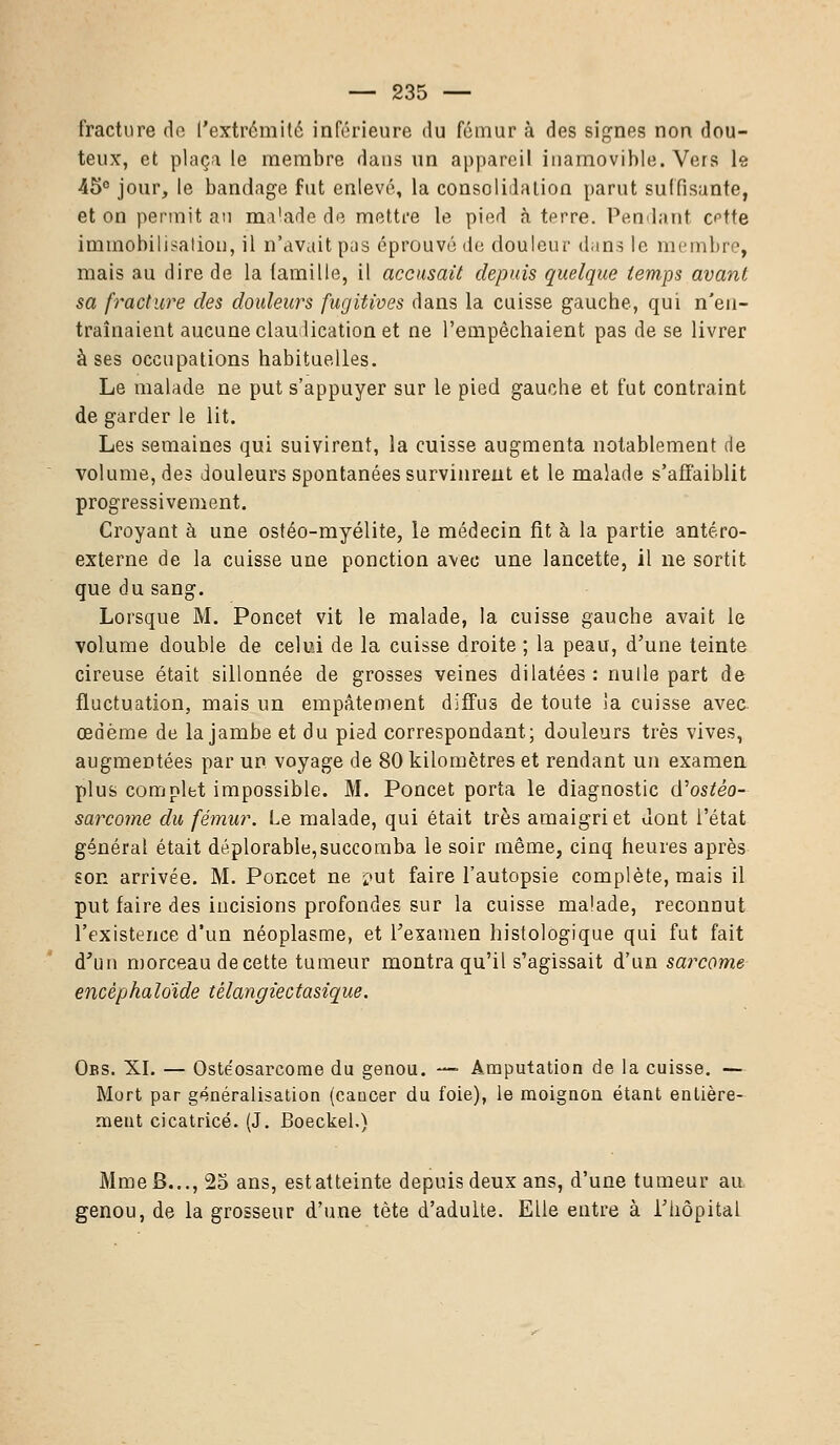 fracture de l'extrémité inférieure du fémur à des signes non dou- teux, et plaça le membre dans un appareil inamovible. Vers le ■45° jour, le bandage fut enlevé, la consolidation parut suffisante, et on permit au malade de mettre le pied à terre. Pendant c^tte immobilisation, il n'avait pas éprouvé de douleur dans le membre, mais au dire de la famille, il accusait depuis quelque temps avant, sa fracture des douleurs fugitives dans la cuisse gauche, qui n'en- traînaient aucune claudication et ne l'empêchaient pas de se livrer à ses occupations habituelles. Le malade ne put s'appuyer sur le pied gauche et fut contraint de garder le lit. Les semaines qui suivirent, la cuisse augmenta notablement de volume, des douleurs spontanées survinrent et le malade s'affaiblit progressivement. Croyant à une ostéo-myélite, le médecin fit à la partie antéro- externe de la cuisse une ponction avec une lancette, il ne sortit que du sang. Lorsque M. Poncet vit le malade, la cuisse gauche avait le volume double de celui de la cuisse droite ; la peau, d'une teinte cireuse était sillonnée de grosses veines dilatées : nulle part de fluctuation, mais un empâtement diffus de toute la cuisse avec œdème de la jambe et du pied correspondant; douleurs très vives, augmentées par un voyage de 80 kilomètres et rendant un examen plus complet impossible. M. Poncet porta le diagnostic tfostèo- sarcome du fémur. Le malade, qui était très amaigri et dont l'état général était déplorable,succomba le soir même, cinq heures après son arrivée. M. Poncet ne put faire l'autopsie complète, mais il put faire des incisions profondes sur la cuisse malade, reconnut l'existence d'un néoplasme, et l'examen histologique qui fut fait d'un morceau de cette tumeur montra qu'il s'agissait d'un sarcome encèphaloïde tèlangiectasique. Obs. XI. — Ostéosarcome du genou. — Amputation de la cuisse. — Mort par g4néralisation (caucer du foie), le moignon étant entière- ment cicatrice. (J. Boeckel.) Mme B..., 25 ans, estatteinte depuis deux ans, d'une tumeur au genou, de la grosseur d'une tête d'adulte. Elle entre à l'hôpital