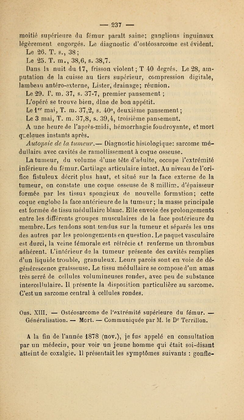 moitié supérieure du fémur parait saine; ganglions inguinaux légèrement engorgés. Le diagnostic d'ostéosarcome est évident. Le 26. T. s., 38; Le 25. T. m., 38,6, s. 38,7. Dans la nuit du 17, frisson violent; T 40 degrés. Le 28, am- putation de la cuisse au tiers supérieur, compression digitale, lambeau antéro-externe, Lister, drainage; réunion. Le 29. r. m. 37, s. 37-7, premier pansement ; L'opéré se trouve bien, dîne de bon appétit. Le 1er mai, T. m. 37,2, s. 40°, deuxième pansement; Le 3 mai, T. m. 37,8, s. 39,4, troisième pansement. A une heure de l'après-midi, hémorrhagie foudroyante, et mort quelaues instants après. Autopsie de la tumeur.— Diagnostic hislologique: sarcome mé- dullaire avec cavités de ramollissement à coque osseuse. La tumeur, du volume d'une tête d'adulte, occupe l'extrémité inférieure du fémur. Cartilage articulaire intact. Au niveau de l'ori- fice fistuleux décrit plus haut, et situé sur la face externe de la tumeur, on constate une coque osseuse de 8 millim. d'épaisseur formée par les tissus spongieux de nouvelle formation; cette coque englobe la face antérieure de la tumeur ; la masse principale est formée de tissu médullaire blanc. Elle envoie des prolongements entre les différents groupes musculaires de la face postérieure du membre.Les tendons sont tendus sur la tumeur et séparés les uns des autres par les prolongements en question. Le paquet vasculaire est durci, la veine fémorale est rélrécie et renferme un thrombus adhérent. L'intérieur de la tumeur présente des cavités remplies d'un liquide trouble, granuleux. Leurs parois sont en voie de dé- générescence graisseuse. Le tissu médullaire se compose d'un amas très serré de cellules volumineuses rondes, avec peu de substance intercellulaire. Il présente la disposition particulière au sarcome. C'ectun sarcome central à cellules rondes. Obs. XIII. — Ostéosarcome de l'extrémité supérieure du fémur. — Généralisation. — Mort. — Communiquée par M. le Dr Terrillon. A la fin de l'année 1878 (nov.), je fus appelé en consultation par un médecin, pour voir un jeune homme qui était soi-disant atteint de coxalgie. 11 présentait les symptômes suivants : gonfle-