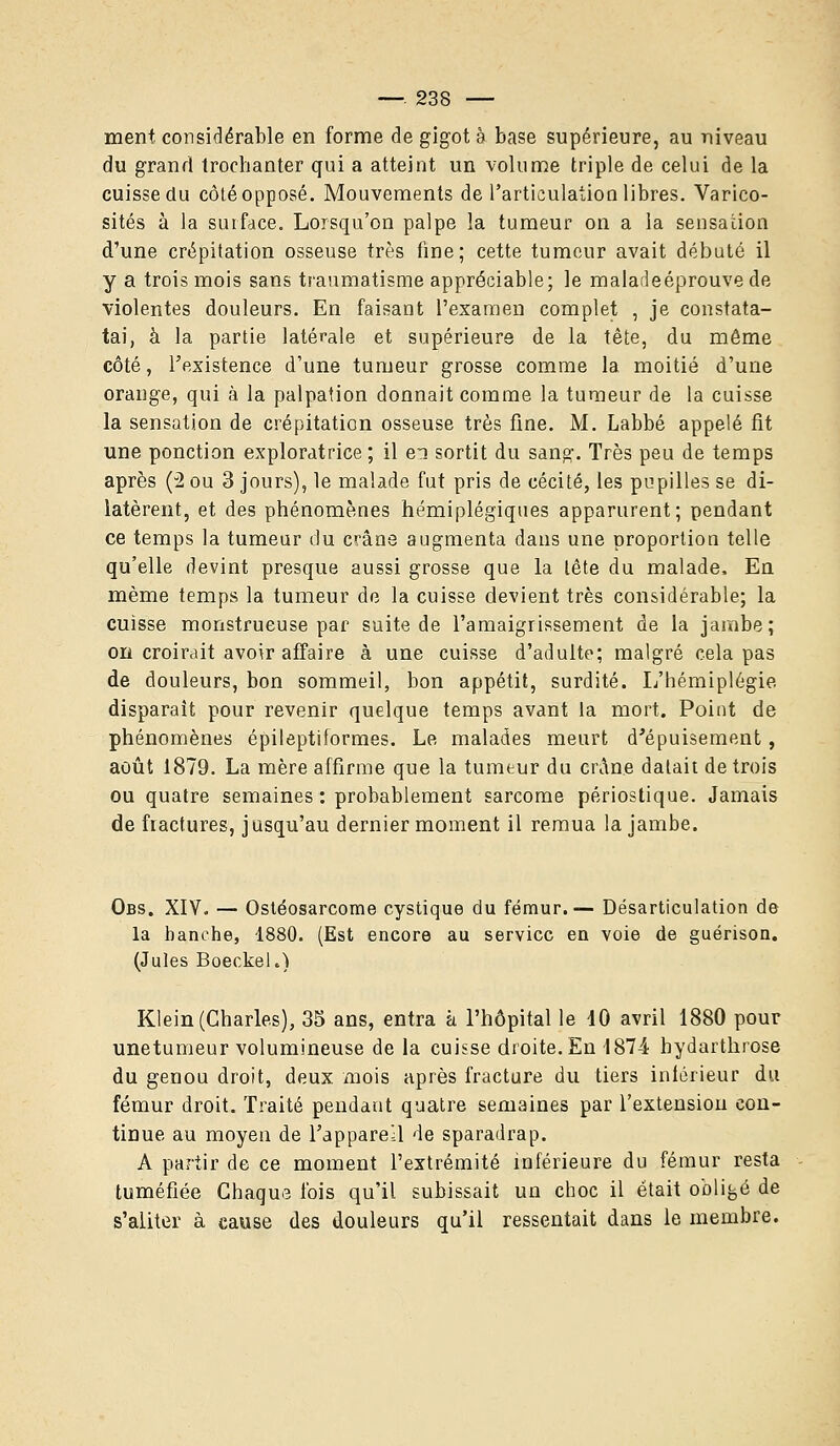 ment considérable en forme de gigot à base supérieure, au niveau du grand trochanter qui a atteint un volume triple de celui de la cuisse du côté opposé. Mouvements de l'articulation libres. Varico- sités à la surface. Lorsqu'on palpe la tumeur on a la sensadon d'une crépitation osseuse très fine; cette tumeur avait débuté il y a trois mois sans traumatisme appréciable; le maladeéprouve de violentes douleurs. En faisant l'examen complet , je constata- tai, à la partie latérale et supérieure de la tête, du même côté, l'existence d'une tumeur grosse comme la moitié d'une orange, qui à la palpation donnait comme la tumeur de la cuisse la sensation de crépitation osseuse très fine. M. Labbé appelé fit une ponction exploratrice ; il ei sortit du sang. Très peu de temps après (2 ou 3 jours), le malade fut pris de cécité, les pupilles se di- latèrent, et des phénomènes hémiplégiques apparurent; pendant ce temps la tumeur du crâne augmenta dans une proportion telle qu'elle devint presque aussi grosse que la tête du malade, En même temps la tumeur de la cuisse devient très considérable; la cuisse monstrueuse par suite de l'amaigrissement de la jambe; on croirait avoir affaire à une cuisse d'adulte; malgré cela pas de douleurs, bon sommeil, bon appétit, surdité. L'hémiplégie disparait pour revenir quelque temps avant la mort. Point de phénomènes épileptiformes. Le malades meurt d'épuisement, août 1879. La mère affirme que la tumeur du crAne datait détruis ou quatre semaines : probablement sarcome périostique. Jamais de fractures, jusqu'au dernier moment il remua la jambe. Obs. XIV. — Ostéosarcome cystique du fémur.— Désarticulation de la hanche, 1880. (Est encore au service en voie de guérison. (Jules Boeckel.) Klein (Charles), 35 ans, entra h l'hôpital le 40 avril 1880 pour unetumeur volumineuse de la cuisse droite. En 1874 bydarthrose du genou droit, deux mois après fracture du tiers inférieur du fémur droit. Traité pendant quatre semaines par l'extension con- tinue au moyen de l'appareil de sparadrap. A partir de ce moment l'extrémité inférieure du fémur resta tuméfiée Chaque fois qu'il subissait un choc il était obligé de s'aliter à cause des douleurs qu'il ressentait dans le membre.
