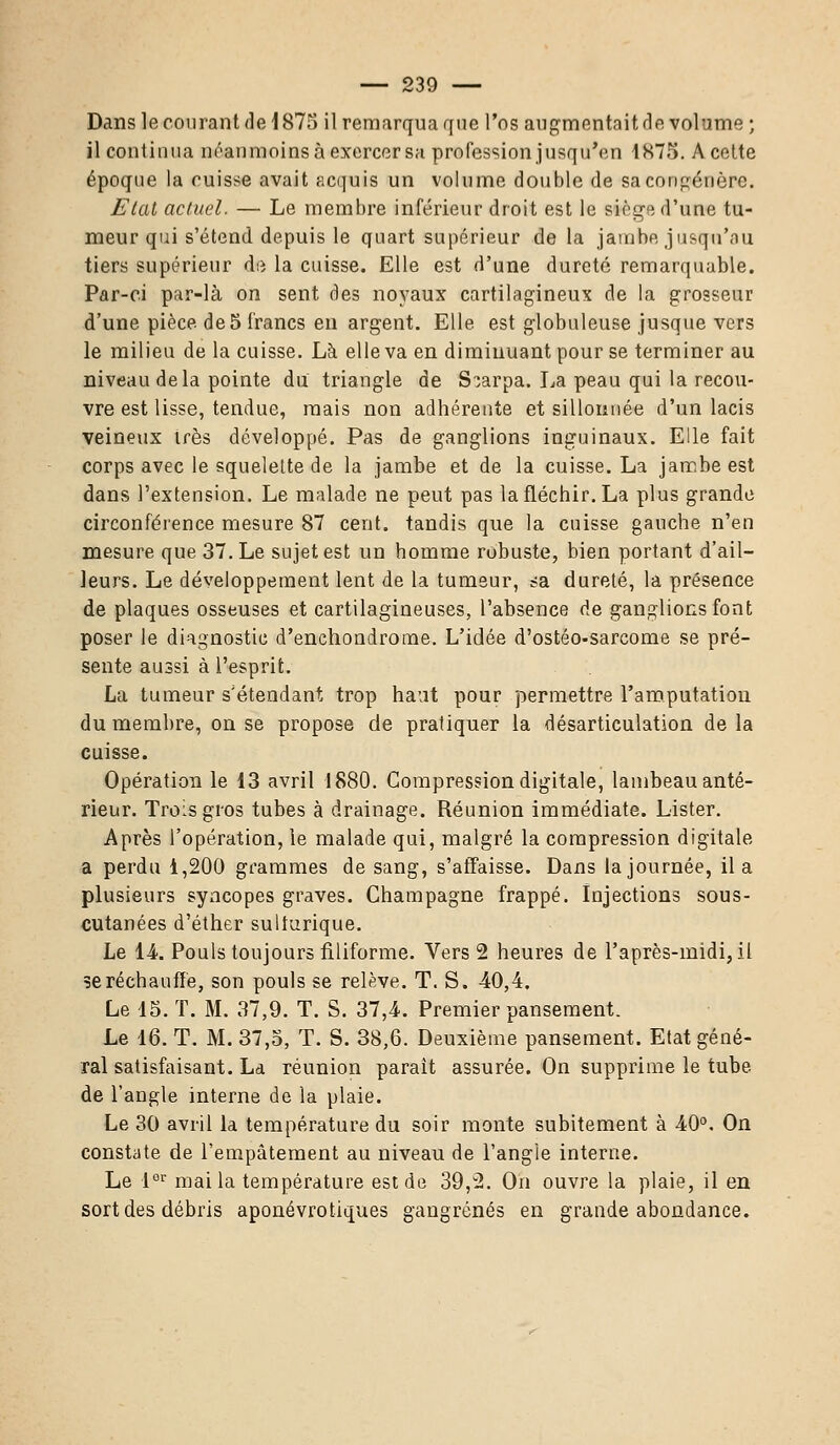 Dans le courant de 1875 il remarqua que l'os augmentait de volume ; il continua néanmoins à exercer sa profession jusqu'en 1875. A cette époque la cuisse avait acquis un volume double de sa congénère. Etat actuel. — Le membre inférieur droit est le siège d'une tu- meur qui s'étend depuis le quart supérieur de la jambe jusqu'au tiers supérieur de la cuisse. Elle est d'une dureté remarquable. Par-ci par-là on sent des noyaux cartilagineux de la grosseur d'une pièce, de 5 francs eu argent. Elle est globuleuse jusque vers le milieu de la cuisse. Là elle va en diminuant pour se terminer au niveau delà pointe du triangle de S;arpa. La peau qui la recou- vre est lisse, tendue, mais non adhérente et sillonnée d'un lacis veineux très développé. Pas de ganglions inguinaux. Elle fait corps avec le squelette de la jambe et de la cuisse. La jambe est dans l'extension. Le malade ne peut pas la fléchir. La plus grande circonférence mesure 87 cent, tandis que la cuisse gauche n'en mesure que 37. Le sujet est un homme robuste, bien portant d'ail- leurs. Le développement lent de la tumeur, sa dureté, la présence de plaques osseuses et cartilagineuses, l'absence de ganglions font poser le diagnostic d'enchondrome. L'idée d'ostéo-sarcome se pré- sente aussi à l'esprit. La tumeur s'étendant trop haut pour permettre l'amputation du membre, on se propose de pratiquer la désarticulation de la cuisse. Opération le 13 avril 1880. Compression digitale, lambeau anté- rieur. Trois gros tubes à drainage. Réunion immédiate. Lister. Après l'opération, le malade qui, malgré la compression digitale a perdu 1,200 grammes de sang, s'affaisse. Dans la journée, il a plusieurs syncopes graves. Champagne frappé. Injections sous- cutanées d'éther sulturique. Le 14. Pouls toujours filiforme. Vers 2 heures de l'après-midi, il se réchauffé, son pouls se relève. T. S. 40,4. Le 15. T. M. 37,9. T. S. 37,4. Premier pansement. Le 16. T. M. 37,5, T. S. 38,6. Deuxième pansement. Etat géné- ral satisfaisant. La réunion parait assurée. On supprime le tube de l'angle interne de la plaie. Le 30 avril la température du soir monte subitement à 40°. On constate de l'empâtement au niveau de l'angle interne. Le lGr mai la température est de 39,2. On ouvre la plaie, il en sort des débris aponévrotiques gangrenés en grande abondance.