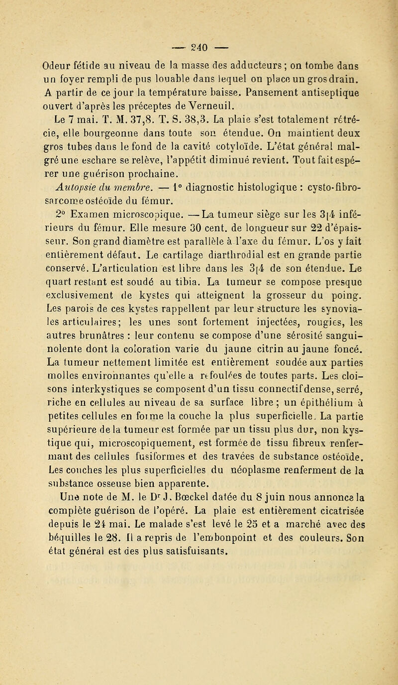 Odeur fétide au niveau de la masse des adducteurs ; on tombe dans un foyer rempli de pus louable dans lequel on place un gros drain. A partir de ce jour la température baisse. Pansement antiseptique ouvert d'après les préceptes de Verneuil. Le 7 mai. T. M. 37,8. T. S. 38,3. La plaie s'est totalement rétré- cie, elle bourgeonne dans toute son étendue. On maintient deux gros tubes dans le fond de la cavité cotyloïde. L'état général mal- gré une eschare se relève, l'appétit diminué revient. Tout fait espé- rer une guérison prochaine. Autopsie du membre. — 1° diagnostic histologique : cysto-fibro- sarcomeostéoïde du fémur. 2° Examen microscopique. —La tumeur siège sur les 3[4 infé- rieurs du fémur. Elle mesure 30 cent, de longueur sur 22 d'épais- seur. Son grand diamètre est parallèle à l'axe du fémur. L'os y fait entièrement défaut. Le cartilage diarthrodial est en grande partie conservé. L'articulation est libre dans les 3[4 de son étendue. Le quart restant est soudé au tibia. La tumeur se compose presque exclusivement de kystes qui atteignent la grosseur du poing. Les parois de ces kystes rappellent par leur structure les synovia- les articulaires; les unes sont fortement injectées, rougies, les autres brunâtres : leur contenu se compose d'une sérosité sangui- nolente dont la coloration varie du jaune citrin au jaune foncé. La tumeur nettement limitée est entièrement soudée aux parties molles environnantes qu'elle a refoulées de toutes parts. Les cloi- sons interkystiques se composent d'un tissu connectif dense, serré, riche en cellules au niveau de sa surface libre; un épithélium à petites cellules en foi me la couche la plus superficielle. La partie supérieure de la tumeur est formée par un tissu plus dur, non kys- tique qui, microscopiquement, est formée de tissu fibreux renfer- mant des cellules fusiformes et des travées de substance ostéoïde. Les couches les plus superficielles du néoplasme renferment de la substance osseuse bien apparente. Una note de M. le Dr J. Bœckel datée du 8 juin nous annonça la complète guérison de l'opéré. La plaie est entièrement cicatrisée depuis le 24 mai. Le malade s'est levé le 25 et a marché avec des béquilles le 28. Il a repris de l'embonpoint et des couleurs. Son état général est des plus satisfuisants.