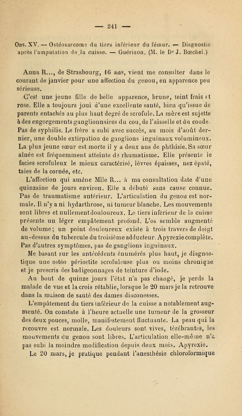 Obs.XV. — Ostéosarcoma du tiers inférieur du fémur. — Diagnostic après l'amputation do,la cuisse. — Guérison. (M. le DrJ. Bœcliel.) Anna R..., de Strasbourg, 46 an?, vient me consulter dans le courant de janvier pour une affection du genou, en apparence peu sérieuse. C'est une jeune fille de belle apparence, brune, teint frais et rose. Elle a toujours joui d'une excellente santé, bien qu'issue de parents entachés au plus haut degré de scrofule. La mère est sujette à des engorgements ganglionnaires du cou7de l'aisselle et du coude. Pas de syphilis. Le frère a subi avec succès, au mois d'août der- nier, une double extirpation de ganglions inguinaux volumineux. La plus jeune sœur est morte il y a deux ans de phthisie. Sa sœur aînée est fréquemment atteinte d3 rhumatisme. Elle présente le faciès scrofuleux le mieux caractérisé, lèvres épaisses, nez épaté, taies de la cornée, etc. L'affection qui amène Mlle R... à ma consultation date d'une quinzaine de jours environ. Elle a débuté sans cause connue. Pas de traumatisme antérieur. L'articulation du genou est nor- male. Il n'y a ni hydarthrose, ni tumeur blanche. Les mouvements sont libres et nullement douloureux. Le tiers inférieur de la cuisse présente un léger empâtement profond. L'os semble augmenté de volume; un point douloureux existe à trois travers de doigt au-dessus du tubercule du troisième adducteur. Apyrexie complète. Pas d'autres symptômes, pas de ganglions inguinaux. Me basant sur les antécédents énumérés plus haut, je diagnos- tique une ostéo périostite scrofuleuse plus ou moins chronique et je prescris des badigeonnages de teinture d'iode. Au bout de quinze jours l'état n'a pas changé, je perds la malade de vue et la crois rétablie, lorsque le 20 mars je la retrouve dans la maison de santé des dames diaconesses. L'empâtement du tiers inférieur de la cuisse a notablement aug- menté. On constate à l'heure actuelle une tumeur de la grosseur des deux pouces, molle, manifestement fluctuante. La peau qui la recouvre est normale. Les douleurs sont vives, térébrantes, les mouvements du genou sont libres. L'articulation elle-même n'a pas subi, la moindre modification depuis deux mois. Apyrexie. Le 20 mars, je pratique pendant l'anesthésie chloroformique