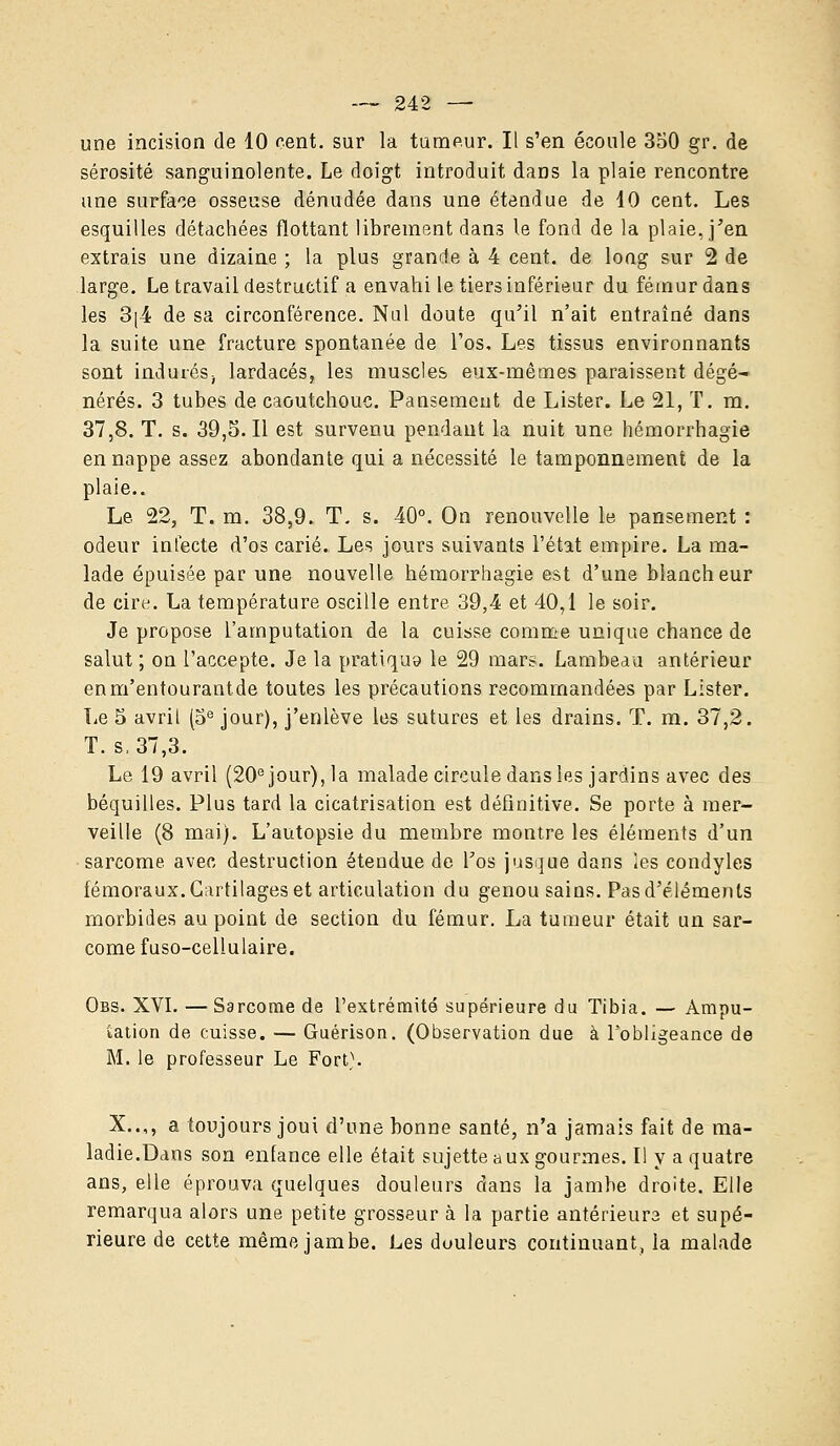une incision de 10 cent, sur la tumeur. Il s'en écoule 350 gr. de sérosité sanguinolente. Le doigt introduit dans la plaie rencontre une surface osseuse dénudée dans une étendue de 10 cent. Les esquilles détachées flottant librement dans le fond de la plaie, j'en extrais une dizaine ; la plus grande à 4 cent, de long sur 2 de large. Le travail destructif a envahi le tiers inférieur du fémur dans les 3(4 de sa circonférence. Nul doute qu'il n'ait entraîné dans la suite une fracture spontanée de l'os. Les tissus environnants sont indurés, lardacés, les muscles eux-mêmes paraissent dégé- nérés. 3 tubes de caoutchouc. Pansement de Lister. Le 21, T. m. 37,8. T. s. 39,5.11 est survenu pendant la nuit une hémorrhagie en nappe assez abondante qui a nécessité le tamponnement de la plaie.. Le 22, T. m. 38,9. T. s. 40°. On renouvelle le pansement : odeur infecte d'os carié. Les jours suivants l'état empire. La ma- lade épuisée par une nouvelle hémorrhagie est d'une blancheur de cire. La température oscille entre 39,4 et 40,1 le soir. Je propose l'amputation de la cuisse comme unique chance de salut ; on l'accepte. Je la pratiqua le 29 mars. Lambeau antérieur enm'entourantde toutes les précautions recommandées par Lister. Le 5 avril (5e jour), j'enlève les sutures et les drains. T. m. 37,2. T. s, 37,3. Le 19 avril (20e jour), la malade circule dans les jardins avec des béquilles. Plus tard la cicatrisation est définitive. Se porte à mer- veille (8 mai). L'autopsie du membre montre les éléments d'un sarcome avec destruction étendue de l'os jusque dans les condyles fémoraux. Cartilages et articulation du genou sains. Pas d'éléments morbides au point de section du fémur. La tumeur était un sar- come fuso-cellulaire. Obs. XVI. — Sarcome de l'extrémité supérieure du Tibia. — Ampu- tation de cuisse. — Guérison. (Observation due à l'obligeance de M. le professeur Le Fort}. X..,, a toujours joui d'une bonne santé, n'a jamais fait de ma- ladie.Dans son enfance elle était sujette aux gourmes. I! y a quatre ans, elle éprouva quelques douleurs dans la jambe droite. Elle remarqua alors une petite grosseur à la partie antérieure et supé- rieure de cette même jambe. Les duuleurs continuant, la malade