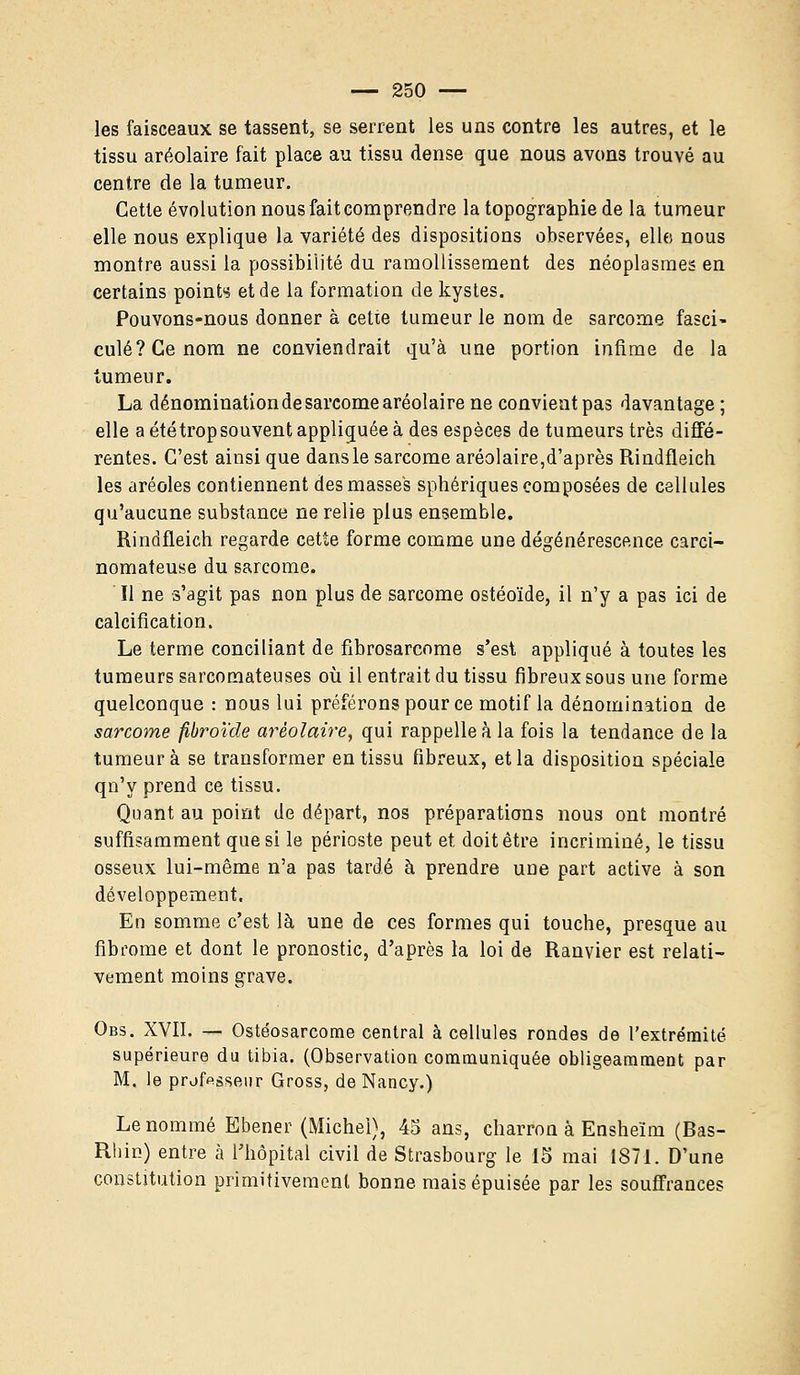 les faisceaux se tassent, se serrent les uns contre les autres, et le tissu aréolaire fait place au tissu dense que nous avons trouvé au centre de la tumeur. Cette évolution nous fait comprendre la topographie de la tumeur elle nous explique la variété des dispositions observées, elles nous montre aussi la possibilité du ramollissement des néoplasmes en certains points et de la formation de kystes. Pouvons-nous donner a cette tumeur le nom de sarcome fasci~ culé?Cenom ne conviendrait qu'à une portion infime de la tumeur. La dénomination de sarcome aréolaire ne convient pas davantage ; elle a été trop souvent appliquée à des espèces de tumeurs très diffé- rentes. C'est ainsi que dansle sarcome aréolaire,d'après Rindfleich les aréoles contiennent des masses sphériques composées de cellules qu'aucune substance ne relie plus ensemble. Rindfleich regarde cette forme comme une dégénérescence carci- nomateuse du sarcome. Il ne s'agit pas non plus de sarcome ostéoïde, il n'y a pas ici de calcification. Le terme conciliant de fibrosarcome s'est appliqué à toutes les tumeurs sarcomateuses où il entrait du tissu fibreux sous une forme quelconque : nous lui préférons pour ce motif la dénomination de sarcome fibroïde aréolaire, qui rappelle à la fois la tendance de la tumeur à se transformer en tissu fibreux, et la disposition spéciale qn'y prend ce tissu. Quant au point de départ, nos préparations nous ont montré suffisamment que si le périoste peut et doit être incriminé, le tissu osseux lui-même n'a pas tardé à prendre une part active à son développement. En somme c'est là une de ces formes qui touche, presque au fibrome et dont le pronostic, d'après la loi de Ranvier est relati- vement moins grave. Obs. XVII. — Ostéosarcome central à cellules rondes de l'extrémité supérieure du tibia. (Observation communiquée obligeamment par M. le professeur Gross, de Nancy.) Le nommé Ebener (Michel), 45 ans, charron à Ensheïm (Bas- Rhin) entre à l'hôpital civil de Strasbourg le 15 mai 1871. D'une constitution primitivement bonne mais épuisée par les souffrances
