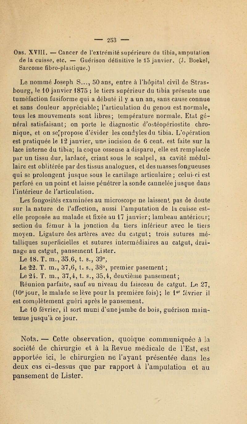 Obs. XVIII. — Cancer de l'extrémité supérieure du tibia, amputation de la cuisse, etc. — Guérison délinitive le 15 janvier. (J. Boekel, Sarcome fibro-plastique.) Le nommé Joseph S..., 50 ans, entre à l'hôpital civil de Stras- bourg, le 10 janvier -1875 ; le tiers supérieur du tibia présente une tuméfaction fusiforme qui a débuté il y a un an, sans cause connue et sans douleur appréciable; l'articulation du genou est normale, tous les mouvements sont libres; température normale. Etat gé- néral satisfaisant; on porte le diagnostic d'ostéopériostite chro- nique, et on se^propose d'évider les condylesdu tibia. L'opération est pratiquée le 12 janvier, une incision de 6 cent, est faite sur la lace interne du tibia; la coque osseuse a disparu, elle est remplacée par un tissu dur, lardacé, criant sous le scalpel, sa cavité médul- laire est oblitérée par des tissus analogues, et des masses fongueuses qui se prolongent jusque sous le cartilage articulaire; celui-ci est perforé en un point et laisse pénétrer la sonde cannelée jusque dans l'intérieur de l'articulation. Les fongosités examinées au microscope ne laissent pas de doute sur la nature de l'affection, aussi l'amputation de la cuisse est- elle proposée au malade et fixée au 17 janvier; lambeau antérieur; section du fémur à la jonction du tiers inférieur avec le tiers moyen. Ligature des artères avec du catgut; trois sutures mé- talliques superficielles et sutures intermédiaires au catgut, drai- nage au catgut, pansement Lister. Le 18. T. m., 35,6, t. s., 39°, Le 22. T. m., 37,6, t. s., 38°, premier pasement ; Le 24. T. m., 37,4, t. s., 35,4, deuxième pansement; Réunion parfaite, sauf au niveau du faisceau de catgut. Le 27, (10ejour, le malade se lève pour la première fois); le 1er février il est complètement guéri après le pansement. Le 10 février, il sort muni d'unejambe de bois, guérison main- tenue jusqu'à ce jour. Nota. — Cette observation, quoique communiquée à la société de chirurgie et à la Revue médicale de l'Est, est apportée ici, le chirurgien ne l'ayant présentée dans les deux cas ci-dessus que par rapport à l'amputation et au pansement de Lister.