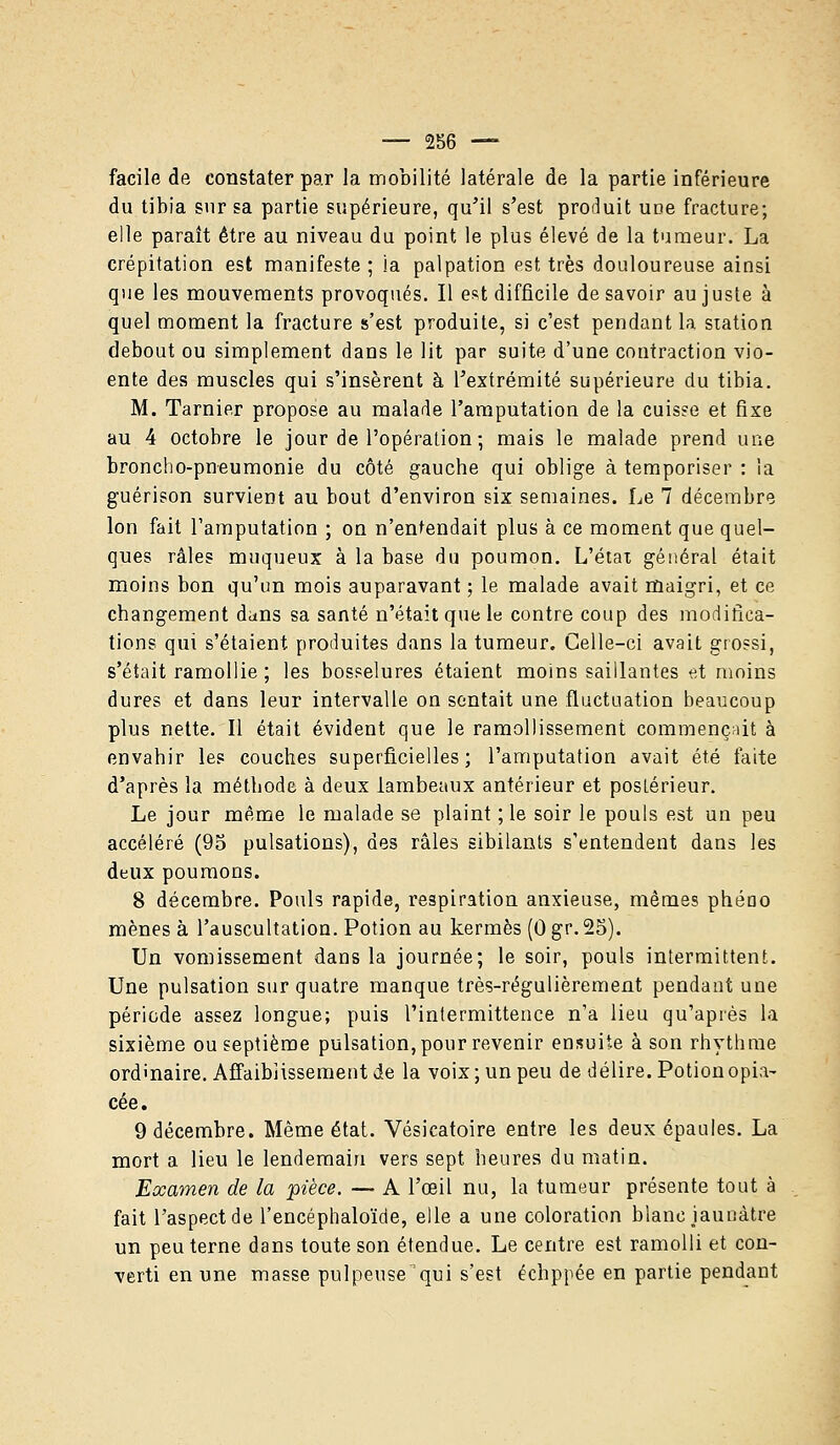 facile de constater par la mobilité latérale de la partie inférieure du tibia sur sa partie supérieure, qu'il s'est produit une fracture; elle paraît être au niveau du point le plus élevé de la tumeur. La crépitation est manifeste; ia palpation est très douloureuse ainsi que les mouvements provoqués. Il est difficile desavoir au juste à quel moment la fracture s'est produite, si c'est pendant la station debout ou simplement dans le lit par suite d'une contraction vio- ente des muscles qui s'insèrent à l'extrémité supérieure du tibia. M. Tarnier propose au malade l'amputation de la cuisse et fixe au 4 octobre le jour de l'opération; mais le malade prend une broncho-pneumonie du côté gauche qui oblige à temporiser : la guérison survient au bout d'environ six semaines. Le 7 décembre Ion fait l'amputation ; on n'entendait plus à ce moment que quel- ques râles muqueux à la base du poumon. L'état général était moins bon qu'un mois auparavant ; le malade avait maigri, et ce changement dans sa santé n'était que le contre coup des modifica- tions qui s'étaient produites dans la tumeur. Celle-ci avait grossi, s'était ramollie ; les bosselures étaient moins saillantes et moins dures et dans leur intervalle on sentait une fluctuation beaucoup plus nette. Il était évident que le ramollissement commençait à envahir les couches superficielles; l'amputation avait été faite d'après la méthode à deux lambeaux antérieur et postérieur. Le jour même le malade se plaint ; le soir le pouls est un peu accéléré (95 pulsations), des râles sibilants s'entendent dans les deux poumons. 8 décembre. Pouls rapide, respiration anxieuse, mêmes phéao mènes à l'auscultation. Potion au kermès (0 gr. 25). Un vomissement dans la journée; le soir, pouls intermittent. Une pulsation sur quatre manque très-régulièrement pendant une période assez longue; puis l'intermittence n'a lieu qu'après la sixième ou septième pulsation, pour revenir ensuite à son rhythme ordinaire. Affaiblissement de la voix ; un peu de délire. Potion opia- cée. 9 décembre. Même état. Vésicatoire entre les deux épaules. La mort a lieu le lendemain vers sept heures du matin. Examen de la 'pièce. — A l'œil nu, l'a tumeur présente tout à fait l'aspect de l'encéphaloïde, elle a une coloration blanc jaunâtre un peu terne dans toute son étendue. Le centre est ramolli et con- verti en une masse pulpeuse qui s'est échppée en partie pendant