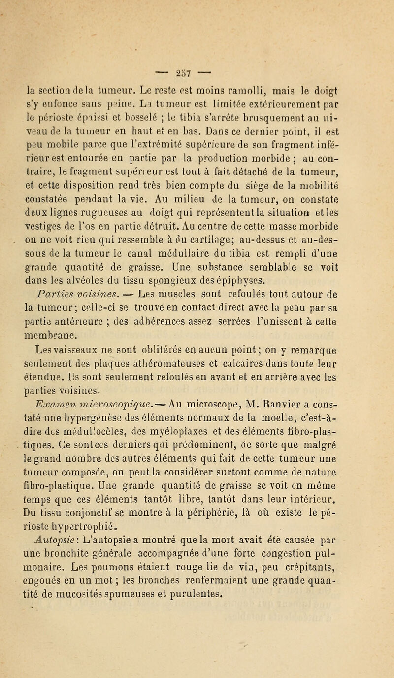 la section de la tumeur. Le reste est moins ramolli, mais le doigt s'y enfonce sans peine. Li tumeur est limitée extérieurement par le périoste épiiési et bosselé ; le tibia s'arrête brusquement au ni- veau de la tumeur en haut et en bas. Dans ce dernier point, il est peu mobile parce que l'extrémité supérieure de son fragment, infé- rieur est entourée en partie par la production morbide ; au con- traire, le fragment supérieur est tout à fait détaché de la tumeur, et cette disposition rend très bien compte du siège de la mobilité constatée pendant la vie. Au milieu de la tumeur, on constate deux lignes rugueuses au doigt qui représentent la situation etles vestiges de l'os en partie détruit. Au centre de cette masse morbide on ne voit rien qui ressemble à du cartilage; au-dessus et au-des- sous de la tumeur le canal médullaire du tibia est rempli d'une grande quantité de graisse. Une substance semblable se voit dans les alvéoles du tissu spongieux desépiphyses. Parties voisines. — Les muscles sont refoulés tout autour de la tumeur; celle-ci se trouve en contact direct avec la peau par sa partie antérieure ; des adhérences assez serrées l'unissent à cette membrane. Les vaisseaux ne sont oblitérés en aucun point; on y remarque seulement des plaques athéromateuses et calcaires dans toute leur étendue. Ils sont seulement refoulés en avant et en arrière avec les parties voisines. Examen microscopique. — Au microscope, M. Ranvier a cons- taté une hypergénèse des éléments normaux de la moelle, c'est-à- dire des médul'.ocèles, des myélopiaxes et des éléments fibro-plas- tiques. Ce sontees derniers qui prédominent, de sorte que malgré le grand nombre des autres éléments qui fait de. cette tumeur une tumeur composée, on peut la considérer surtout comme de nature fibro-plastique. Une grande quantité de graisse se voit en même temps que ces éléments tantôt libre, tantôt dans leur intérieur. Du tissu conjonctif se montre à la périphérie, là où existe le pé- rioste hypertrophié. Autopsie: L'autopsie a montré que la mort avait été causée par une bronchite générale accompagnée d'une forte congestion pul- monaire. Les poumons étaient rouge lie de via, peu crépitants, engoués en un mot ; les bronches renfermaient une grande quan- tité de mucosités spumeuses et purulentes.