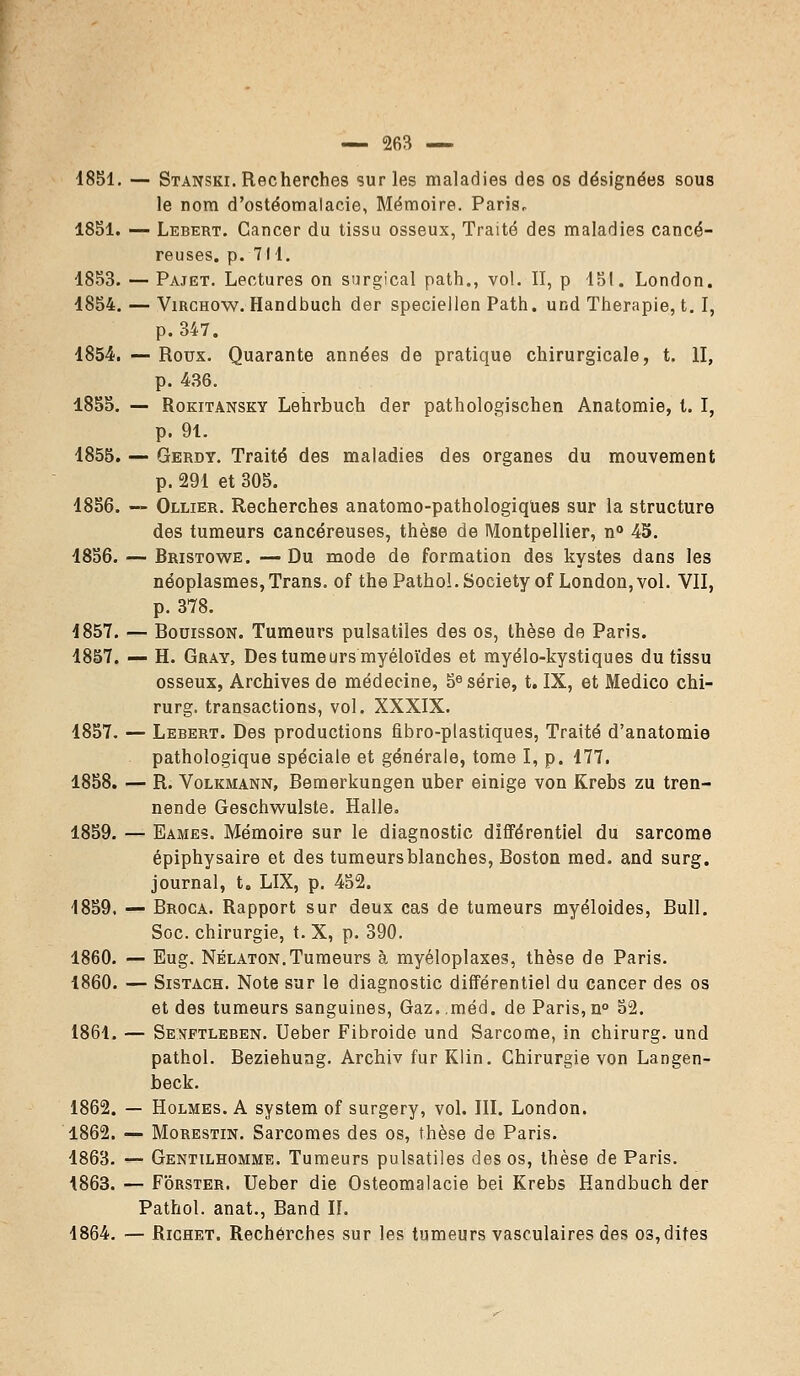 1851. — Stanski. Recherches sur les maladies des os désignées sous le nom d'ostéomalacie, Mémoire. Paris, 1851. — Lebert. Cancer du tissu osseux, Traité des maladies cancé- reuses, p. 711. 1853. — Pajet. Lectures on surgical path., vol. II, p 151. London. 1854. — Virchow. Handbuch der speciellen Path. und Thérapie, t. I, p. 347. 1854. — Roux. Quarante années de pratique chirurgicale, t. II, p. 436. 1855. — Rokitansky Lehrbuch der pathologischen Anatomie, t. I, p. 91. 1855. — Gerdy. Traité des maladies des organes du mouvement p. 291 et 305. 1856. — Ollier. Recherches anatomo-pathologiques sur la structure des tumeurs cancéreuses, thèse de Montpellier, n° 45. 1856. — Bristowe. — Du mode de formation des kystes dans les néoplasmes,Trans. of the Pathol. Society of London,vol. VII, p. 378. 1857. — Bouisson. Tumeurs pulsatiîes des os, thèse de Paris. 1857. — H. Gray, Destumeursmyéloïdes et myélo-kystiques du tissu osseux, Archives de médecine, 5e série, t. IX, et Medico chi- rurg. transactions, vol. XXXIX. 1857. — Lebert. Des productions fibro-plastiques, Traité d'anatomie pathologique spéciale et générale, tome I, p. 177. 1858. — R. Volkmann, Bemerkungen uber einige von Krebs zu tren- nende Geschwulste. Halle. 1859. — Eames. Mémoire sur le diagnostic différentiel du sarcome épiphysaire et des tumeursblanches, Boston med. and surg. journal, t. LIX, p. 452. 1859, — Broca. Rapport sur deux cas de tumeurs myéloides, Bull. Soc. chirurgie, t. X, p. 390. 1860. — Eug. Nélaton.Tumeurs à myéloplaxes, thèse de Paris. 1860. — Sistach. Note sur le diagnostic différentiel du cancer des os et des tumeurs sanguines, Gaz..méd. de Paris,n° 52. 1861. — Sexftleben. Ueber Fibroide und Sarcome, in chirurg. und pathol. Beziehung. Archiv fur Klin. Chirurgie von Langen- beck. 1862. — Holmes. A system of surgery, vol. III. London. 1862. — Morestin. Sarcomes des os, thèse de Paris. 1863. — Gentilhomme. Tumeurs pulsatiîes des os, thèse de Paris. 1863. — Forster. Ueber die Osteomalacie bei Krebs Handbuch der Pathol. anat., Band Iî. 1864. — Richet. Recherches sur les tumeurs vasculaires des os, dites