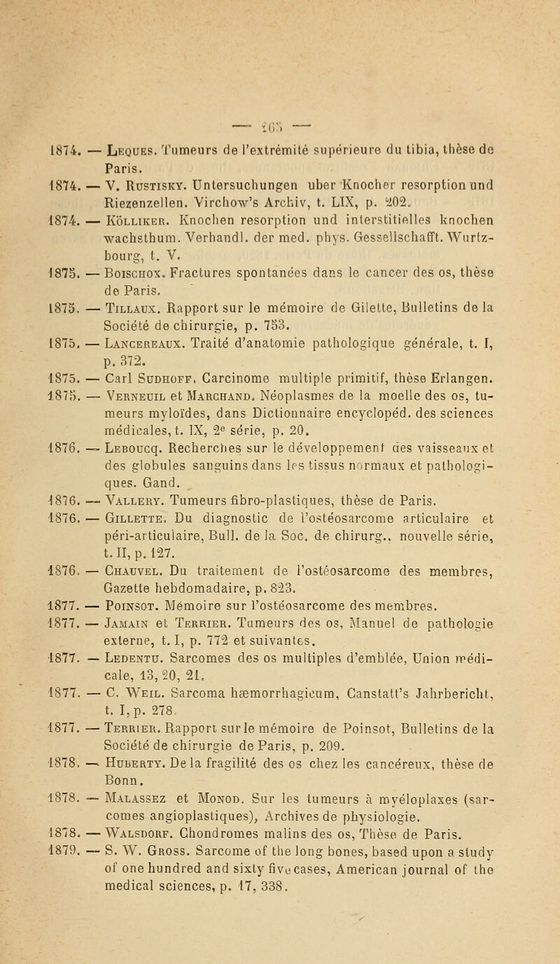 1874. — Leques. Tumeurs de l'extrémité supérieure du tibia, thèse de Paris. 1874. — V. Rustisky. Untersuchungen uber Knocher résorption und Riezenzellen. Virchow's Archiv, t. LÏX, p. 202. 1874. — Kolliker. Knochen résorption und interstitielles knochen wachsthum. Verhandl. dermed. phys. Gessellschafft. Wurtz- bourg, t. V. 1875. —Boischox. Fractures spontanées clans le cancer des os, thèse de Paris. 1875. — Tillaux. Rapport sur le mémoire de Gilette, Bulletins de la Société de chirurgie, p. 753. 1875. — Lancereaux. Traité d'anatomie pathologique générale, t. I, p. 372. 1875. — Cari Sudhoff. Carcinome multiple primitif, thèse Erlangen. 1875. — Verneuil et Marchand. Néoplasmes de la moelle des os, tu- meurs myloïdes, dans Dictionnaire encyclopéd. des sciences médicales, t. IX, 2e série, p. 20. 1876. — LEBûucq. Recherches sur le développement des vaisseaux et des globules sanguins dans les tissus normaux et pathologi- ques. Gand. 1876. — Vallery. Tumeurs fibro-plastiques, thèse de Paris. 1876. — Gillette. Du diagnostic de l'ostéosarcome articulaire et péri-articulaire, Bull, de la Soc. de chirurg., nouvelle série, t. II, p. 127. 1876. — Chauvel. Du traitement de l'ostéosarcome des membres, Gazette hebdomadaire, p. 823. 1877. — Poinsot. Mémoire sur l'ostéosarcome des membres. 1877. — Jamain et Terrier. Tumeurs des os, Manuel de pathologie externe, 1.1, p. 772 et suivantes. 1877. — Ledentu. Sarcomes des os multiples d'emblée, Union médi- cale, 13,20, 21. 1877. — C. Weil. Sarcoma heemorrhagieum, Canstatt's Jahrbericht, t. I,p. 278, 1877. — Terrier. Rapport sur le mémoire de Poinsot, Bulletins de la Société de chirurgie de Paris, p. 209. 1878. — Hurerty. De la fragilité des os chez les cancéreux, thèse de Bonn. 1878. — Malassez et Monod. Sur les tumeurs à myéloplaxes (sar- comes angioplastiques), Archives de physiologie. 1878. — Walsdorf. Chondromes malins des os, Thèse de Paris. 1879. — S. W. Gross. Sarcome of the long bones, based upon a study of one hundred and sixtyfive cases, American journal of the