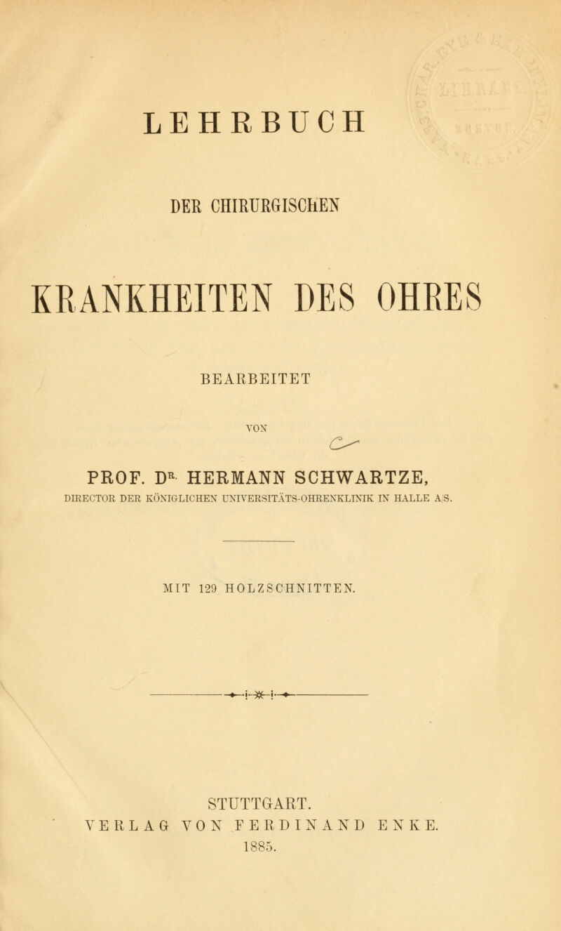 LEHRBUCH DER CHIRURGISCHEN KRANKHEITEN DES OHRES BEARBEITET VON PROF. DR HERMANN SCHWARTZE, DIRECTOR DER KÖNIGLICHEN UNIYERSITÄTS-OHRENKLTNIK IN HALLE A|S. MIT 129 HOLZSCHNITTEN. ^.;..^..}._ STUTTGART. VERLAG VON FERDINAND ENKE. 1885.