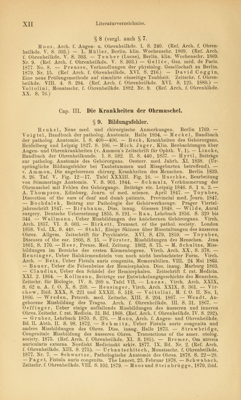 § 8 (vergl. auch § 7. Moos, Arch. f. Augen- u. Ohrenheilkde. I. S. 240. (Ref. Arcli. f. Ohren- heilkde. V. S. 303.) — L. Müller, Berlin, klin. Wochenschr. 1869. (Ref. Arch. f. Ohrenheilkde. V. S. 303. — Teuber (Lucae), Berlin, klin. Wochenschr. 1869. Nr. 9. (Ref. Arch, f. Ohrenheilkde. V. S. 303.) — Gellee, Gaz. med. de Paris. 1877. No. 8. — Preusse, Verhandlungen der physiolog. Gesellschaft zu Berlin. 1879. Nr. 15. (Ref. Arch. f. Ohrenheilkde. XVI. S. 216.) — David Coggin, Eine neue Priifungsmethode auf simulirte einseitige Taubheit. Zeitschr. f. Ohren- heilkde. VIII. 4. S. 294. (Ref. Arch. f. Ohrenheilkde. XVI. S. 125. 1880.) - Voltolini, Monatsschr. f. Ohrenheilkde. 1882. Nr. 9. (Ref. Arch. f. Ohrenhlkde. XX. S. 76.) Cap. III. Die Krankheiten der Ohrmuschel. § 9. Bildungsfehler. Henkel, Neue med. und chirurgische Anmerkungen. Berlin 1769. — Voigtel, Handbuch der patholog. Anatomie. Halle 1804. — Meckel, Handbuch der patholog. Anatomie. I. S. 400—406. — Beck, Krankheiten des Gehörorgans. Heidelberg und Leipzig 1827. S. 106. — Mich. Jäger, Klin. Beobachtungen über Augen- und Ohrenkrankheiten (v. Ammon's Zeitschrift für Ophth. V, 1). — Lincke, Handbuch der Ohrenheilkunde. 1. S. 582. II. S. 440, 1837. - Hyrtl, Beiträge zur patholog. Anatomie des Gehörorgans. Oesterr. med. Jahrb. XI. 1838. (Ur- sprüngliche Bildungsfehler bei Taubstummen und Missgeburten betreffend). — v. Amnion, Die angeborenen Chirurg. Krankheiten des Menschen. Berlin 1839. S. 26. Taf. V. Fig. 12-17. Tafel XXXIII. Fig. 16. — Huschke, Bearbeitung von Sömmerings Anatomie. V. S. 901. 1844. — Schmalz, Verkümmerung der Ohrmuschel mit Fehlen des Gehörgangs. Beiträge etc. Leipzig 1846. S. 1 u. 2. — A. Thompson, Edinburg. Journ. of med. science. April 1847. — Toynbee, Dissection of the ears of deaf and dumb patients. Provincial med. journ. 1847. — Bochdalek, Beitrag zur Pathologie der Gehörwerkzeuge. Prager Viertel- jahrsschrift 1847. — Birnbaum, Diss. inaug. Giessen 1848. — Wilde, Aural surgery. Deutsche Uebersetzung 1855. S. 191. — Rau, Lehrbuch 1856. S. 329 bis 344. — Wallmann, Ueber Missbildungen des knöchernen Gehörorgans. Virch. Arch. 1857. VI. S. 603. — Birkett, Transact. of the pathol. society. London 1858. Vol. IX, S. 448. — Stahl, Einige Skizzen über Missstaltungen des äusseren Ohres. Allgem. Zeitschrift für Psychiatrie. XVI. S. 479. 1859. — Toynbee, Diseases of the ear. 1860, S. 15. — Förster, Missbildungen des Menschen. Jena 1861, S. 170. — Heer, Preuss. Med. Zeitung. 1862, S. 75. - M. Schultze, Miss- bildungen im Bereiche des ersten Kiemenbogens. Virch. Arch. XX, S. 378. — Heusinger, Ueber Haiskiemenfisteln von noch nicht beobachteter Form. Virch. Arch. — Betz, Ueber Fistula auris congenita, Memorabilien. VIII. 24 Mai 1863. — Bauer, Ueber die Felsenbeine der Hemicephalen. Diss. inaug. Marburg 1863. — Claudius, Ueber den Schädel der Hemicephalen. Zeitschrift f. rat. Medicin. XXI. 2. 1864. — Kollmann, Beiträge zur Entwickelungsgeschichte des Menschen. Zeitschr. für Biologie. IV. S. 260 u. Tafel VII. — Lucae, Virch. Arch. XXIX, S. 62 u. A. f. O. X, S. 238. — Heusinger, Virch. Arch. XXIX, S. 361. — Vir- chow, Ibid. XXX, S. 221 und XXXII. S. 518. — Voltolini, M. f. O. II. No. 1, 1866. — Wreden, Petersb. med. Zeitschr. XIII. S. 204. 1867. —- Wendt, An- geborene Missbildung des Tragus. Arch. f. Ohrenheilkde. III. S. 31. 1867. — Oeffinger, Ueber einige auffallende Missbildungen des äusseren und inneren Ohres. Zeitschr. f. rat. Medicin. 31. Bd. 1868. (Ref. Arch. f. Ohrenheilkde. IV. S. 292). — Gruber, Lehrbuch 1870. S. 276. — Moos, Arch. f. Augen- und Ohrenheilkde. Bd. II. Abth. II. S. 98. 1872. — Schmitz, Ueber Fistula auris congenita und andere Missbildungen des Ohres. Diss. inaug. Halle 1873. — Strawbridge, Congenitale Missbildung des äusseren Ohres. Transactions of the amer. otolog. society. 1875. (Ref. Arch. f. Ohrenheilkde. XL S. 185). — Bremer, Om atresia auricularis externa. Nordiskt Medicinskt arkiv. 1877. IX. Bd. Nr. 2. (Ref. Arch. f. Ohrenheilkde. XIII. S. 275). — Urbantschitsch, Monatsschr. f. Ohrenheilkde. 1877. Nr. 7. — Schwartze, Pathologische Anatomie des Ohres. 1878. S. 22—28. — Paget, Fistula auris congenita. The Lancet, 23. Februar 1878. — Schwab ach, Zeitschr. f. Ohrenheilkde. VIII. S. 103. 1879. - Moosund Steinbrügge, 1879, ibid.