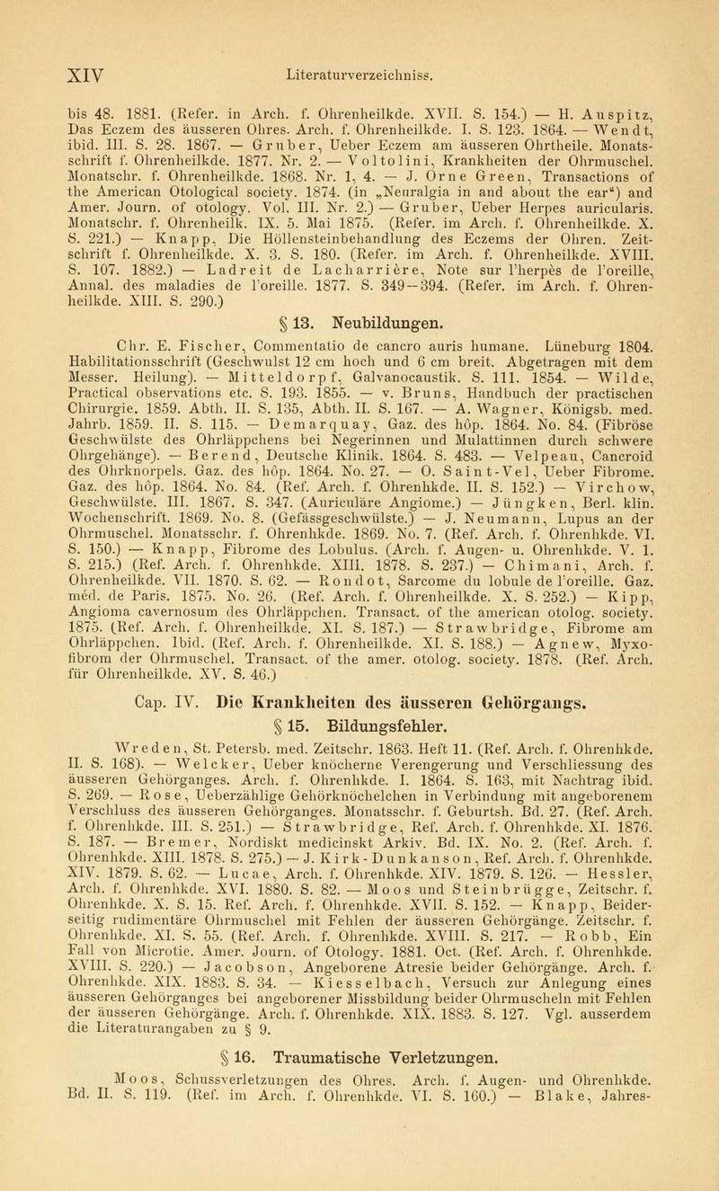 bis 48. 1881. (Refer. in Arch. f. Ohrenheilkde. XVII. S. 154.) — H. Au spitz, Das Eczem des äusseren Ohres. Arch. f. Ohrenheilkde. I. S. 123. 1864. — Wendt, ibid. III. S. 28. 1867. — Grub er, Ueber Eczem am äusseren Ohrtheile. Monats- schrift f. Ohrenheilkde. 1877. Nr. 2. — Voltolini, Krankheiten der Ohrmuschel. Monatschr. f. Ohrenheilkde. 1868. Nr. 1, 4. — J. Orne Green, Transactions of the American Otological society. 1874. (in „Neuralgia in and about the ear) and Amer. Journ. of otology. Vol. III. Nr. 2.) — Gruber, Ueber Herpes auricularis. Monatschr. f. Ohrenheilk. IX. 5. Mai 1875. (Refer. im Arch. f. Ohrenheilkde. X. S. 221.) — Knapp, Die Höllensteinbehandlung des Eczems der Ohren. Zeit- schrift f. Ohrenheilkde. X. 3. S. 180. (Refer. im Arch. f. Ohrenheilkde. XVIII. S. 107. 1882.) — Ladreit de Lacharriere, Note sur l'herpes de l'oreille, Annal. des maladies de Toreille. 1877. S. 349 — 394. (Refer. im Arch. f. Ohren- heilkde. XIII. S. 290.) § 13. Neubildungen. Chr. E. Fischer, Commentatio de cancro auris humane. Lüneburg 1804. Habilitationsschrift (Geschwulst 12 cm hoch und 6 cm breit. Abgetragen mit dem Messer. Heilung). — Mitteldorpf, Galvanocaustik. S. 111. 1854. — Wilde, Practical observations etc. S. 193. 1855. — v. Bruns, Handbuch der practischen Chirurgie. 1859. Abth. II. S. 135, Abth. IL S. 167. — A. Wagner, Königsb. med. Jahrb. 1859. II. S. 115. — Demarquay, Gaz. des höp. 1864. No. 84. (Fibröse Geschwülste des Ohrläppchens bei Negerinnen und Mulattinnen durch schwere Ohrgehänge). — Berend, Deutsche Klinik. 1864. S. 483. — Velpeau, Cancroid des Ohrknorpels. Gaz. des höp. 1864. No. 27. — 0. Saint-Vel, Ueber Fibrome. Gaz. des höp. 1864. No. 84. (Ref. Arch. f. Ohrenhkde. IL S. 152.) - Virchow, Geschwülste. III. 1867. S. 347. (Auriculäre Angiome.) — Jungk en, Berl. klin. Wochenschrift. 1869. No. 8. (Gefässgeschwülste.) — J. Neumann, Lupus an der Ohrmuschel. Monatsschr. f. Ohrenhkde. 1869. No. 7. (Ref. Arch. f. Ohrenhkde. VI. S. 150.) — Knapp, Fibrome des Lobulus. (Arch. f. Augen- u. Ohrenhkde. V. 1. S. 215.) (Ref. Arch. f. Ohrenhkde. XIII. 1878. S. 237.) - Chimani, Arch. f. Ohrenheilkde. VII. 1870. S. 62. — Rondot, Sarcome du lobule de Toreille. Gaz. med. de Paris. 1875. No. 26. (Ref. Arch. f. Ohrenheilkde. X. S. 252.) - Kipp, Angioma cavernosum des Ohrläppchen. Transact. of the american otolog. society. 1875. (Ref. Arch. f. Ohrenheilkde. XL S. 187.) — Strawbridge, Fibrome am Ohrläppchen. Ibid. (Ref. Arch. f. Ohrenheilkde. XL S. 188.) — Agnew, Myxo- fibrom der Ohrmuschel. Transact. of the amer. otolog. society. 1878. (Ref. Arch. für Ohrenheilkde. XV. S. 46.) Cap. IV. Die Krankheiten des äusseren Gehörgangs. § 15. Bildungsfehler. Wreden, St. Petersb. med. Zeitschr. 1863. Heft 11. (Ref. Arch. f. Ohrenhkde. IL S. 168). — Welcker, Ueber knöcherne Verengerung und Verschliessung des äusseren Gehörganges. Arch. f. Ohrenhkde. I. 1864. S. 163, mit Nachtrag ibid. S. 269. — Rose, Ueberzählige Gehörknöchelchen in Verbindung mit angeborenem Verschluss des äusseren Gehörganges. Monatsschr. f. Geburtsh. Bd. 27. (Ref. Arch. f. Ohrenhkde. III. S. 251.) — Strawbridge, Ref. Arch. f. Ohrenhkde. XL 1876. S. 187. — Bremer, Nordiskt medicinskt Arkiv. Bd. IX. No. 2. (Ref. Arch. f. Ohrenhkde. XIII. 1878. S. 275.) - J. Kirk - Dunkan s on, Ref. Arch. f. Ohrenhkde. XIV. 1879. S. 62. — Lucae, Arch. f. Ohrenhkde. XIV. 1879. S. 126. - Hessler, Arch. f. Ohrenhkde. XVI. 1880. S. 82.— Moos und Stein brügge, Zeitschr. f. Ohrenhkde. X. S. 15. Ref. Arch. f. Ohrenhkde. XVII. S. 152. - Knapp, Beider- seitig rudimentäre Ohrmuschel mit Fehlen der äusseren Gehörgänge. Zeitschr. f. Ohrenhkde. XL S. 55. (Ref. Arch. f. Ohrenhkde. XVIII. S. 217. - Robb, Ein Fall von Microtie. Amer. Journ. of Otology. 1881. Oct. (Ref. Arch. f. Ohrenhkde. XVIII. S. 220.) — Jacobson, Angeborene Atresie beider Gehörgänge. Arch. f. Ohrenhkde. XIX. 1883. S. 34. — Kies selb ach, Versuch zur Anlegung eines äusseren Gehörganges bei angeborener Missbildung beider Ohrmuscheln mit Fehlen der äusseren Gehörgänge. Arch. f. Ohrenhkde. XIX. 1883. S. 127. Vgl. ausserdem die Literaturangaben zu § 9. § 16. Traumatische Verletzungen. Moos, Schussverletzungen des Ohres. Arch. f. Augen- und Ohrenhkde. Bd. IL S. 119. (Ref. im Arch. f. Ohrenhkde. VI. S. 160.) - Blake, Jahres-