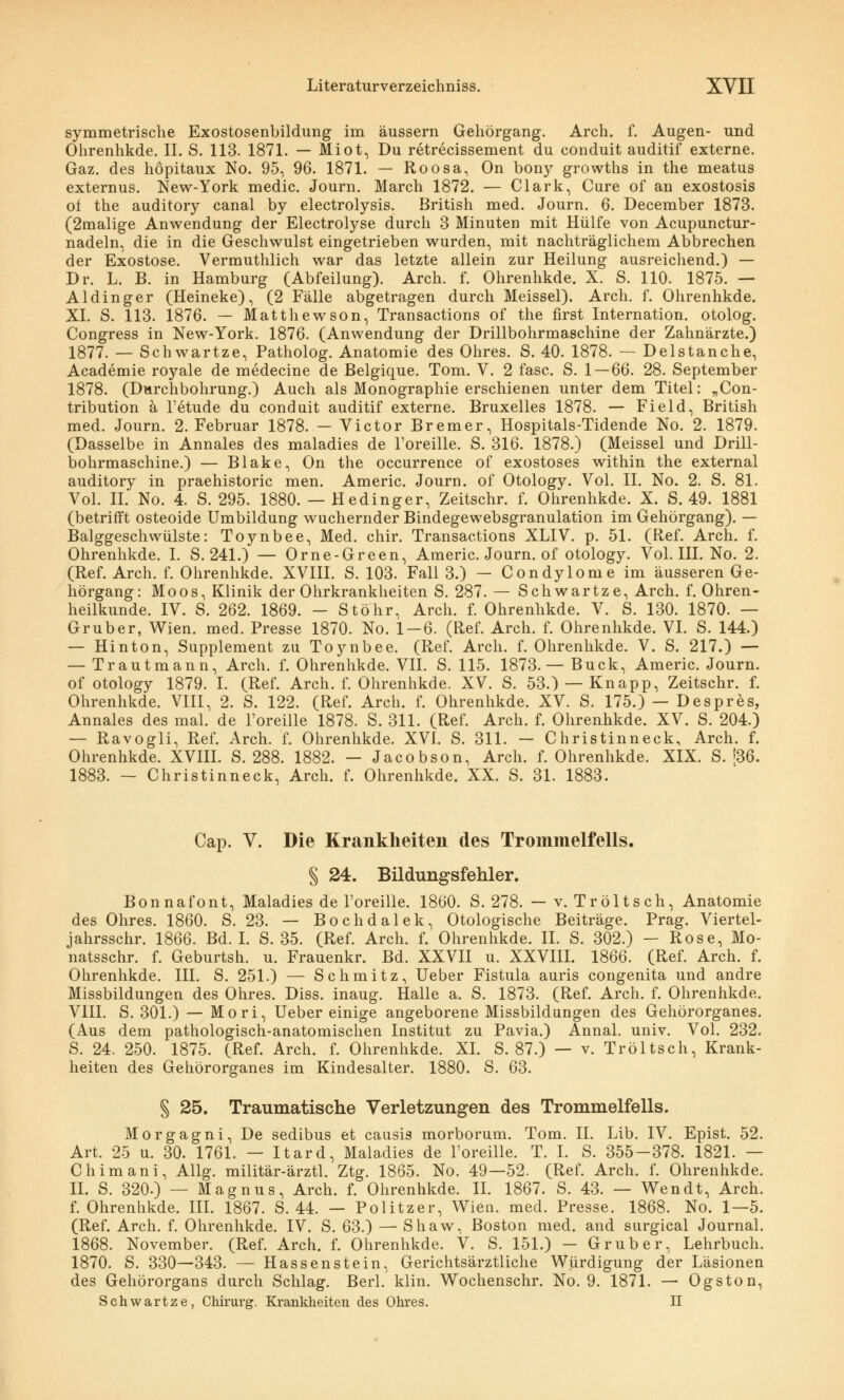 symmetrische Exostosenbildung im äussern Gehörgang. Arch. f. Augen- und Ohrenhkde. IL S. 113. 1871. — Miot, Du retrecissement du conduit auditif externe. Gaz. des höpitaux No. 95, 96. 1871. — Roosa, On bony growths in the meatus externus. New-York medic. Journ. March 1872. — Clark, Cure of an exostosis of the auditory canal by electrolysis. British med. Journ. 6. December 1873. (2malige Anwendung der Electrolyse durch 3 Minuten mit Hülfe von Acupunctur- nadeln, die in die Geschwulst eingetrieben wurden, mit nachträglichem Abbrechen der Exostose. Vermuthlich war das letzte allein zur Heilung ausreichend.) — Dr. L. B. in Hamburg (Abfeilung). Arch. f. Ohrenhkde. X. S. 110. 1875. — Aldinger (Heineke), (2 Fälle abgetragen durch Meissel). Arch. f. Ohrenhkde. XI. S. 113. 1876. — Matthewson, Transactions of the first Internation. otolog. Congress in New-York. 1876. (Anwendung der Drillbohrmaschine der Zahnärzte.) 1877. — Schwartze, Patholog. Anatomie des Ohres. S. 40. 1878. — Delstanche, Academie royale de medecine de Belgique. Tom. V. 2 fasc. S. 1 — 66. 28. September 1878. (Durchbohrung.) Auch als Monographie erschienen unter dem Titel: „Con- tribution ä l'etude du conduit auditif externe. Bruxelles 1878. — Field, British med. Journ. 2. Februar 1878. — Victor Bremer, Hospitals-Tidende No. 2. 1879. (Dasselbe in Annales des maladies de l'oreille. S. 316. 1878.) (Meissel und Drill- bohrmaschine.) — Blake, On the occurrence of exostoses within the external auditory in praehistoric men. Americ. Journ. of Otology. Vol. II. No. 2. S. 81. Vol. II. No. 4. S. 295. 1880. — Hedinger, Zeitschr. f. Ohrenhkde. X. S. 49. 1881 (betrifft osteoide Umbildung wuchernder Bindegewebsgranulation im Gehörgang). — Balggeschwülste: Toynbee, Med. chir. Transactions XLIV. p. 51. (Ref. Arch. f. Ohrenhkde. I. S. 241.) — Orne-Green, Americ. Journ. of otology. Vol. III. No. 2. (Ref. Arch. f. Ohrenhkde. XVIII. S. 103. Fall 3.) — Condylome im äusseren Ge- hörgang: Moos, Klinik der Ohrkrankheiten S. 287. — Schwartze, Arch. f. Ohren- heilkunde. IV. S. 262. 1869. - Stöhr, Arch. f. Ohrenhkde. V. S. 130. 1870. — Gruber, Wien. med. Presse 1870. No. 1-6. (Ref. Arch. f. Ohrenhkde. VI. S. 144.) — Hinton, Supplement zu Toynbee. (Ref. Arch. f. Ohrenhkde. V. S. 217.) — — Trautmann, Arch. f. Ohrenhkde. VII. S. 115. 1873.— Bück, Americ. Journ. of otology 1879. I. (Ref. Arch. f. Ohrenhkde. XV. S. 53.) — Knapp, Zeitschr. f. Ohrenhkde. VIII, 2. S. 122. (Ref. Arch. f. Ohrenhkde. XV. S. 175.) — Despres, Annales des mal. de l'oreille 1878. S. 311. (Ref. Arch. f. Ohrenhkde. XV. S. 204.) — Ravogli, Ref. Arch. f. Ohrenhkde. XVI. S. 311. — Christinneck, Arch. f. Ohrenhkde. XVIII. S. 288. 1882. — Jacobson, Arch. f. Ohrenhkde. XIX. S. [36. 1883. — Christinneck, Arch. f. Ohrenhkde. XX. S. 31. 1883. Cap. V. Die Krankheiten des Trommelfells. § 24. Bildungsfehler. Bonnafont, Maladies de l'oreille. 1860. S. 278. — v. Tröltsch, Anatomie des Ohres. 1860. S. 23. — Bochdalek, Otologische Beiträge. Prag. Viertel- jahrsschr. 1866. Bd. I. S. 35. (Ref. Arch. f. Ohrenhkde. IL S. 302.) - Rose, Mo- natsschr. f. Geburtsh. u. Frauenkr. Bd. XXVII u. XXVIII. 1866. (Ref. Arch. f. Ohrenhkde. III. S. 251.) — Schmitz, Ueber Fistula auris congenita und andre Missbildungen des Ohres. Diss. inaug. Halle a. S. 1873. (Ref. Arch. f. Ohrenhkde. VIII. S. 301.) — Mori, Ueber einige angeborene Missbildungen des Gehörorganes. (Aus dem pathologisch-anatomischen Institut zu Pavia.) Annal. univ. Vol. 232. S. 24. 250. 1875. (Ref. Arch. f. Ohrenhkde. XL S. 87.) — v. Tröltsch, Krank- heiten des Gehörorganes im Kindesalter. 1880. S. 63. § 25. Traumatische Verletzungen des Trommelfells. Morgagni, De sedibus et causis morborum. Tom. IL Lib. IV. Epist. 52. Art. 25 u. 30. 1761. — Itard, Maladies de l'oreille. T. I. S. 355-378. 1821. — Chimani, Allg. militär-ärztl. Ztg. 1865. No. 49—52. (Ref. Arch. f. Ohrenhkde. IL S. 320.) — Magnus, Arch. f. Ohrenhkde. IL 1867. S. 43. — Wen dt, Arch. f. Ohrenhkde. III. 1867. S. 44. — Politzer, Wien. med. Presse. 1868. No. 1—5. (Ref. Arch. f. Ohrenhkde. IV. S. 63.) — Shaw, Boston med. and surgical Journal. 1868. November. (Ref. Arch. f. Ohrenhkde. V. S. 151.) — Grub er, Lehrbuch. 1870. S. 330—343. — Hassenstein, Gerichtsärztliche Würdigung der Läsionen des Gehörorgans durch Schlag. Berl. klin. Wochenschr. No. 9. 1871. — Ogston, Schwartze, Chirurg. Krankheiten des Ohres. II