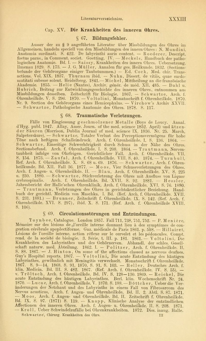 Cap. XV. Die Krankheiten des inneren Ohres. § 67. Bildungsfehler. Ausser der zu § 9 angeführten Literatur über Missbildungen des Ohres im Allgemeinen, handeln speciell von den Missbildungen des innernOhres: N. Mundini. Anatomia surdinati. S. 422. De labyrinthi auris content. — Roederer, Descript. foetus paras., in Comment. societ. Goetting, IV. — Meckels, Handbuch der patho- logischen Anatomie. Bd. I. — Saissy, Krankheiten des innern Ohres. Uebersetzung. Ilmenau 1829. S. 173. — J. Gr. Müller, Annalen für ges. Heilkunde. 1832. (Sections- befunde der Gehörorgane einiger Taubstummen.) — Ecl. Cock, Med. chir. Trans- actions. Vol. XIX. 1837. Thurnam ibid. — Nuhn, Dissert. de vitiis, quae surdo- mutitati subesse solent. Heidelberg, 1841.— Michel, Mittheilung an die französische Akademie. 1855. —Helie (Nantes), Archiv, gener. de med. XII. 485. — Buhl u. Hu brich, Beitrag zur Entwicklungsgeschichte des inneren Ohres, entnommen aus Missbildungen desselben. Zeitschrift für Biologie. 1867. — Schwartze, Arch. f. Ohrenheilkde. V. S. 296. 1870.—Voltolini, Monatsschrift f. Ohrenheilkde. 1870. Nr. 9. Section des Gehörorgans eines Hemicephalus. — Virchow's Archiv XXVII. — Schwartze, Pathologische Anatomie des Ohres. 1878. S. 117. § 68. Traumatische Verletzungen. Fälle von Eingiessung geschmolzener Metalle (Boys de Loucy. Annal. d'Hyg. publ. 1847. Allay, Amer. Journ. of the med. science 1852. April) und ätzen- der Säuren (Morrison, Dublin Journal of med. science IX. 1836. Nr. 25. Maren, Salpetersäure). — Schwartze, Totaler Verlust des Perceptionsvermögens für hohe Töne nach heftigem Schalleindruck. Arch. f. Ohrenheilkde. I. S. 136. 1864. — Schwartze, Einseitige Schwerhörigkeit durch Schuss in der Nähe des Ohres. Sectionsbefund. Arch. f. Ohrenheilkde. I. S. 208. 1864. — Traut mann, Nerven- taubheit infolge von Ohrfeigen. Gerichtlicher Fall. Arch. f. Ohrenheilkde. VII. S. 154. 1873. — Zaufal, Arch. f. Ohrenheilkde. VIII. S. 40. 1874. — Turnbull, Ref. Arch. f. Ohrenheilkde. X. S. 68 u. 69. 1876. — Schwartze, Arch. f. Ohren- heilkunde. Bd. XII. Fall 36. 1877. — Moos, Vier Schussverletzungen des Ohres. Arch. f. Augen- u. Ohrenheilkde. II. — Blau, Arch. f. Ohrenheilkde. XV. S. 225 u. 230. 1880. — Schwartze, Stichverletzung des Ohres mit Ausfluss von Liquor crebrospinalis. Arch. f. Ohrenheilkde. Bd. XVII. S. 92. 1881. — Hessler. Jahresbericht der Halle'schen Ohrenklinik, Arch. f. Ohrenheilkde. XVI. S. 76. 1880. — Traut mann, Verletzungen des Ohres in gerichtsärztlicher Beziehung. Hand- buch der gerichtl. Medicin von Maschka. I. Bd. (Ref. Arch. f. Ohrenheilkde. XVII. S. 231. 1881.) — Brunn er, Zeitschrift f. Ohrenheilkde. IX. S. 142. (Ref. Arch. f. Ohrenheilkde. XVI. S. 297), ibid. X. S. 171. (Ref. Arch. f. Ohrenheilkde XVIII. S. 106). § 69. Circulationsstörungen und Entzündungen. Toynbee, Catalogue. London 1857. Fall 711, 738, 751, 752. — P. Meniere, Memoire sur des lesions de l'oreille interne donnant Heu ä des symptömes de con- gestion cerebrale apoplectiforme. Gaz. medicale de Paris 1861. p. 598. — Hillairet. Lesions de l'oreille interne, action reflexe sur le cervelet et les pedoncules. Compt. rend. de_ la societe de biologie. 3. Serie, t. III. p. 181. 1861.— Voltolini, Die Krankheiten des Labyrinthes und des Gehörnerven. Abhandl. der schles. Gesell- schaft naturw. med. Abteilung. 1862. I. — Politzer, Arch. f. Ohrenheilkde. II. S. 88. 1867. — J. Hin ton, On some of the affections classed as .nervous deafnes. Guy's Hospital reports. 1867. — Voltolini, Die acute Entzündung des häutigen Labyrinthes, gewöhnlich mit Meningitis verwechselt. Monatsschrift f. Ohrenheilkde. 1867. S. 9—14, 1868. S. 91, 1870, S. 91, S. 103. — Heller, Deutsches Arch. f. klin. Medicin. Bd. III. S. 482.. 1867. (Ref. Arch. f. Ohrenheilkde. IV. S. 55). — v. Tr ölt seh, Arch. f. Ohrenheilkde. Bd. IV. S. 128—130. 1869. — Reich el, Die acute Entzündung des häutigen Labyrinthes. Berl. klin. Wochenschrift Nr. 24. 1870. -Lucae, Arch. f. Ohrenheilkde. V. 1870. S. 188. —Böttcher, Ueberdie Ver- änderungen der Netzhaut und des Labyrinths in einem Fall von Fibrosarcom des Nervus acusticus, Arch. f. Augen- und Ohrenheilkde. Bd. II. 2. Abtl. S. 87. 1871. — Moos, Arch. f. Augen- und Ohrenheilkde. Bd. II. Zeitschrift f. Ohrenheilkde. Bd. IX. S. 97. (1871) S. 119. — Knapp, Klinische Analyse der entzündlichen Affectionen des inneren Ohres. Arch. f. Augen- u. Ohrenheilkde. II. S. 208. 1871. — Kroll, Ueber Schwindelzufälle bei Ohrenkrankheiten. 1872. Diss. inaug. Halle. Schwartze', Chirurg. Krankheiten des Ohrs. III