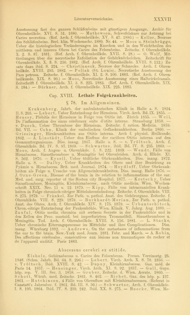 Ausstossung fast des ganzen Schläfenbeins mit günstigem Ausgange. Archiv für Ohrenheilkde. XVI. S. 51. 1880. — Mathewson, Schwefelsäure zur Aetzung bei Caries necrotica. (Ref. Arch. f. Ohrenheilkde. XV. S. 47. 1880.) — Keller, Necrose des Schläfenbeins. Berl. klin. Wochenschr. 1880. Nr. 44. — Moos u. Steinbrügge, Ueber die histologischen Veränderungen im Knochen und in den Weichtheilen des mittleren und inneren Ohres bei Caries des Felsenbeins. Zeitschr. f. Ohrenheilkde. X. 2. S. 87. 1881. (Ref. Arch. f. Ohrenheilkde. XV1J. S. 28.) - 0. Wolf, Mit- theilungen über die necrotische Exfoliation der Gehörknöchelchen. Zeitschrift für Ohrenheilkde. X. 3. S. 230. 1882. (Ref. Arch. f. Ohrenheilkde. XVJJ1. S. 112.) Zu- satz dazu ibid. S. 224. — Christinneck. Necrose der Schnecke. Arch. f. Ohren- heilkde. XVIII. 293. 1882. — Pollak (St. Louis), Necrotische Ausstossung der Pars petrosa. Zeitschr. f. Ohrenheilkde. XL 2. S. 100. 1883. (Ref. Arch. f. Ohren- heilkunde. XIX. S. 90.) — Moos, Necrotische Ausstossung eines Halbcirkelcanals. Zeitschrift f. Ohrenheilkde. XI. 3. S. 225. 1883. (Ref. Arch. f. Ohrenheilkde. XIX. 184.) — Bürkner, Arch. f. Ohrenheilkde. XIX. 225. 1883. Cap. XVIII. Lethale Folgekraukheiteii. § 78. Im Allgemeinen. Krukenberg, Jahrb. der ambulatorischen Klinik in Halle a. 8. 1^24. II. S. 203. — L eb ert. Ueber Entzündung der Hirnsinus. Virch. Arch- Bd. IX. 1855. — Heussy. Plebitis der Hirnsinus in Folge von Otitis int. Zürich 1855. — Weil, De rinflammation des sinus cerebraux suite d'otite interne. Strassburg 1858. — v. Dusch. Ueber Thrombose der Hirnsinus. Zeitschr. f. ration. Medicia. 1859. Bd. VII. — Cohn. Klinik der embolischen Gefässkrankheiten. Berlin 1860. — G-riesinger, Hirnkrankheiten aus Otitis interna. Arch f. physiol. Heilkunde. 18G2. — A. Linstädt. L'eber den Einfloss der cariösen Otitis interna auf den Gesammtorganismu.s. Diss. inaug. 1867. Halle a. S. — v. Tr ölt seh, Arch. f. Ohrenhlkde. Bd. IV. S. 97. 1809. — Schwartze. ibid. Bd. IV. S. 235. 1869.— Moos, Arch. f. Augen- u. Ohrenhkde. I. S. 222. 1869. — Wendt. Fälle von Hirnabscess. Sinusthronibose u. Meningitis bei Ohrenleiden. Arch. d. Hlkde. XI. 562. 187*.'. - Eysell, Ueber tödtliche Ohrkrankheiten. Diss. inaug. 1872. Halle a. S. — Dalby. Ueber Krankheiten des Ohres und ihre Beziehung zu Pyämie u. Hirnabscess. Brit. med. Journal. 1874. — Hey dl off, Ueber Ohrkrank- heiten als Folge u. Ursache von Allgemeinkrankheiten. Diss. inaug. Halle 1876. — J. Onie-Green, Disease of the brain in its relation to inflammations of the ear. Med. and. surg. reporter of the Boston city Hospital. 1877. — Kretschy, Ueber Sinusthombose, Meningitis. Kleinhirnabscess. nach Otitis medicin. Wien. Wochen- schrift XXIX. Nro. 11 u. 12. 1879. — Kipp, Fälle von intracraniellen Krank- heiten in Folge chronisch-eitriger Mittelohrentzündung. Zeitschr. f. Ohrenhlkde. VIII. B. 275. 1879. — Fränkel, Zur Path. u. pathol. Anat. des Gehörorgans. Zeitschr. f. Ohrenhlkde. VIII. S. 229. 1879. - B u rkhar dt-Merian, Zur Path. u. pathol. Anat. des Ohres. Arch. f. Ohrenhlkde. XIV. S. 175. 1879. — U r b an t s chi t s ch, Chron.-eitrige Entzündung der Paukenhöhle. Wien. Klinik. V. Jahrg. Aug. 1880. — Zaufal, Otitis media chronica mit serösem Secrete in der Paukenhöhle und in den Zellen des Proc. mastoid. bei imperforirtem Trommelfell. Sinusthrombose u. Meningitis. Tod. Arch. f. Ohrenheilkde. XVIII. S. 156. 1881. — L. Stacke, Ueber chronische Eiterungsprocesse im Mittelohr und ihre Complicationen. Diss. inaug. Würzburg 1882. — Andrews. On the metastases of inflammations from the ear to the brain. New.-York med. Journ. 1881. Febr. and March. — A. Robin, Des atfections cerebrales, consecutives aus lesions non traumatiques du rocher et de Fappareil auditif. Paris 1883. Abscessus cerebri ex otitide. nolz. Gehirnabscess u. Caries des Felsenbeins. Preu —. Vereimztg. 25. 1848. (Schni. Jahrb. Bd. 64. S. 296.1 — Lebert. Virch. Arch. X. S. 78. 1856. — v. Tr ölt seh. Ibid. XVIII. S. 42. — Dupuy, Kleinhirnabscess. Gaz. med. de Paris 14. 1857. — Heusinger. Virch. Arch. XL S. 92. 1857. — Gull, Guvs. höp. rep. V. III. Ser. 3. 1858. — Grub er. Zeitschr. d. Wien. Aerzte. 1860. — Schott. Würzb. med. Zeitschr. 1861. S. 462. — Eichet, Gaz. des höp. p. 137. 1861. — Hutchinson. 4 Fälle von Ohrenfluss mit Kleinhirnabscessen. (Referat in Canstatt's Jahresber. f. 1861. Bd. III. S. 50.) — Schwartze. Arch. f. Ohrenhlkde.