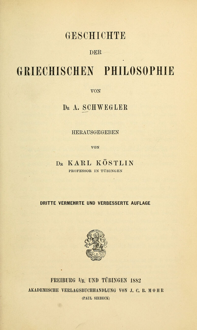 GESCHICHTE DER GRIECHISCHEN PHILOSOPHIE VON Dr A. SCHWEGLEß HERAUSGEGEBEN VON Db KARL KÖSTLIN PKOFESSOK IN TÜBINGEN DRITTE VERMEHRTE UND VERBESSERTE AUFLAGE FREIßURG I/ß. UND TÜBINGEN 1882 AKADEMISCHE VERLAGSBUCHHANDLUNG VON J. C. ß. M 0 H R (PAUL SIEBECK)