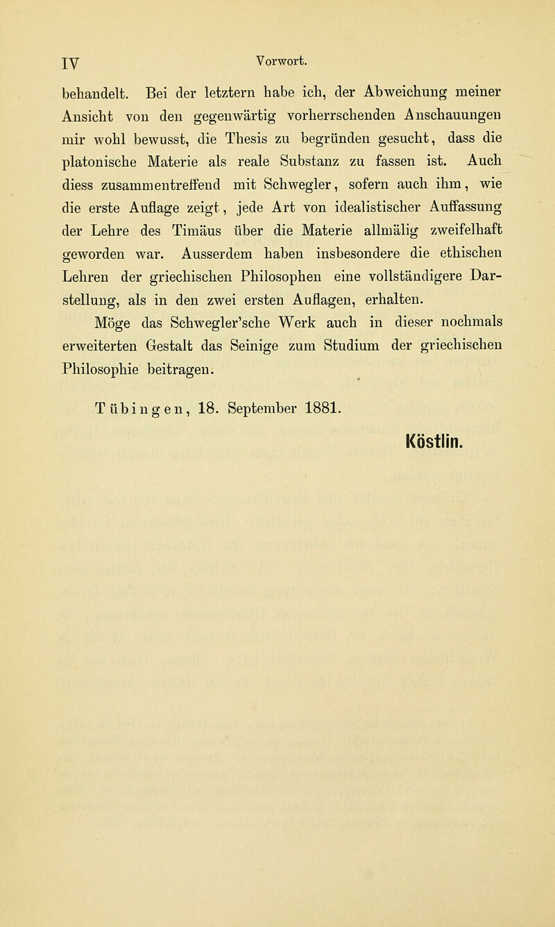 behandelt. Bei der letztern habe ich, der Abweichung meiner Ansicht von den gegenwärtig vorherrschenden Anschauungen mir wohl bewusst, die Thesis zu begründen gesucht, dass die platonische Materie als reale Substanz zu fassen ist. Auch diess zusammentreffend mit Schwegler, sofern auch ihm, wie die erste Auflage zeigt, jede Art von idealistischer Auffassung der Lehre des Timäus über die Materie allmälig zweifelhaft geworden war. Ausserdem haben insbesondere die ethischen Lehren der griechischen Philosophen eine vollständigere Dar- stellung, als in den zwei ersten Auflagen, erhalten. Möge das Schwegler'sche Werk auch in dieser nochmals erweiterten Gestalt das Seinige zum Studium der griechischen Philosophie beitragen. Tübingen, 18. September 1881. Köstlin.