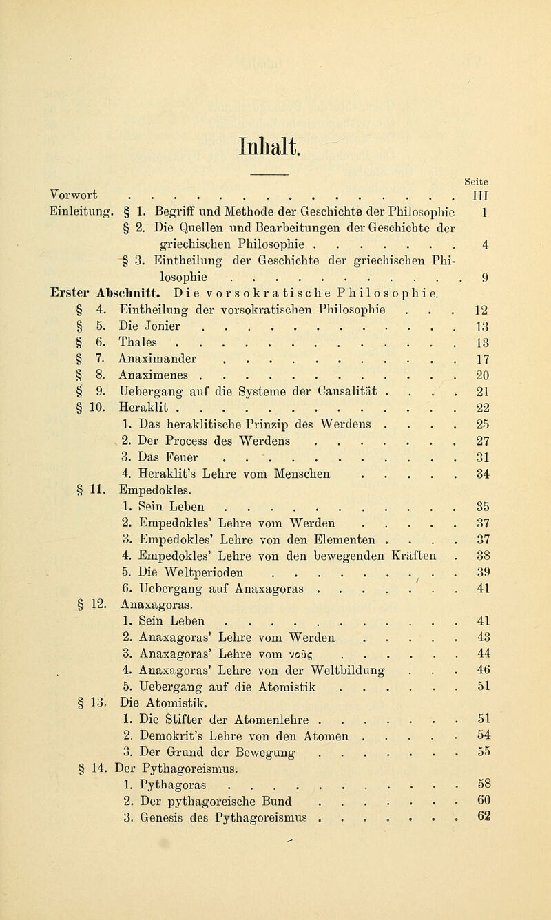Inhalt. Seite Vorwort HI Einleitung. § 1. Begriff und Methode der Geschichte der Philosophie 1 § 2. Die Quellen und Bearbeitungen der Geschichte der griechischen Philosophie 4 § 3. Eintheilung der Geschichte der griechischen Phi- losophie 9 Erster Absclmitt. Die vo r so k ratische Philosophie. § 4. Eintheilung der vorsokratischen Philosophie . . . 12 § 5. Die Jonier 13 § 6. Thaies 13 § 7. Anaximander 17 § 8. Anaximenes 20 § 9. Uebergang auf die Systeme der Causalität . . . . 21 § 10. Heraklit 22 1. Das heraklitische Prinzip des Werdens .... 25 , 2. Der Process des Werdens 27 3. Das Feuer 31 4. Heraklit's Lehre vom Menschen 84 § 11. Empedokles. 1. Sein Leben 85 2. I'^mpedokles' Lehre vom Werden 37 3. Empedokles' Lehre von den Elementen .... 37 4. Empedokles' Lehre von den bewegenden Kräften . 38 5. Die Weltperioden 39 6. Uebergang auf Anaxagoras 41 § 12. Anaxagoras. 1. Sein Leben 41 2. Anaxagoras' Lehre vom Werden . . . . . 43 3. Anaxagoras' Lehre vom voug 44 4. Anaxagoras' Lehre von der Weltbildung ... 46 5. Uebergang auf die Atomistik 51 § 13. Die Atomistik. 1. Die Stifter der Atomenlehre 51 2. Demokrit's Lehre von den Atomen 54 3. Der Grund der Bewegung 55 § 14. Der Pythagoreismus. 1. Pythagoras 58 2. Der pythagoreische Bund 60 3. Genesis des Pythagoreismus 62
