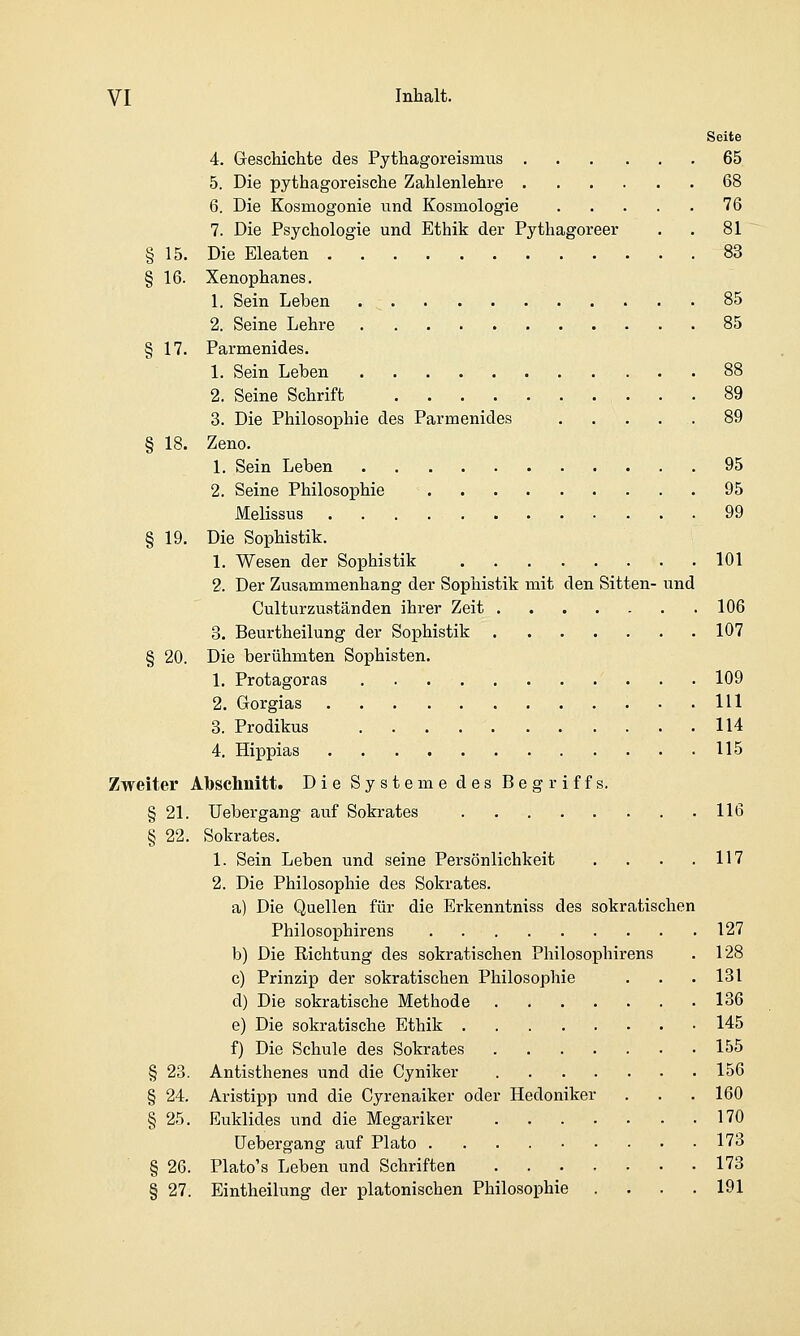 Seite 4. GescMchte des Pythagoreismus 65. 5. Die pythagoreische Zahlenlehre 68 6. Die Kosmogonie und Kosmologie 76 7. Die Psychologie und Ethik der Pythagoreer . . 81 § 15. Die Eleaten 83 § 16. Xenophanes. 1. Sein Leben 85 2. Seine Lehre 85 § 17. Parmenides. 1. Sein Leben 88 2. Seine Schrift 89 3. Die Philosophie des Parmenides . . . ... 89 § 18. Zeno. 1. Sein Leben 95 2. Seine Philosophie 95 Melissus 99 § 19. Die Sophistik. 1. Wesen der Sophistik 101 2. Der Zusammenhang der Sophistik mit den Sitten- und Culturzuständen ihrer Zeit 106 3. Beurtheilung der Sophistik 107 § 20. Die berühmten Sophisten. 1. Protagoras 109 2. Grorgias 111 3. Prodikus 114 4. Hippias 115 Zweiter Abschnitt. Die Systeme des Begriffs. § 21. Uebergang auf Sokrates 116 § 22. Sokrates. 1. Sein Leben und seine Persönlichkeit . . . .117 2. Die Philosophie des Sokrates. a) Die Quellen für die Erkenntniss des sokratischen Philosophirens 127 b) Die Richtung des sokratischen Philosophirens . 128 c) Prinzip der sokratischen Philosophie . . . 131 d) Die sokratische Methode 136 e) Die sokratische Ethik 145 f) Die Schule des Sokrates 155 § 23. Antisthenes und die Cyniker 156 § 24. Aristipp und die Cyrenaiker oder Hedoniker . . , 160 § 25. Euklides und die Megariker 170 Uebergang auf Plato 173 § 26. Plato's Leben und Schriften 173 § 27. Eintheilung der platonischen Philosophie . . . .191