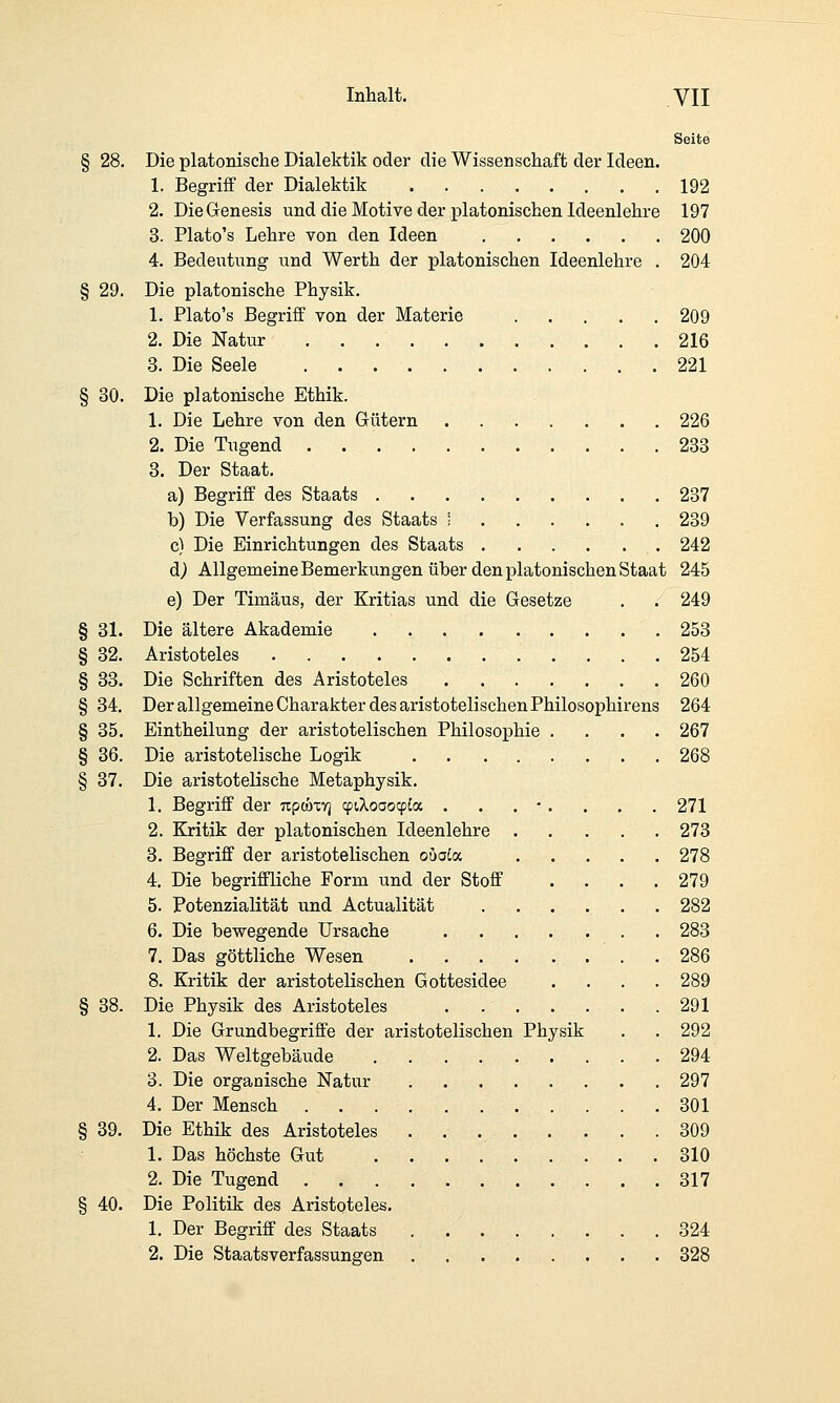 Inhalt. yn Seite § 28, Die platonisclie Dialektik oder die Wissenschaft der Ideen. 1. Begriff der Dialektik 192 2. Die Genesis und die Motive der platonischen Ideenlehre 197 3. Plato's Lehre von den Ideen 200 4. Bedeiitung und Werth der platonischen Ideenlehre . 204 § 29. Die platonische Physik. 1. Plato's Begriff von der Materie 209 2. Die Natur 216 3. Die Seele 221 § 30. Die platonische Ethik. 1. Die Lehre von den Gütern 226 2. Die Tugend 233 3. Der Staat. a) Begriff des Staats 237 b) Die Verfassung des Staats ; 239 c) Die Einrichtungen des Staats 242 d) Allgemeine Bemerkungen über den platonischen Staat 245 e) Der Timäus, der Kritias und die Gesetze . . 249 § 31. Die ältere Akademie 253 § 32. Aristoteles 254 § 33. Die Schriften des Aristoteles 260 § 34. Der allgemeine Charakter des aristotelischen Philosophirens 264 § 35. Eintheilung der aristotelischen Philosophie .... 267 § 36. Die aristotelische Logik 268 § 37. Die aristotelische Metaphysik. 1. Begriff der Trpooxyj cpiXoaoqj^a . . . •. . . . 271 2. Kritik der platonischen Ideenlehre 273 3. Begriff der aristotelischen ouaLix. 278 4. Die begriffliche Form und der Stoff .... 279 5. Potenzialität und Actualität 282 6. Die bewegende Ursache 283 7. Das göttliche Wesen . 286 8. Kritik der aristotelischen Gottesidee .... 289 § 38. Die Physik des Aristoteles 291 1. Die Grundbegriffe der aristotelischen Physik . . 292 2. Das Weltgebäude 294 3. Die organische Natur 297 4. Der Mensch 301 § 39. Die Ethik des Aristoteles . 309 1. Das höchste Gut 310 2. Die Tugend 317 § 40. Die Politik des Aristoteles. 1. Der Begriff des Staats 324 2. Die Staatsverfassungen 328