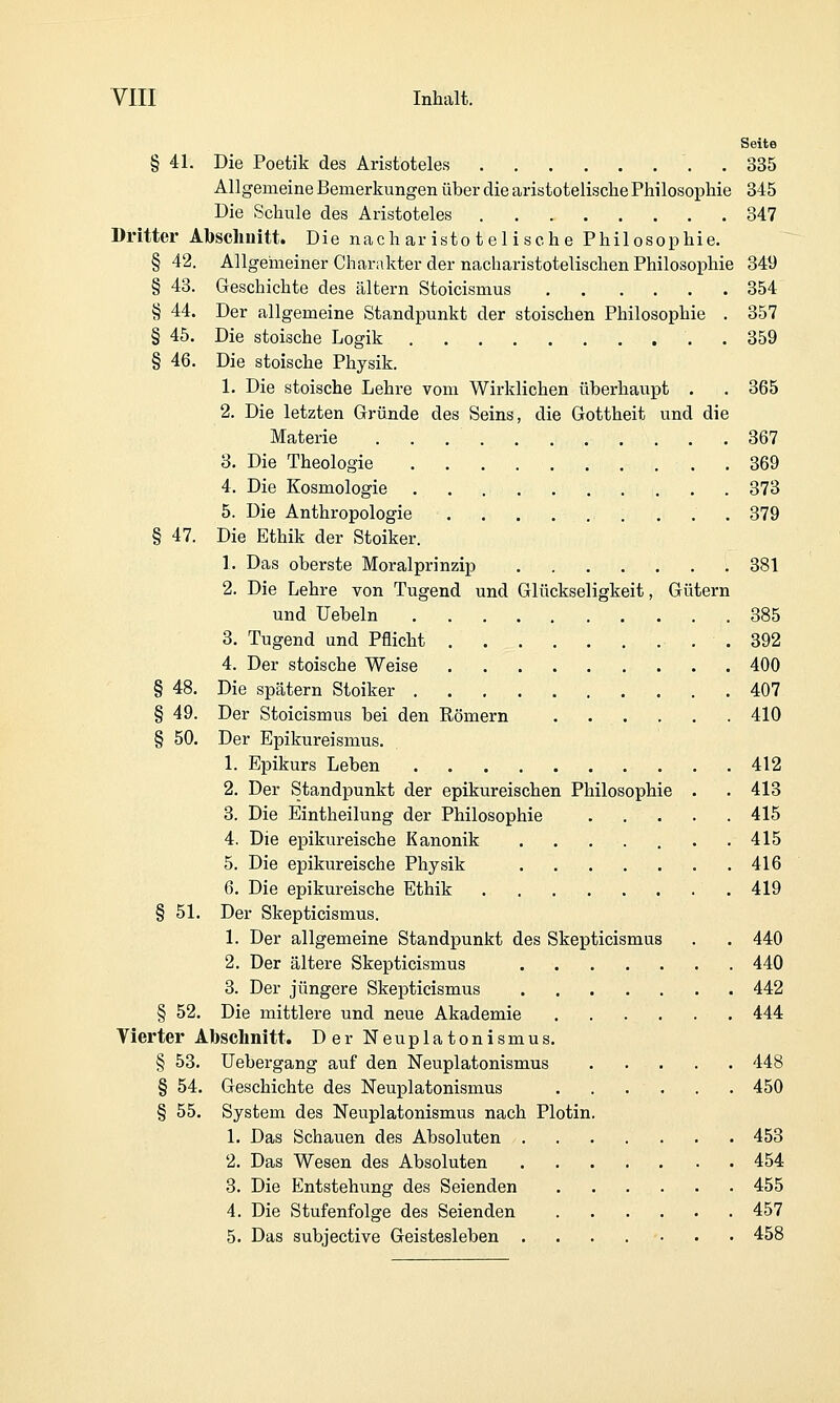Seite § 41. Die Poetik des Aristoteles '. . 335 Allgemeine Bemerkungen über die aristotelische Philosophie 345 Die Schule des Aristoteles 847 Dritter Abschuitt. Die nachar isto t el isehe Philosophie. § 42. Allgeiiieiner Charakter der nach aristotelischen Philosophie 849 § 48. Geschichte des altern Stoicismus 354 § 44. Der allgemeine Standpunkt der stoischen Philosophie . 357 § 45. Die stoische Logik . 359 § 46. Die stoische Physik. 1. Die stoische Lehre vom Wirklichen überhaupt . . 365 2. Die letzten Gründe des Seins, die Gottheit und die Materie 367 3. Die Theologie 369 4. Die Kosmologie 373 5. Die Anthropologie 379 § 47. Die Ethik der Stoiker. 1. Das oberste Moralprinzip 381 2. Die Lehre von Tugend und Glückseligkeit, Gütern und Uebeln 885 3. Tugend und Pflicht . 392 4. Der stoische Weise 400 § 48. Die spätem Stoiker 407 § 49. Der Stoicismus bei den Römern . . . . . . 410 § 50. Der Epikureismus. 1. Epikurs Leben 412 2. Der Standpunkt der epikureischen Philosophie . . 413 3. Die Eintheilung der Philosophie 415 4. Die epikureische Kanonik . 415 5. Die epikureische Physik 416 6. Die epikureische Ethik 419 § 51. Der Skepticismus. 1. Der allgemeine Standpunkt des Skepticismus . . 440 2. Der ältere Skepticismus 440 3. Der jüngere Skepticismus 442 § 52. Die mittlere und neue Akademie 444 Vierter Abschnitt. Der Neuplatonismus. § 53. Uebergang auf den Neuplatonismus 448 § 54. Geschichte des Neuplatonismus . . . . . . 450 § 55. System des Neuplatonismus nach Plotin. 1. Das Schauen des Absoluten 453 2. Das Wesen des Absoluten 454 3. Die Entstehung des Seienden 455 4. Die Stufenfolge des Seienden 457 5. Das subjective Geistesleben . . . . ■■ . • 458