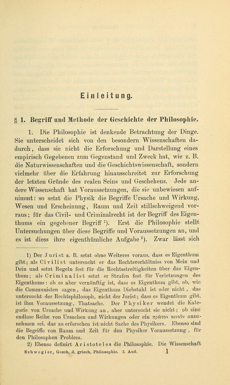 Einleitung. § 1. Begriff und Methode der Oeschiclite der Philosophie. 1. Die Philosophie ist denkende Betrachtung der Dinge. Sie unterscheidet sich von den besondern Wissenschaften da- durch , dass sie nicht die Erforschung und Darstellung eines empirisch Gegebenen zum Gegenstand und Zweck hat, wie z. B, die Naturwissenschaften und die Geschichtswissenschaft, sondern vielmehr über die Erfahrung hinausschreitet zur Erforschung der letzten Gründe des realen Seins und Geschehens. Jede an- dere Wissenschaft hat Voraussetzungen, die sie unbewiesen auf- nimmt : so setzt die Physik die Begriffe Ursache und Wirkung, Wesen und Erscheinung, Raum und Zeit stillschweigend vor- raus; für das Civil- und Criminalrecht ist der Begriff des Eigen- thums ein gegebener Begriff ^). Erst die Philosophie stellt Untersuchungen über diese Begriffe und Voraussetzungen an, und es ist diess ihre eigenthümliche Aufgabe ^). Zwar lässt sich 1) Der Jurist z. B. setzt ohne Weiteres voraus, dass es Eigenthum gibt; als Civilist untersucht er das Rechtsverhältniss von Mein und Dein und setzt Regeln fest für die Rechtsstreitigkeiten über das Eigen- thum ; alsCriminalist setzt er Strafen fest für Verletzungen des Eigenthums: ob es aber vernünftig ist, dass es Eigenthum gibt, ob, wie die Communisten sagen, das Eigenthum Diebstahl ist oder nicht , das untersucht der Rechtsphilosoph, nicht der Jurist; dass es Eigenthum gibt, ist ihm Voraussetzung, Thatsache. Der Physiker wendet die Kate- gorie von Ursache und Wirkung an , aber untersucht sie nicht; ob eine endlose Reihe von Ursachen und Wirkungen oder ein upcöxov xivoöv anzu- nehmen sei, das zu erforschen ist nicht Sache des Physikers. Ebenso sind die Begriffe von Raum und Zeit für den Physiker Voraussetzung , für den Philosophen Problem. 2) Ebenso definirt Aristoteles die Philosophie. Die Wissenschaft