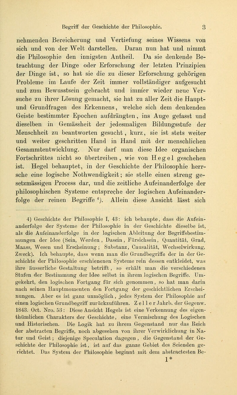 nehmenden Bereicherung und Vertiefung seines Wissens von sich und von der Welt darstellen. Daran nun hat und nimmt die Philosophie den innigsten Antheil. Da sie denkende Be- trachtung der Dinge oder Erforschung der letzten Prinzipien der Dinge ist, so hat sie die zu dieser Erforschung gehörigen Probleme im Laufe der Zeit immer vollständiger aufgesucht und zum Bewusstsein gebracht und immer wieder neue Ver- suche zu ihrer Lösung gemacht, sie hat zu aller Zeit die Haupt- und Grundfragen des Erkennens, welche sich dem denkenden Geiste bestimmter Epochen aufdrängten, ins Auge gefasst und dieselben in Gemässheit der jedesmaligen Bildungsstufe der Menschheit zu beantworten gesucht, kurz, sie ist stets weiter und weiter geschritten Hand in Hand mit der menschlichen Gesammtentwicklung. Nur darf man diese Idee organischen Fortschrittes nicht so übertreiben, wie von Hegel geschehen ist. Hegel behauptet, in der Geschichte der Philosophie herr- sche eine logische Nothwendigkeit; sie stelle einen streng ge- setzmässigen Process dar, und die zeitliche Aufeinanderfolge der philosophischen Systeme entspreqhe der logischen Aufeinander- folge der reinen Begriffe ''). Allein diese Ansicht lässt sich 4) Geschichte der Philosophie I, 43: ich behaupte, dass die Aufein- anderfolge der Systeme der Philosophie in der Geschichte dieselbe ist, als die Aufeinanderfolge in der logischen Ableitung der Begriffsbestim- mungen der Idee (Sein, Werden, Dasein, Fürsichsein, Quantität, Grad, Maass, Wesen und Erscheinung; Substanz, Causalität, Wechselwirkung, Zweck). Ich behaupte, dass wenn man die Grundbegriffe der in der Ge- schichte der Philosophie erschienenen Systeme rein dessen entkleidet, was ihre äusserliche Gestaltung betrifft, so erhält man die verschiedenen Stufen der Bestimmung der Idee selbst in ihrem logischen Begriffe. Um- gekehrt, den logischen Fortgang für sich genommen, so hat man darin nach seinen Hauptmomenten den Fortgang der geschichtlichen Erschei- nungen. Aber es ist ganz unmöglich, jedes System der Philosophie auf einen logischen Grundbegriff zurückzuführen. Z e 11 e r Jahrb. der Gegenw. 1843. Oct. Nro. 53: Diese Ansicht Hegels ist eine Verkennung des eigen- thümlichen Charakters der Geschichte, eine Vermischung des Logischen und Historischen. Die Logik hat zu ihrem Gegenstand nur das Reich der abstracten Begriffe, noch abgesehen von ihrer Verwirklichung in Na- tur und Geist; diejenige Speculation dagegen , die Gegenstand der Ge- schichte der Philosophie ist, ist auf das ganze Gebiet des Seienden ge- richtet. Das System der Philosophie beginnt mit dem abstractesten Be- 1*