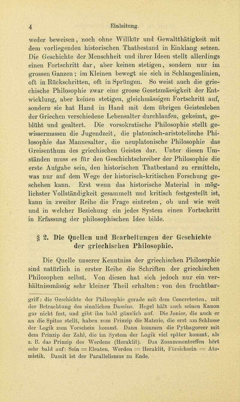 weder beweisen, noeli ohne Willkür und Gewaltthätigkeit mit dem vorliegenden historischen Thatbestand in Einklang setzen. Die Geschichte der Menschheit und ihrer Ideen stellt allerdings einen Fortschritt dar, aber keinen stetigen, sondern nur im grossen Ganzen ; im Kleinen bewegt sie sich in Schlangenlinien, oft in Rückschritten, oft in Sprüngen, So weist auch die grie- chische Philosophie zwar eine grosse Gesetzmässigkeit der Ent- wicklung, aber keinen stetigen, gleichmässigen Fortschritt auf, sondern sie hat Hand in Hand mit dem übrigen Geistesleben der Griechen verschiedene Lebensalter durchlaufen, gekeimt, ge- blüht und gealtert. Die vorsokratische Philosophie stellt ge- wissermassen die Jugendzeit, die platonisch-aristotelische Phi- losophie das Mannesalter, die neuplatonische Philosophie das Greisenthum des griechischen Geistes dar. Unter diesen Um- ständen muss es für den Geschichtschreiber der Philosophie die erste Aufgabe sein, den historischen Thatbestand zu ermitteln, was nur auf dem Wege der historisch-kritischen Forschung ge- schehen kann. Erst wenn das historische Material in mög- lichster Vollständigkeit gesammelt und kritisch festgestellt ist, kann in zweiter Reihe die Frage eintreten, ob und wie weit und in welcher Beziehung ein jedes System einen Fortschritt in Erfassung der philosophischen Idee bilde. § 2. Die <^uellen und Bearbeitiiiigeii der (xcscliiclite der gTiechisclieii Philosophie. Die Quelle unserer Kenntniss der griechischen Philosophie sind natürlich in erster Reihe die Schriften der griechischen Philosophen selbst. Von diesen hat sich jedoch nur ein ver- hältnissmässig; sehr kleiner Theil erhalten: von den fruchtbar- griff: die GescHclite der Philosophie gerade mit dem Concretesten, mit der Betrachtung des sinnlichen Daseins. Hegel hält auch seinen Kanon gar nicht fest, und gibt ihn bald gänzlich auf. Die Jonier, die auch er an die Spitze stellt, haben zmn Prinzip die Materie, die erst am Schlüsse der Logik zum Vorschein kommt. Dann kommen die Pythagoreer mit dem Prinzip der Zahl, die im System der Logik viel später kommt, als z. B. das Prinzip des Werdens (Heraklit). Das Zusammentreffen hört sehr bald auf: Sein = Eleaten, Werden = Heraklit, Fürsichsein = Ato- mistik, Damit ist der Parallelismus zu Ende.
