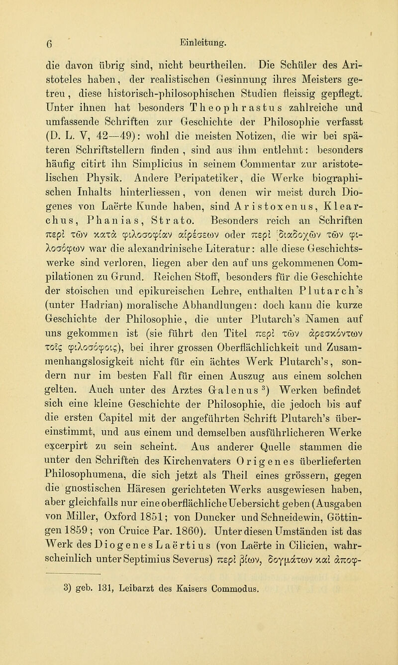 die davon übrig sind, nicht beurtheilen. Die Schüler des Ari- stoteles haben, der realistischen Gesinnung ihres Meisters ge- treu , diese historisch-philosophischen Studien fleissig gepflegt. Unter ihnen hat besonders Theophrastus zahlreiche und umfassende Schriften zur Geschichte der Philosophie verfasst (D. L. V, 42—49): wohl die meisten Notizen, die wir bei spä- teren Schriftstellern finden , sind aus ihm entlehnt: besonders häufig citirt ihn Simplicius in seinem Commentar zur aristote- lischen Physik. Andere Peripatetiker, die Werke biographi- schen Inhalts hinterliessen, von denen wir meist durch Dio- genes von Laerte Kunde haben, sind Ar is toxen us , Klear- chus, Phanias, Strato. Besonders reich an Schriften TiBpl Twv xaxa cptXoaocpcav atpsaewv oder Tispi [diaboy&v xwv cpt- Aoaocpwv war die alexandrinische Literatur: alle diese Geschichts- werke sind verloren, liegen aber den auf uns gekommenen Com- pilationen zu Grund. Reichen Stoff, besonders für die Geschichte der stoischen und epikureischen Lehre, enthalten Plutarch's (unter Hadrian) moralische Abhandlungen: doch kann die kurze Geschichte der Philosophie, die unter Plutarch's Namen auf uns gekommen ist (sie führt den Titel Tcepl xwv äpeov.oyztiiv Tolc, cptiloaocpot,^), bei ihrer grossen Oberflächlichkeit und Zusam- menhangslosigkeit nicht für ein achtes Werk Plutarch's, son- dern nur im besten Fall für einen Auszug aus einem solchen gelten. Auch unter des Arztes G a 1 e n u s ^) Werken befindet sich eine kleine Geschichte der Philosophie, die jedoch bis auf die ersten Capitel mit der angeführten Schrift Plutarch's über- einstimmt, und aus einem und demselben ausführlicheren Werke e?:cerpirt zu sein scheint. Aus anderer Quelle stammen die unter den Schriften des Kirchenvaters Origenes überlieferten Philosophumena, die sich jetzt als Theil eines grossern, gegen die gnostischen Häresen gerichteten Werks ausgewiesen haben, aber gleichfalls nur eine oberflächliche Uebersicht geben (Ausgaben von Miller, Oxford 1851; von Duncker und Schneidewin, Göttin- gen 1859 ; von Cruice Par. 1860). Unter diesen Umständen ist das Werk desDiogenesLaertius (von Laerte in Cilicien, wahr- scheinlich unter Septimius Severus) izepl ^ttov, SoyiJtaxtov >ta: aTTOcp- 3) geb. 131, Leibarzt des Kaisers Commodus.
