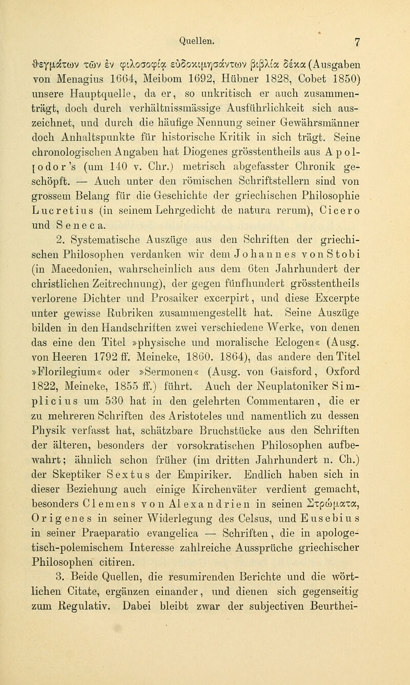 ■ö-eyixatwv töv ev cptXoaocpca suSoxiiJLTjaavTWV ßtßXt'a Sexa (Ausgaben von Menagius 1664, Meibom 1692, Hübner 1828, Cobet 1850) unsere Hauptquelie, da er, so unkritisch er auch zusammen- trägt, doch durch verhältnissmässige Ausführlichkeit sich aus- zeichnet, und durch die häufige Nennung seiner Gewährsmänner doch Anhaltspunkte für historische Kritik in sich trägt. Seine chronologischen Angaben hat Diogenes grösstentheils aus A p o 1- [odor's (um 140 v, Chr.) metrisch abgefasster Chronik ge- schöpft. — Auch unter den römischen Schriftstellern sind von grossem Belang für die Geschichte der griechischen Philosophie Lucretius (in seinem Lehrgedicht de natura rerum), Cicero und S e n e c a. 2. Systematische Auszüge aus den Schriften der griechi- schen Philosophen verdanken wir dem Johann es vonStobi (in Macedonien, wahrscheinlich aus dem 6ten Jahrhundert der christlichen Zeitrechnung), der gegen fünfhundert grösstentheils verlorene Dichter und Prosaiker excerpirt, und diese Excerpte unter gewisse Rubriken zusammengestellt hat. Seine Auszüge bilden in den Handschriften zwei verschiedene Werke, von denen das eine den Titel »physische und moralische Belogen« (Ausg. von Heeren 1792 ff. Meineke, 1860. 1864), das andere den Titel »Florilegium« oder »Sermonen« (Ausg. von Gaisford, Oxford 1822, Meineke, 1855 ff.) führt. Auch der Neuplatoniker Sim- plicius um 530 hat in den gelehrten Commentaren, die er zu mehreren Schriften des Aristoteles und namentlich zu dessen Physik verfasst hat, schätzbare Bruchstücke aus den Schriften der älteren, besonders der vorsokratischen Philosophen aufbe- wahrt; ähnlich schon früher (im dritten Jahrhundert n. Ch.) der Skeptiker S e x t u s der Empiriker. Endlich haben sich in dieser Beziehung auch einige Kirchenväter verdient gemacht, besonders Cl emens vouAlexandrien in seinen S^pwiiata, 0r ig ene s in seiner Widerlegung des Celsus, und Eusebius in seiner Praeparatio evangelica — Schriften, die in apologe- tisch-polemischem Interesse zahlreiche Aussprüche griechischer Philosophen citiren. 3. Beide Quellen, die resumirenden Berichte und die wört- lichen Citate, ergänzen einander, und dienen sich gegenseitig zum Regulativ. Dabei bleibt zwar der subjectiven Beurthei-