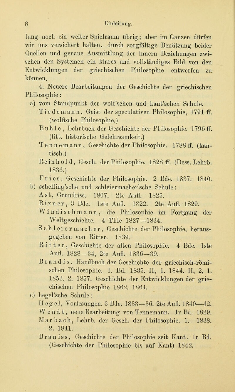 liing noch ein weiter Spielraum übrig; aber im Ganzen dürfen wir uns versichert halten, durch sorgfältige Benützung beider Quellen und genaue Ausmittlung der Innern Beziehungen zwi- schen den Systemen ein klares und vollständiges Bild von den Entwicklungen der griechischen Philosophie entwerfen zu können, 4. Neuere Bearbeitungen der Geschichte der griechischen Philosophie: a) vom Standpunkt der wolfschen und kant'schen Schule. Tiedemann, Geist der speculativen Philosophie, 1791 ff. (wolfische Philosophie.) Buhle, Lehrbuch der Geschichte der Philosophie. 1796 ff. (litt, historische Gelehrsamkeit.) T e n n e m ann, Geschichte der Philosophie, 1788 ff. (kan- tisch.) Rein hold, Gesch. der Philosophie. 1828 ff. (Dess. Lehrb. 1836.) Fries, Geschichte der Philosophie. 2 Bde. 1837. 1840. b) schelling'sche und schleiermacher'sche Schule: Ast, Grundriss. 1807. 2te Aufl. 1825. Rixner, 3 Bde. Iste Aufl. 1822. 2te Aufl. 1829. W i n d i s c h m a n n , die Philosophie im Fortgang der Weltgeschichte. 4 Thle 1827—1834. Schleiern! acher, Geschichte der Philosophie, heraus- gegeben von Ritter. 1839. Ritter, Geschichte der alten Philosophie. 4 Bde. Iste Aufl. 1828-34, 2te Aufl. 1836—39. Brand is, Handbuch der Geschichte der griechisch-römi- schen Philosophie. I. Bd. 1835. II, 1. 1844. II, 2, 1. 1853. 2. 1857. Geschichte der Entwicklungen der grie- chischen Philosophie 1862. 1864. c) hegel'sche Schule : Hegel, Vorlesungen. 3 Bde. 1833—36. 2te Aufl. 1840—42. Wendt, neue Bearbeitung von Tennemann. Ir Bd. 1829. Mar b ach, Lehrb. der Gesch. der Philosophie. 1. 1838. 2. 1841. Braniss, Geschichte der Philosophie seit Kant, Ir Bd. (Geschichte der Philosophie bis auf Kant) 1842.