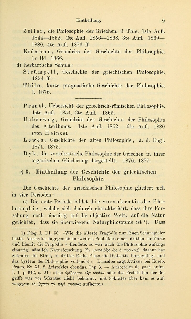Zell er, die Philosophie der Griechen, 3 Thle. Iste Aufl. 1844—1852. 2te Aufl. 1856—1868. 3te Aufl. 1869— 1880. 4te Aufl. 1876 ff. Erdmann, Grundriss der Geschichte der Philosophie. Ir Bd. 1866. d) herbart'sche Schule: Strümpell, Geschichte der griechischen Philosophie. 1854 ff. Thilo, kurze pragmatische Geschichte der Philosophie. I. 1876. Prantl, Uebersicht der griechisch-römischen Philosophie. Iste Aufl. 1854. 2te Aufl. 1863. Ueberweg, Grundriss der Geschichte der Philosophie des Alterthums. Iste Aufl. 1862. 6te Aufl. 1880 (von H einze). L e w e s , Geschichte der alten Philosophie , a. d. Engl. 1871. 1873. Byk, die vorsokratische Philosophie der Griechen in ihrer organischen Gliederung dargestellt. 1876. 1877. § 3. Eintlieilung' der (xescliiclite der griechischen Philosophie. Die Geschichte der griechischen Philosophie gliedert sich in vier Perioden: a) Die erste Periode bildet die vorsokratische Phi- losophie, welche sich dadurch charakterisirt, dass ihre For- schung noch einseitig auf die objective Welt, auf die Natur gerichtet, dass sie überwiegend Naturphilosophie ist ^). Dass 1) Diog. L. III, 56: »Wie die älteste Tragödie nur Einen Schauspieler hatte, AescLylus dagegen einen zweiten, Sophokles einen dritten einführte und hiemit die Tragödie vollendete, so war auch die Philosophie anfangs einartig, nämlich Naturforschnng (f^v [iovosiSyjg wg 6 t^üowög), darauf hat Sokrates die Ethik, in dritter Reihe Plato die Dialektik hinzugefügt und das System der Philosophie vollendet.« Dasselbe sagt Attikus bei Euseb. Praep. Ev. XI, 2. Aristokles ebendas. Cap. 3. — Aristoteles de part. anim. I, 1, p. 642, a, 24: »Das opi^ea^-ai ttjv ouatov oder das Feststellen der Be- griffe war vor Sokrates nicht bekannt: mit Sokrates aber kam es auf, wogegen xö ^tjxsiv xu nspl ^öascog aufhörte.«