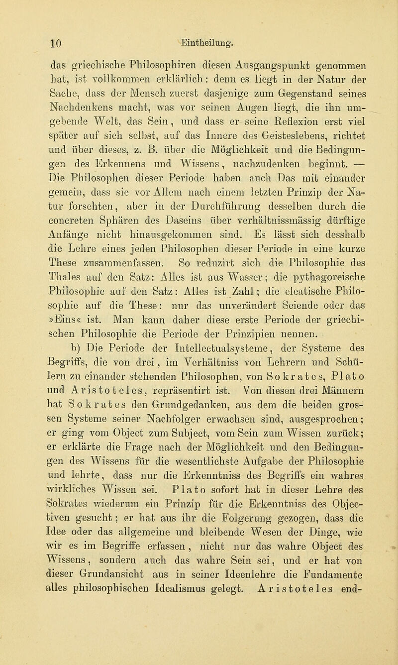 das griechische Philosophiren diesen Ausgangspunkt genommen hat, ist vollkommen erklärlich: denn es liegt in der Natur der Sache, dass der Mensch zuerst dasjenige zum Gegenstand seines Nachdenkens macht, was vor seinen Augen liegt, die ihn um- gehende Welt, das Sein, und dass er seine Reflexion erst viel später auf sich selbst, auf das Innere des Geisteslebens, richtet und über dieses, z. B. über die Möglichkeit und die Bedingun- gen des Erkennens und Wissens, nachzudenken beginnt. — Die Philosophen dieser Periode haben auch Das mit einander gemein, dass sie vor Allem nach einem letzten Prinzip der Na- tur forschten, aber in der Durchführung desselben durch die concreten Sphären des Daseins über verhältnissmässig dürftige Anfänge nicht hinausgekommen sind. Es lässt sich desshalb die Lehre eines jeden Philosophen dieser Periode in eine kurze These zusammenfassen. So reduzirt sich die Philosophie des Thaies auf den Satz: Alles ist aus Wasser; die pythagoreische Philosophie auf den Satz: Alles ist Zahl; die eleatische Philo- sophie auf die These: nur das unverändert Seiende oder das »Eins« ist. Man kann daher diese erste Periode der griechi- schen Philosophie die Periode der Prinzipien nennen. b) Die Periode der Intellectualsysteme, der Systeme des Begriffs, die von drei, im Verhältniss von Lehrern und Schü- lern zu einander stehenden Philosophen, von So kr a t e s, PI at o und Aristoteles, repräsentirt ist. Von diesen drei Männern hat Sokrates den Grundgedanken, aus dem die beiden gros- sen Systeme seiner Nachfolger erwachsen sind, ausgesprochen; er ging vom Object zum Subject, vom Sein zum Wissen zurück; er erklärte die Frage nach der Möglichkeit und den Bedingun- gen des Wissens für die wesentlichste Aufgabe der Philosophie und lehrte, dass nur die Erkenntniss des Begriffs ein wahres wirkliches Wissen sei. Plato sofort hat in dieser Lehre des Sokrates wiederum ein Prinzip für die Erkenntniss des Objec- tiven gesucht; er hat aus ihr die Folgerung gezogen, dass die Idee oder das allgemeine und bleibende Wesen der Dinge, wie wir es im Begriffe erfassen , nicht nur das wahre Object des Wissens, sondern auch das wahre Sein sei, und er hat von dieser Grundansicht aus in seiner Ideenlehre die Fundamente alles philosophischen Idealismus gelegt. Aristoteles end-
