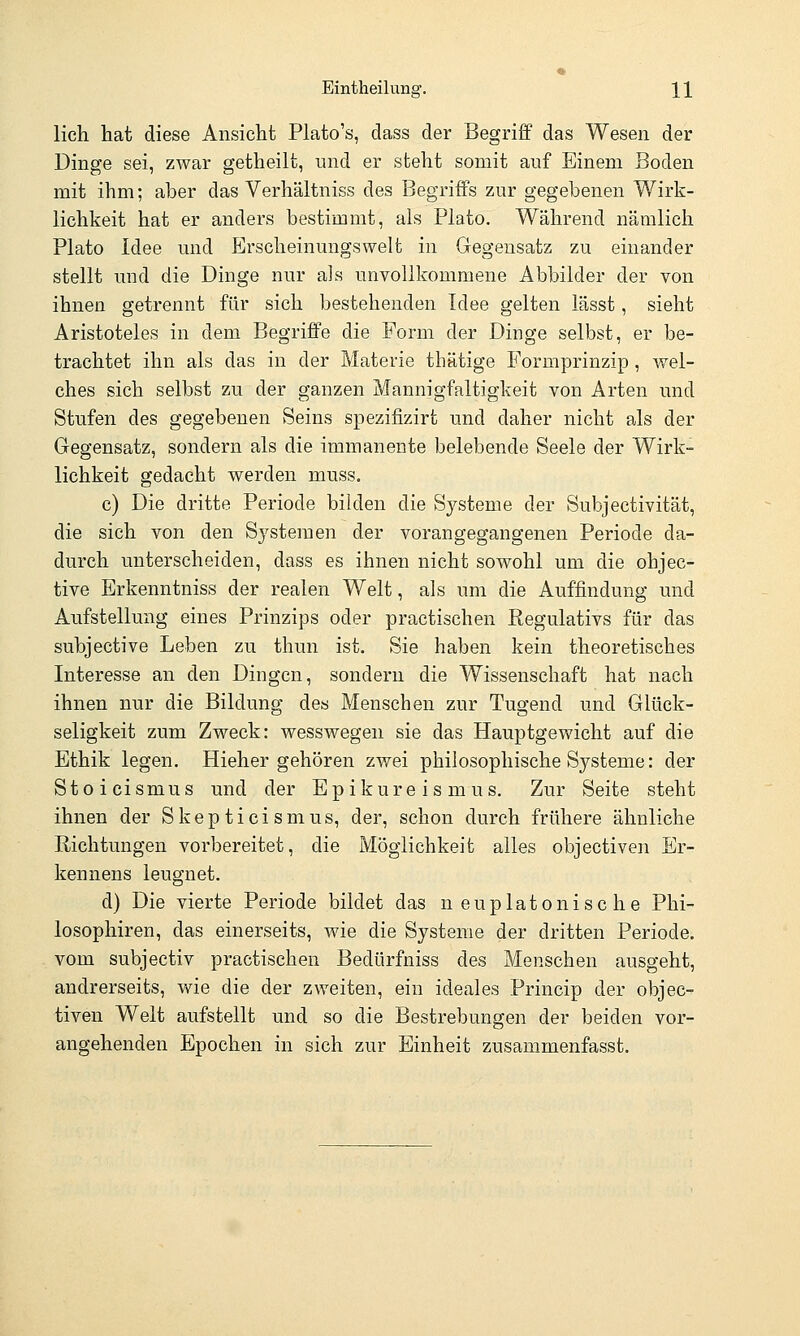 lieh hat diese Ansicht Plato's, dass der Begriff das Wesen der Dinge sei, zwar getheilt, und er steht somit auf Einem Boden mit ihm; aber das Verhältniss des Begriffs zur gegebenen Wirk- lichkeit hat er anders bestimmt, als Plato. Während nämlich Plato Idee und Erscheinungswelt in Gegensatz zu einander stellt und die Dinge nur als unvollkommene Abbilder der von ihnen getrennt für sich bestehenden Idee gelten lässt, sieht Aristoteles in dem Begriffe die Form der Dinge selbst, er be- trachtet ihn als das in der Materie thätige Formprinzip, wel- ches sich selbst zu der ganzen Mannigfaltigkeit von Arten und Stufen des gegebenen Seins spezifizirt und daher nicht als der Gegensatz, sondern als die immanente belebende Seele der Wirk- lichkeit gedacht werden muss. c) Die dritte Periode bilden die Systeme der Subjectivität, die sich von den Systemen der vorangegangenen Periode da- durch unterscheiden, dass es ihnen nicht sowohl um die ohjec- tive Erkenntniss der realen Welt, als um die Auffindung und Aufstellung eines Prinzips oder practischen Regulativs für das subjective Leben zu thun ist. Sie haben kein theoretisches Interesse an den Dingen, sondern die Wissenschaft hat nach ihnen nur die Bildung des Menschen zur Tugend und Glück- seligkeit zum Zweck: wesswegen sie das Hauptgev^ieht auf die Ethik legen. Hieher gehören zwei philosophische Systeme: der Stoicismus und der E p i k u r e i s m u s. Zur Seite steht ihnen der Skepticismus, der, schon durch frühere ähnliche Richtungen vorbereitet, die Möglichkeit alles objectiven Er- kennens leugnet. d) Die vierte Periode bildet das neuplatonische Phi- losophiren, das einerseits, wie die Systeme der dritten Periode. vom subjectiv practischen Bedürfniss des Menschen ausgeht, andrerseits, wie die der zweiten, ein ideales Princip der objec- tiven Welt aufstellt und so die Bestrebungen der beiden vor- angehenden Epochen in sich zur Einheit zusammenfasst.