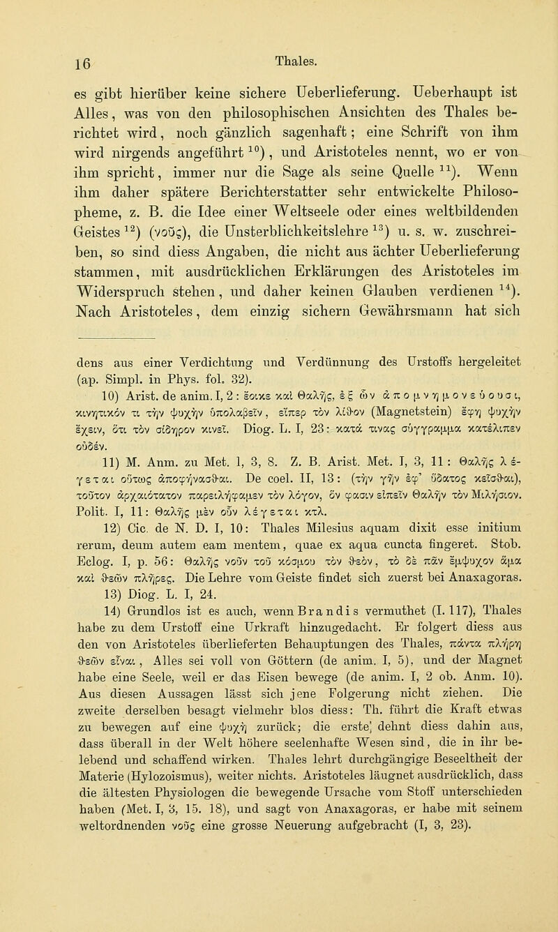 es gibt hierüber keine sichere Ueberlieferiing, Ueberhaiipt ist Alles, was von den philosophischen Ansichten des Thaies be- richtet wird, noch gänzlich sagenhaft; eine Schrift von ihm wird nirgends angeführt ^*'), und Aristoteles nennt, wo er von ihm spricht, immer nur die Sage als seine Quelle ^■^). Wenn ihm daher spätere Berichterstatter sehr entwickelte Philoso- pheme, z. B. die Idee einer Weltseele oder eines weltbildenden Geistes ^^) (voo^), die Unsterblichkeitslehre ^^) u. s. w. zuschrei- ben, so sind diess Angaben, die nicht aus ächter Ueberlieferung stammen, mit ausdrücklichen Erklärungen des Aristoteles im Widerspruch stehen, und daher keinen Glauben verdienen ^*). Nach Aristoteles, dem einzig sichern Gewährsmann hat sich dens aus einer Verdichtung und Verdünnung des UrstofFs hergeleitet (ap. Simpl. in Phys. foL 32). 10) Arist. de anim. I, 2 : eoixs xal Sot-Xfiz, Ig tov dTio|jLV7][jiov£6ouai, xivvjTiJtov TL T7]v ^'uxvjv uTxoXaßsTv, siTisp TÖv Xl%-oy (Magnetstein) icpvj <\iuyjiv sxsiv, oxc x6v otöTjpov xivsT. Diog. L. I, 23: xaxä xivag abYYpc<.\i\iO(. xaxsXmev ouSsv. 11) M. Anm. zu Met. 1, 3, 8. Z. B. Arist. Met. I, 3, 11 : GaXy^g X s- Y s X a I. oüxcog dTxocp'/^vaoö-aL De coel. II, 13: (xvjv yfjv Iqj' öSaxog xsTa^S-ai), Touxov dp^aioxaxov uapstXTjcpajxsv tbv Xöyov, Sv cpaaiv sItteTv öaX'^v xöv MiXvjoiov. Polit. I, 11: ©aX^g [xev o5v Xsysxat. xxX. 12) Cic. de N. D, I, 10: Thaies Milesius aquam dixit esse initium rerum, deum autem eam meutern, quae ex aqua cuncta fingeret. Stob. Belog. I, p. 56: QccXriq voöv xou xöajjiou x6v ■9-söv, x6 6s ttöcv s[j,4)UX,ov a|jia xal ■9'Sü)v Tilripec,. Die Lehre vom Geiste findet sich zuerst bei Anasagoras. 13) Diog. L. I, 24. 14) Grundlos ist es auch, wennBrandis vermuthet (1.117), Thaies habe zu dem Urstoff eine Urkraft hinzugedacht. Er folgert diess aus den von Aristoteles überlieferten Behauptungen des Thaies, Trocvxa nXrjpy} ■9-SÖ3V slvai, Alles sei voll von Göttern (de anim. I, 5), und der Magnet habe eine Seele, weil er das Eisen bewege (de anim. I, 2 ob. Anm. 10). Aus diesen Aussagen lässt sich jene Folgerung nicht ziehen. Die zweite derselben besagt vielmehr blos diess: Th. führt die Kraft etwas zu bewegen auf eine 4JX'^ zurück; die erste dehnt diess dahin aus, dass überall in der Welt höhere seelenhafte Wesen sind, die in ihr be- lebend und schaiFend wirken. Thaies lehrt durchgängige Beseeltheit der Materie (Hylozoismus), weiter nichts. Aristoteles läugnet ausdrücklich, dass die ältesten Physiologen die bewegende Ursache vom Stoff unterschieden haben (Met. I, 3, 15. 18), und sagt von Anaxagoras, er habe mit seinem weltordnenden voug eine grosse Neuerung aufgebracht (I, 3, 23).