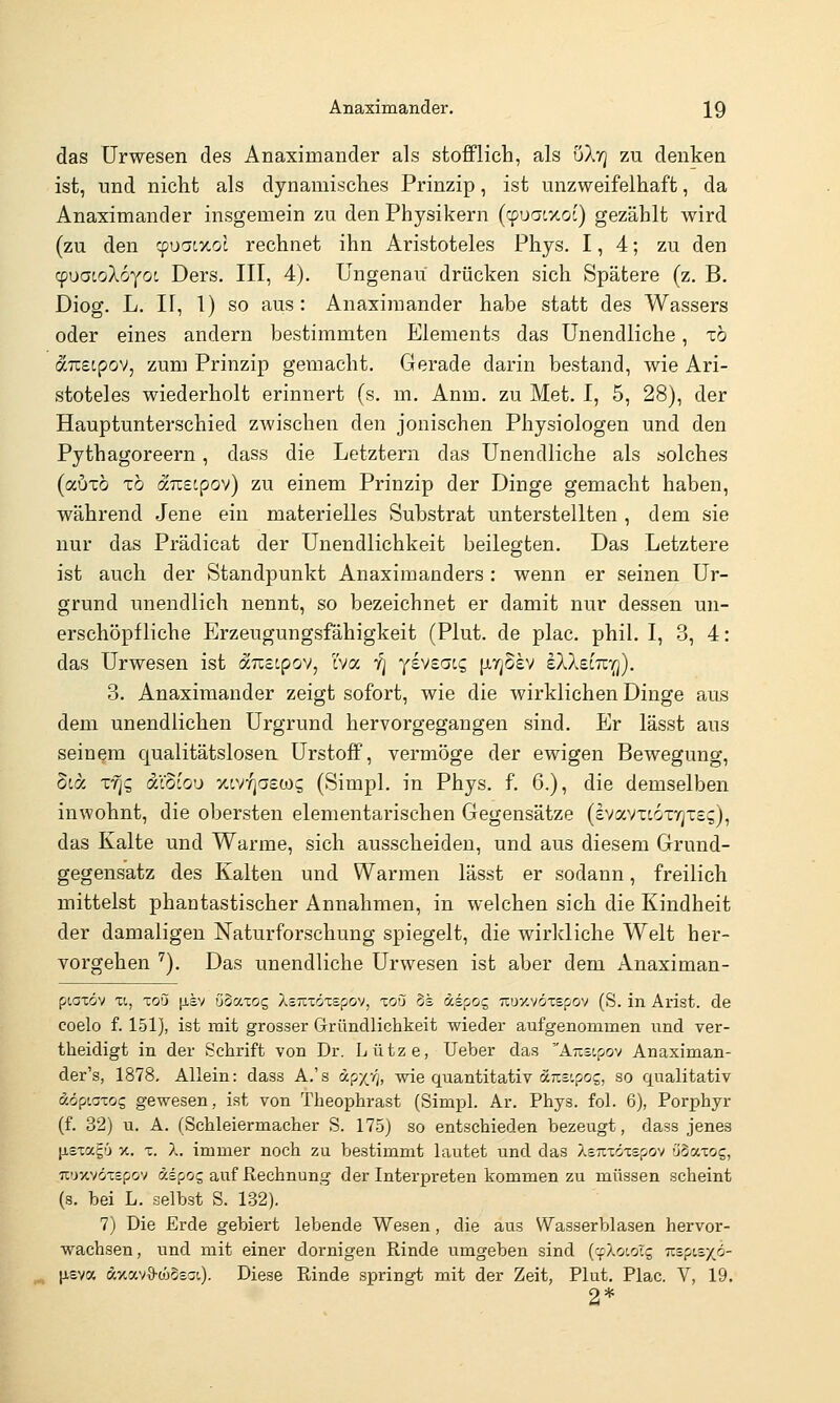 das Urwesen des Änaximander als stofflich, als uXt] zu denken ist, und nicht als dynamisches Prinzip, ist unzweifelhaft, da Änaximander insgemein zu den Physikern (cpuacxoc) gezählt wird (zu den ^uatxot rechnet ihn Aristoteles Phys. 1,4; zu den cpuatoXoyot Ders. III, 4). Ungenau drücken sich Spätere (z. B. Diog. L. II, 1) so aus: Änaximander habe statt des Wassers oder eines andern bestimmten Elements das Unendliche, xö ocTCStpöV, zum Prinzip gemacht. Gerade darin bestand, wie Ari- stoteles wiederholt erinnert (s. m. Anm. zu Met. I, 5, 28), der Hauptunterschied zwischen den jonischen Physiologen und den Pythagoreern, dass die Letztern das Unendliche als solches (autö x6 austpov) zu einem Prinzip der Dinge gemacht haben, während Jene ein materielles Substrat unterstellten , dem sie nur das Prädicat der Unendlichkeit beilegten. Das Letztere ist auch der Standpunkt Anaximanders : wenn er seinen Ur- grund unendlich nennt, so bezeichnet er damit nur dessen un- erschöpfliche P^rzeugungsfähigkeit (Plut. de plac. phil. I, 3, 4: das Urwesen ist &7zeipov, Iva ij yevsacg [xtjosv eXXeiTZ'Q). 3. Änaximander zeigt sofort, wie die wirklichen Dinge aus dem unendlichen Urgrund hervorgegangen sind. Er lässt aus seinem qualitätslosen Urstoff, vermöge der ewigen Bewegung, 5ta xfic, ixioiou xtv^aswg (Simpl. in Phys. f. 6.), die demselben inwohnt, die obersten elementarischen Gegensätze (ivavxcor/jteg), das Kalte und Warme, sich ausscheiden, und aus diesem Grund- gegensatz des Kalten und Warmen lässt er sodann, freilich mittelst phantastischer Annahmen, in welchen sich die Kindheit der damaligen Naturforschung spiegelt, die wirkliche Welt her- vorgehen ''). Das unendliche Urwesen ist aber dem Anaximan- piatöv XI, Toö ^isv öSaxog XsTtiöxspov, xoQ 5s äipoc, Truy.vöxepov (S. in Arist. de coelo f. 151), ist mit grosser Gründlichkeit wieder aufgenommen und ver- theidigt in der Schrift von Dr. Lütze, lieber das ÄTistpov Anaximan- der's, 1878. Allein: dass A.'s apx4, wie quantitativ dcTisipog, so qualitativ ddpLaxog gewesen, ist von Theophrast (Simpl. Ar. Phys. fol. 6), Porphyr (f. 32) u. A. (Schleiermacher S. 175) so entschieden bezeugt, dass jenes [jisxag'j V.. X. X. immer noch zu bestimmt lautet und das Asixxdxspov öSaxog, Ti'rxvöxspov dspos auf Rechnung der Interpreten kommen zu müssen scheint (s. bei L. selbst S. 132). 7) Die Erde gebiert lebende Wesen, die aus Wasserblasen hervor- wachsen, und mit einer dornigen Rinde umgeben sind (cfXoioTs mpizy^o- lieva äxavö-ojSsai). Diese Rinde springt mit der Zeit, Plut. Plac. V, 19. 2*