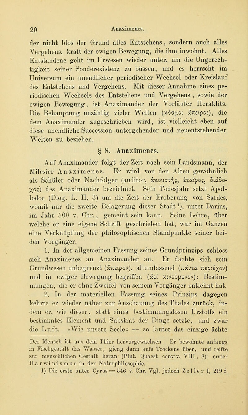 der nicht blos der Grund alles Entstehens , sondern auch alles Vergehens, kraft der ewigen Bewegung, die ihm inwohnt. Alles Entstandene geht im Urwesen wieder unter, um die Ungerech- tigkeit seiner Sonderexistenz zu büssen, und es herrscht im Universum ein unendlicher periodischer Wechsel oder Kreislauf des Entstehens und Vergehens. Mit dieser Annahme eines pe- riodischen Wechsels des Entstehens und Vergehens , sowie der ewigen Bewegung, ist Anaximander der Vorläufer Heraklits. Die Behauptung unzählig vieler Welten (x6a|j,oc arcetpot), die dem Anaximander zugeschrieben wird, ist vielleicht eben auf diese unendliche Succession untergehender und neuentstehender Welten zu beziehen. § 8. Anaximenes. Auf Anaximander folgt der Zeit nach sein Landsmann, der Milesier Anaximenes. Er wird von den Alten gewöhnlich als Schüler oder Nachfolger (auditor, axouar/js, exaipog, ocaSo- )(o$) des Anaximander bezeichnet. Sein Todesjahr setzt Apol- lodor (Diog. L. II, 3) um die Zeit der Eroberung von Sardes, womit nur die zweite Belagerung dieser Stadt ^), unter Darius, im Jahr 500 v. Chr., gemeint sein kann. Seine Lehre, über welche er eine eigene Schrift geschrieben hat, war im Ganzen eine Verknüpfung der philosophischen Standpunkte seiner bei- den Vorgänger. 1. In der allgemeinen Fassung seines Grundprinzips schloss sich Anaximenes an Anaximander an. Er dachte sich sein Grundwesen unbegrenzt (auscpov), allumfassend (Tcavxa 7r£pc£)(ov) und in ewiger Bewegung begriffen {dzl xcvou[j,£Vov): Bestim- mungen, die er ohne Zweifel von seinem Vorgänger entlehnt hat. 2. In der materiellen Fassung seines Prinzips dagegen kehrte er wieder näher zur Anschauung des Thaies zurück, in- dem er, wie dieser, statt eines bestimmungslosen Urstofifs ein bestimmtes Element und Substrat der Dinge setzte, und ZM^ar die Luft. »Wie unsere Seele« — so lautet das einzige ächte Der Mensch ist aus dem Thier hervorgewachsen. Er bewohnte anfangs in Fischgestalt das Wasser, gieng dann aufs Trockene über, und reifte zur menschlichen Gestalt heran (Plut. Quaest conviv. VIII, 8), erster D.a r wi ni s mIT s in der Naturphilosophie. 1) Die erste unter Cyrus = 546 v. Chr. Vgl. jedoch Zeller I, 219 f.