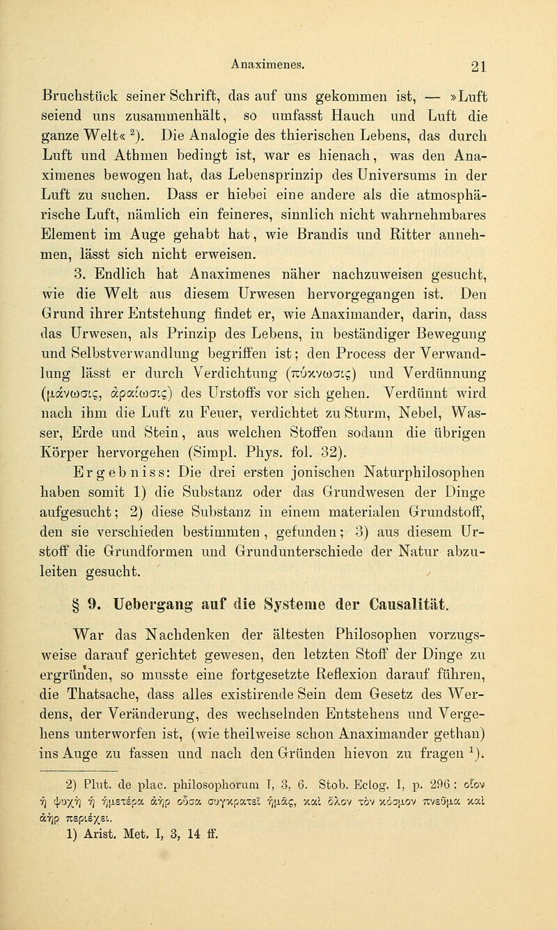 Bruchstück seiner Schrift, das auf uns gekommen ist, — »Luft seiend uns zusammenhält, so umfasst Hauch und Luft die ganze Welt« ^). Die Analogie des thierischen Lebens, das durch Luft und Athmen bedingt ist, war es hienach, was den Ana- ximenes bewogen hat, das Lebensprinzip des Universums in der Luft zu suchen. Dass er hiebei eine andere als die atmosphä- rische Luft, nämlich ein feineres, sinnlich nicht wahrnehmbares Element im Auge gehabt hat, wie Brandis und Ritter anneh- men, lässt sich nicht erweisen. 3. Bndlich hat Anaximenes näher nachzuweisen gesucht, wie die Welt aus diesem Urwesen hervorgegangen ist. Den Grund ihrer Entstehung findet er, wie Anaximander, darin, dass das Urwesen, als Prinzip des Lebens, in beständiger Bewegung und Selbstverwandlung begriffen ist; den Process der Verwand- lung lässt er durch Verdichtung (rcuxvwat?) und Verdünnung ({xavtoaig, dpacwai?) des Urstoffs vor sich gehen. Verdünnt wird nach ihm die Luft zu Feuer, verdichtet zu Sturm, Nebel, Was- ser, Erde und Stein, aus welchen Stoffen sodann die übrigen Körper hervorgehen (Simpl. Phys. fol. 32). Ergebniss: Die drei ersten jonischen Naturphilosophen haben somit 1) die Substanz oder das Grundwesen der Dinge aufgesucht; 2) diese Substanz in einem materialen Grundstoff, den sie verschieden bestimmten, gefunden; 3) aus diesem Ur- stoff die Grundformen und Grund unterschiede der Natur abzu- leiten gesucht. § 9. Uebergang auf die Systeme der Causalität. War das Nachdenken der ältesten Philosophen vorzugs- weise darauf gerichtet gewesen, den letzten Stoff der Dinge zu ergründen, so musste eine fortgesetzte Reflexion darauf führen, die Thatsache, dass alles existirende Sein dem Gesetz des Wer- dens, der Veränderung, des wechselnden Entstehens und Verge- hens unterworfen ist, (wie theilweise schon Anaximander gethan) ins Auge zu fassen und nach den Gründen hie von zu fragen^). 2) Plut. de plac. philosophorum T, 3, 6. Stob. Eclog. I, p. 296 : olo^ ■Yj '\)U-/r] i] ■^[iSTepoc dTjp oöaa auyxpaxsT r/[Jiag, xac SXov xöv xöojjlov uvsö[Jia xac 1) Arist. Met. I, 3, 14 ff.