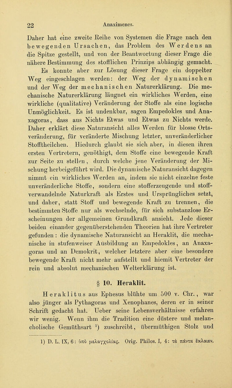 Daher hat eine zweite Reihe von Systemen die Frage nach den bewegenden Ursachen, das Problem des Werdens an die Spitze gestellt, und von der Beantwortung dieser Frage die nähere Bestimmung des stofflichen Prinzips abhängig gemacht. Es konnte aber zur Lösung dieser Frage ein doppelter Weg eingeschlagen werden: der Weg der dynamischen und der Weg der mechanischen Naturerklärung. Die me- chanische Naturerklärung läugnet ein wirkliches Werden, eine wirkliche (qualitative) Veränderung der Stoffe als eine logische Unmöglichkeit. Es ist undenkbar, sagen Empedokles und Ana- xagoras, dass aus Nichts Etwas und Etwas zu Nichts werde. Daher erklärt diese Naturansicht alles Werden für blosse Orts- veränderung, für veränderte Mischung letzter, unveränderlicher Stofftheilchen. Hiedurch glaubt sie sich aber, in diesen ihren ersten Vertretern, genöthigt, dem Stoffe eine bewegende Kraft zur Seite zu stellen , durch welche jene Veränderung der Mi- schung herbeigeführt wird. Die dynamische Naturansicht dagegen nimmt ein wirkliches Werden an, indem sie nicht einzelne feste unveränderliche Stoffe, sondern eine stofferzeugende und stoff- verwandelnde Naturkraft als Erstes und Ursprüngliches setzt, und daher, statt Stoff und bewegende Kraft zu trennen, die bestimmten Stoffe nur als wechselnde, für sich substanzlose Er- scheinungen der allgemeinen Grundkraft ansieht. Jede dieser beiden einander gegenüberstehenden Theorien hat ihre Vertreter gefunden : die dynamische Naturansicht an Heraklit, die mecha- nische in stufenweiser Ausbildung an Empedokles, an Anaxa- goras und an Demokrit, welcher letztere aber eine besondere bewegende Kraft nicht mehr aufstellt und hiemit Vertreter der rein und absolut mechanischen Welterklärung ist. § 10. Heraklit. Heraklit US aus Ephesus blühte um 500 v. Chr., war also jünger als Pythagoras und Xenophanes, deren er in seiner Schrift gedacht hat. Ueber seine Lebensverhältnisse erfahren wir wenig. Wenn ihm die Tradition eine düstere und melan- cholische Gemüthsart ^) zuschreibt, übermüthigen Stolz und 1) D. L. IX, 6: bizb jisXayxoXtag. Orig. Philos. I, 4: xä nccvw exXaisv.